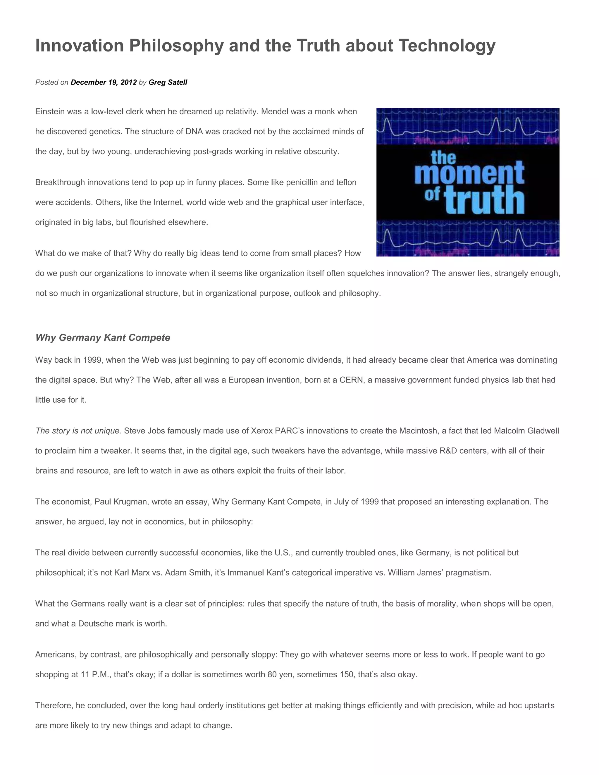 Innovation Philosophy and the Truth about Technology
Posted on December 19, 2012 by Greg Satell


Einstein was a low-level clerk when he dreamed up relativity. Mendel was a monk when

he discovered genetics. The structure of DNA was cracked not by the acclaimed minds of

the day, but by two young, underachieving post-grads working in relative obscurity.


Breakthrough innovations tend to pop up in funny places. Some like penicillin and teflon

were accidents. Others, like the Internet, world wide web and the graphical user interface,

originated in big labs, but flourished elsewhere.


What do we make of that? Why do really big ideas tend to come from small places? How

do we push our organizations to innovate when it seems like organization itself often squelches innovation? The answer lies, strangely enough,

not so much in organizational structure, but in organizational purpose, outlook and philosophy.




Why Germany Kant Compete

Way back in 1999, when the Web was just beginning to pay off economic dividends, it had already became clear that America was dominating

the digital space. But why? The Web, after all was a European invention, born at a CERN, a massive government funded physics lab that had

little use for it.


The story is not unique. Steve Jobs famously made use of Xerox PARC’s innovations to create the Macintosh, a fact that led Malcolm Gladwell

to proclaim him a tweaker. It seems that, in the digital age, such tweakers have the advantage, while massive R&D centers, with all of their

brains and resource, are left to watch in awe as others exploit the fruits of their labor.


The economist, Paul Krugman, wrote an essay, Why Germany Kant Compete, in July of 1999 that proposed an interesting explanation. The

answer, he argued, lay not in economics, but in philosophy:


The real divide between currently successful economies, like the U.S., and currently troubled ones, like Germany, is not political but

philosophical; it’s not Karl Marx vs. Adam Smith, it’s Immanuel Kant’s categorical imperative vs. William James’ pragmatism.


What the Germans really want is a clear set of principles: rules that specify the nature of truth, the basis of morality, when shops will be open,

and what a Deutsche mark is worth.


Americans, by contrast, are philosophically and personally sloppy: They go with whatever seems more or less to work. If people want to go

shopping at 11 P.M., that’s okay; if a dollar is sometimes worth 80 yen, sometimes 150, that’s also okay.


Therefore, he concluded, over the long haul orderly institutions get better at making things efficiently and with precision, while ad hoc upstarts

are more likely to try new things and adapt to change.
 
