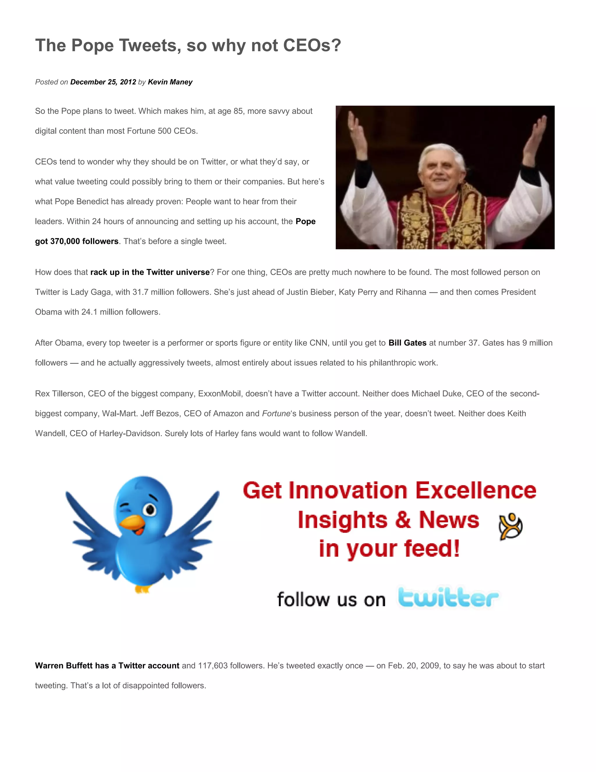 The Pope Tweets, so why not CEOs?
Posted on December 25, 2012 by Kevin Maney


So the Pope plans to tweet. Which makes him, at age 85, more savvy about

digital content than most Fortune 500 CEOs.


CEOs tend to wonder why they should be on Twitter, or what they’d say, or

what value tweeting could possibly bring to them or their companies. But here’s

what Pope Benedict has already proven: People want to hear from their

leaders. Within 24 hours of announcing and setting up his account, the Pope

got 370,000 followers. That’s before a single tweet.


How does that rack up in the Twitter universe? For one thing, CEOs are pretty much nowhere to be found. The most followed person on

Twitter is Lady Gaga, with 31.7 million followers. She’s just ahead of Justin Bieber, Katy Perry and Rihanna — and then comes President

Obama with 24.1 million followers.


After Obama, every top tweeter is a performer or sports figure or entity like CNN, until you get to Bill Gates at number 37. Gates has 9 million

followers — and he actually aggressively tweets, almost entirely about issues related to his philanthropic work.


Rex Tillerson, CEO of the biggest company, ExxonMobil, doesn’t have a Twitter account. Neither does Michael Duke, CEO of the second-

biggest company, Wal-Mart. Jeff Bezos, CEO of Amazon and Fortune‘s business person of the year, doesn’t tweet. Neither does Keith

Wandell, CEO of Harley-Davidson. Surely lots of Harley fans would want to follow Wandell.




Warren Buffett has a Twitter account and 117,603 followers. He’s tweeted exactly once — on Feb. 20, 2009, to say he was about to start

tweeting. That’s a lot of disappointed followers.
 