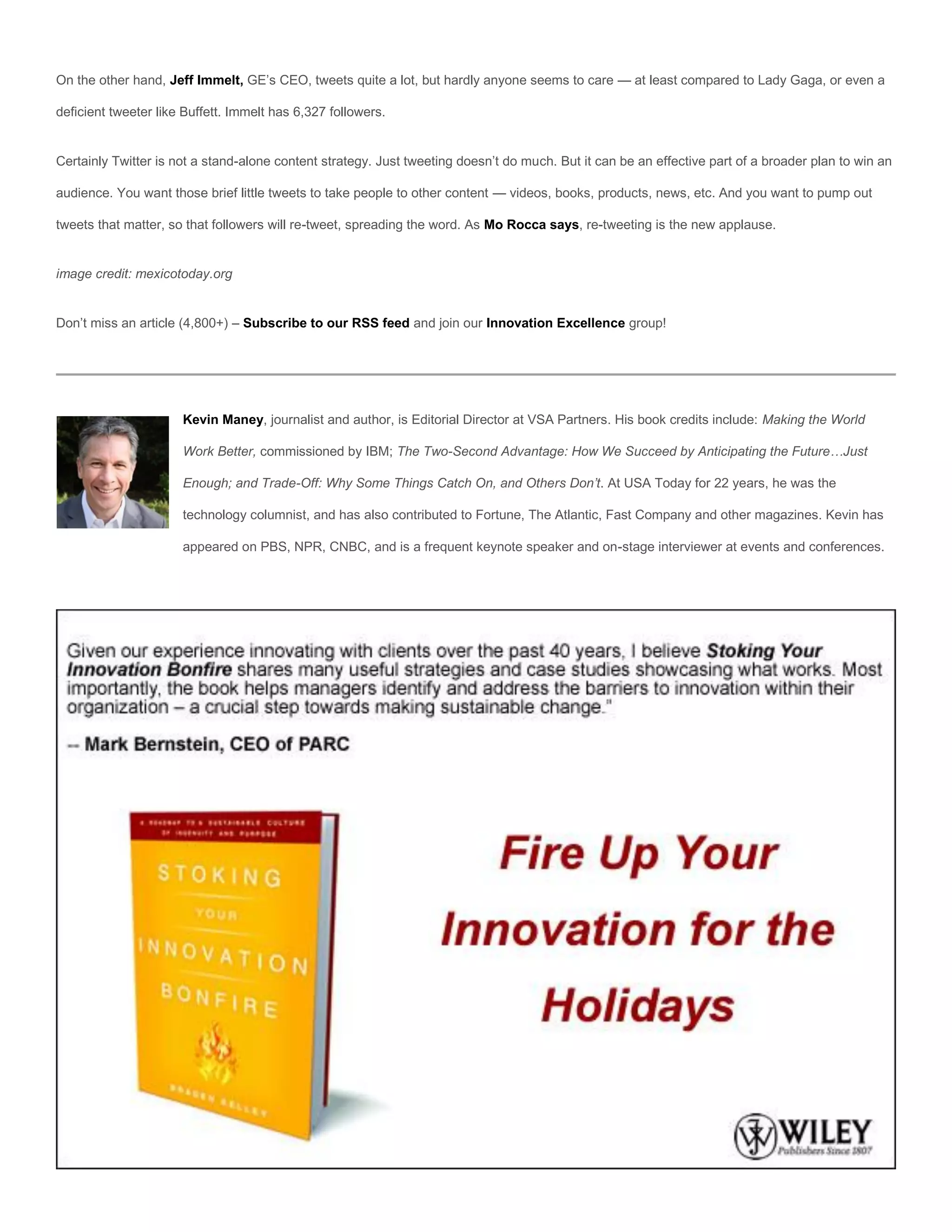 On the other hand, Jeff Immelt, GE’s CEO, tweets quite a lot, but hardly anyone seems to care — at least compared to Lady Gaga, or even a

deficient tweeter like Buffett. Immelt has 6,327 followers.


Certainly Twitter is not a stand-alone content strategy. Just tweeting doesn’t do much. But it can be an effective part of a broader plan to win an

audience. You want those brief little tweets to take people to other content — videos, books, products, news, etc. And you want to pump out

tweets that matter, so that followers will re-tweet, spreading the word. As Mo Rocca says, re-tweeting is the new applause.


image credit: mexicotoday.org


Don’t miss an article (4,800+) – Subscribe to our RSS feed and join our Innovation Excellence group!




                      Kevin Maney, journalist and author, is Editorial Director at VSA Partners. His book credits include: Making the World

                      Work Better, commissioned by IBM; The Two-Second Advantage: How We Succeed by Anticipating the Future…Just

                      Enough; and Trade-Off: Why Some Things Catch On, and Others Don’t. At USA Today for 22 years, he was the

                      technology columnist, and has also contributed to Fortune, The Atlantic, Fast Company and other magazines. Kevin has

                      appeared on PBS, NPR, CNBC, and is a frequent keynote speaker and on-stage interviewer at events and conferences.
 