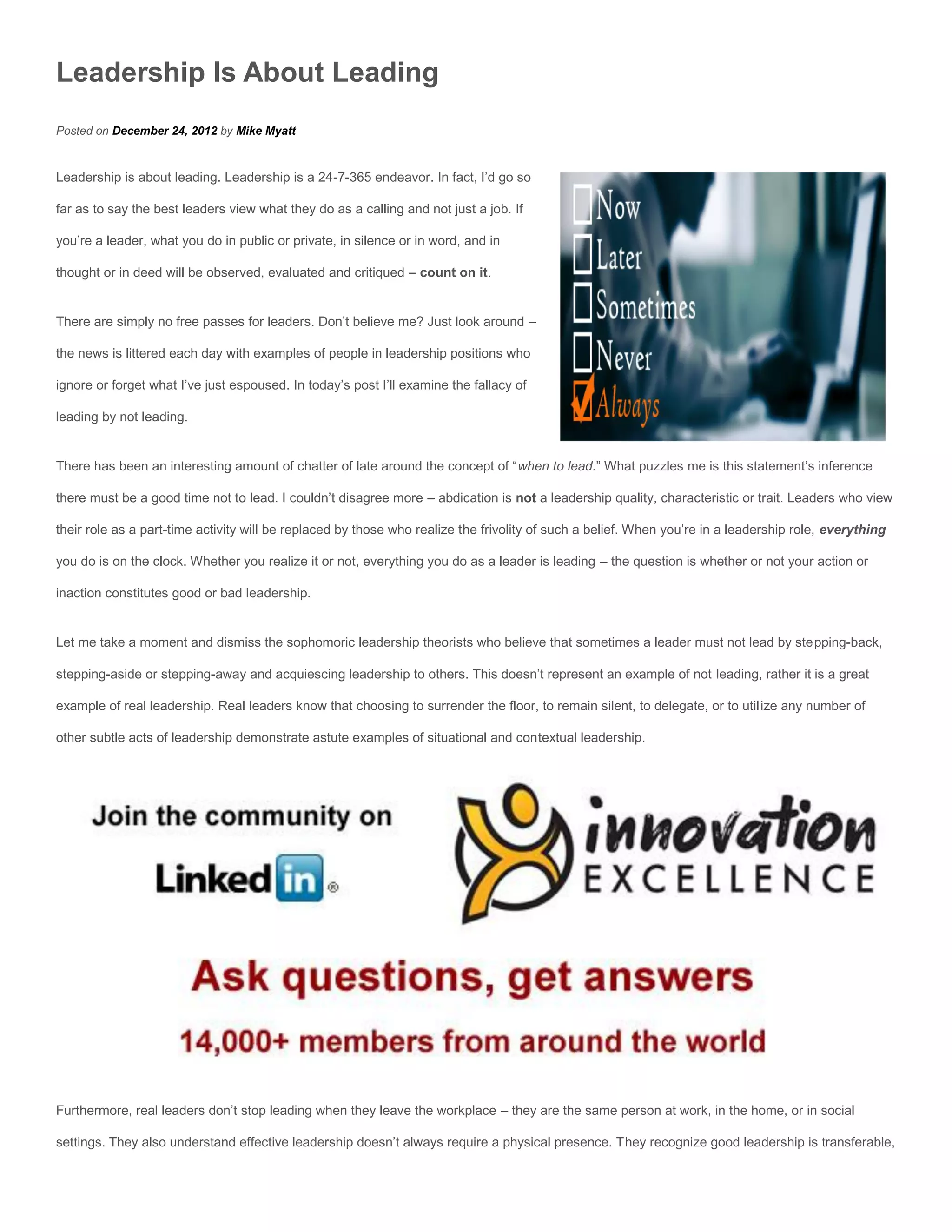 Leadership Is About Leading
Posted on December 24, 2012 by Mike Myatt


Leadership is about leading. Leadership is a 24-7-365 endeavor. In fact, I’d go so

far as to say the best leaders view what they do as a calling and not just a job. If

you’re a leader, what you do in public or private, in silence or in word, and in

thought or in deed will be observed, evaluated and critiqued – count on it.


There are simply no free passes for leaders. Don’t believe me? Just look around –

the news is littered each day with examples of people in leadership positions who

ignore or forget what I’ve just espoused. In today’s post I’ll examine the fallacy of

leading by not leading.


There has been an interesting amount of chatter of late around the concept of “when to lead.” What puzzles me is this statement’s inference

there must be a good time not to lead. I couldn’t disagree more – abdication is not a leadership quality, characteristic or trait. Leaders who view

their role as a part-time activity will be replaced by those who realize the frivolity of such a belief. When you’re in a leadership role, everything

you do is on the clock. Whether you realize it or not, everything you do as a leader is leading – the question is whether or not your action or

inaction constitutes good or bad leadership.


Let me take a moment and dismiss the sophomoric leadership theorists who believe that sometimes a leader must not lead by stepping-back,

stepping-aside or stepping-away and acquiescing leadership to others. This doesn’t represent an example of not leading, rather it is a great

example of real leadership. Real leaders know that choosing to surrender the floor, to remain silent, to delegate, or to utilize any number of

other subtle acts of leadership demonstrate astute examples of situational and contextual leadership.




Furthermore, real leaders don’t stop leading when they leave the workplace – they are the same person at work, in the home, or in social

settings. They also understand effective leadership doesn’t always require a physical presence. They recognize good leadership is transferable,
 
