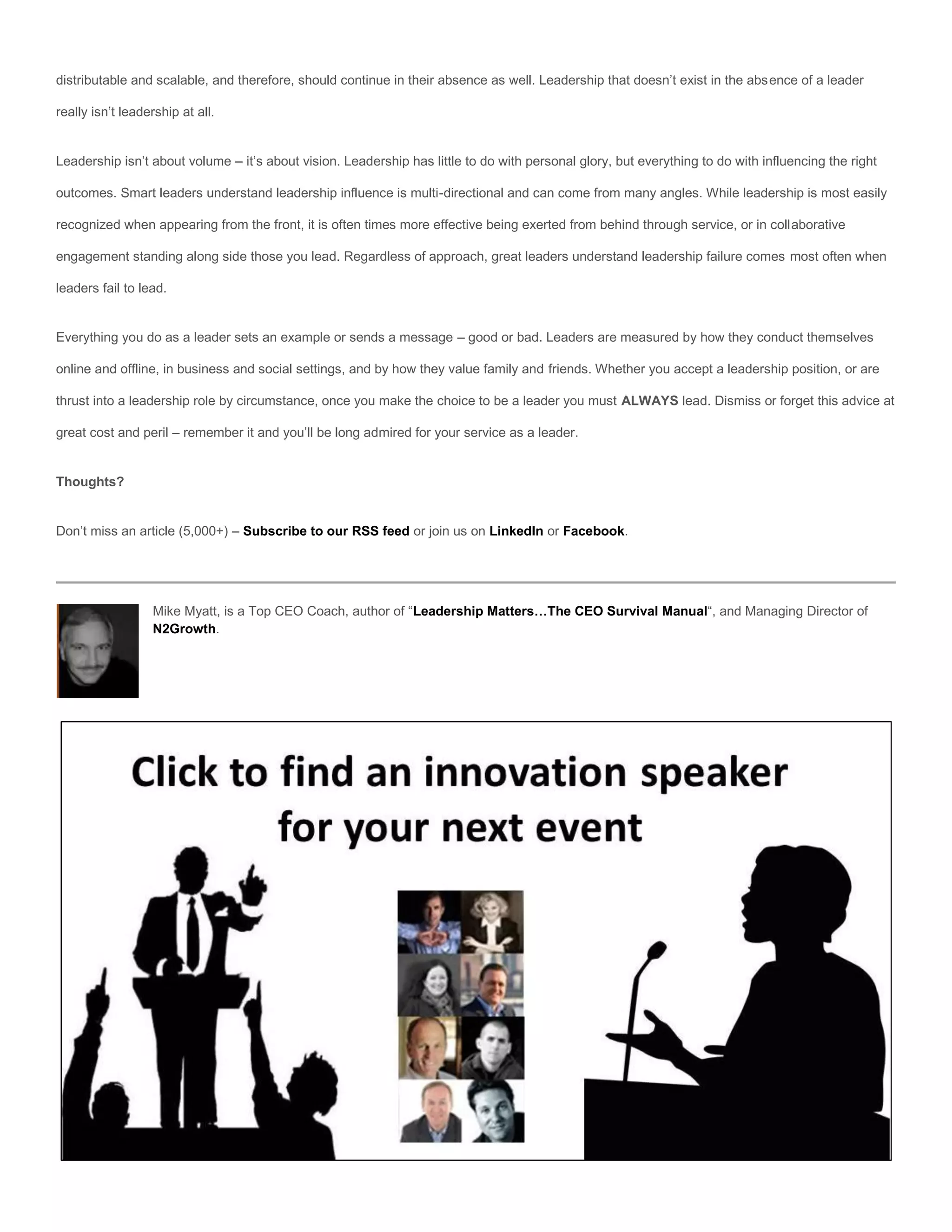 distributable and scalable, and therefore, should continue in their absence as well. Leadership that doesn’t exist in the absence of a leader

really isn’t leadership at all.


Leadership isn’t about volume – it’s about vision. Leadership has little to do with personal glory, but everything to do with influencing the right

outcomes. Smart leaders understand leadership influence is multi-directional and can come from many angles. While leadership is most easily

recognized when appearing from the front, it is often times more effective being exerted from behind through service, or in collaborative

engagement standing along side those you lead. Regardless of approach, great leaders understand leadership failure comes most often when

leaders fail to lead.


Everything you do as a leader sets an example or sends a message – good or bad. Leaders are measured by how they conduct themselves

online and offline, in business and social settings, and by how they value family and friends. Whether you accept a leadership position, or are

thrust into a leadership role by circumstance, once you make the choice to be a leader you must ALWAYS lead. Dismiss or forget this advice at

great cost and peril – remember it and you’ll be long admired for your service as a leader.


Thoughts?


Don’t miss an article (5,000+) – Subscribe to our RSS feed or join us on LinkedIn or Facebook.




                  Mike Myatt, is a Top CEO Coach, author of “Leadership Matters…The CEO Survival Manual“, and Managing Director of
                  N2Growth.
 