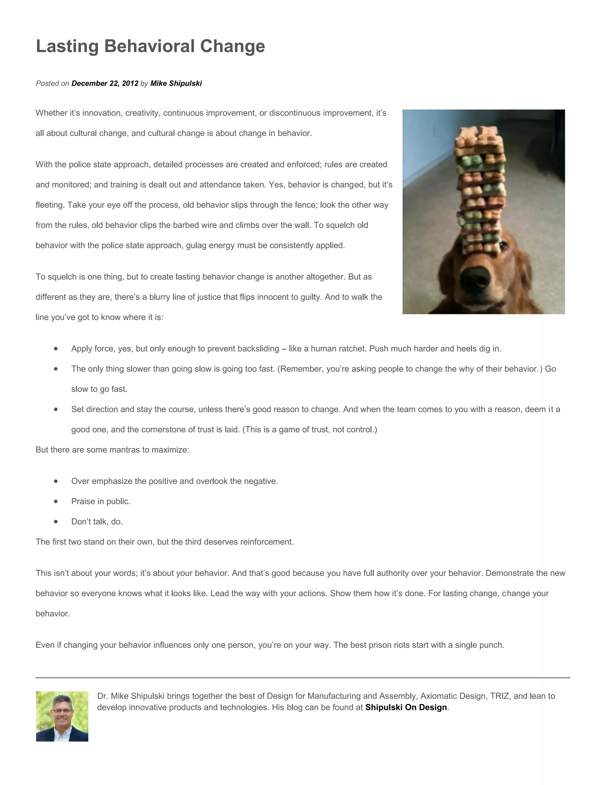 Lasting Behavioral Change
Posted on December 22, 2012 by Mike Shipulski


Whether it’s innovation, creativity, continuous improvement, or discontinuous improvement, it’s

all about cultural change, and cultural change is about change in behavior.


With the police state approach, detailed processes are created and enforced; rules are created

and monitored; and training is dealt out and attendance taken. Yes, behavior is changed, but it’s

fleeting. Take your eye off the process, old behavior slips through the fence; look the other way

from the rules, old behavior clips the barbed wire and climbs over the wall. To squelch old

behavior with the police state approach, gulag energy must be consistently applied.


To squelch is one thing, but to create lasting behavior change is another altogether. But as

different as they are, there’s a blurry line of justice that flips innocent to guilty. And to walk the

line you’ve got to know where it is:


           Apply force, yes, but only enough to prevent backsliding – like a human ratchet. Push much harder and heels dig in.

           The only thing slower than going slow is going too fast. (Remember, you’re asking people to change the why of their behavior.) Go

            slow to go fast.

           Set direction and stay the course, unless there’s good reason to change. And when the team comes to you with a reason, deem it a

            good one, and the cornerstone of trust is laid. (This is a game of trust, not control.)

But there are some mantras to maximize:


           Over emphasize the positive and overlook the negative.

           Praise in public.

           Don’t talk, do.

The first two stand on their own, but the third deserves reinforcement.


This isn’t about your words; it’s about your behavior. And that’s good because you have full authority over your behavior. Demonstrate the new

behavior so everyone knows what it looks like. Lead the way with your actions. Show them how it’s done. For lasting change, change your

behavior.


Even if changing your behavior influences only one person, you’re on your way. The best prison riots start with a single punch.




                   Dr. Mike Shipulski brings together the best of Design for Manufacturing and Assembly, Axiomatic Design, TRIZ, and lean to
                   develop innovative products and technologies. His blog can be found at Shipulski On Design.
 