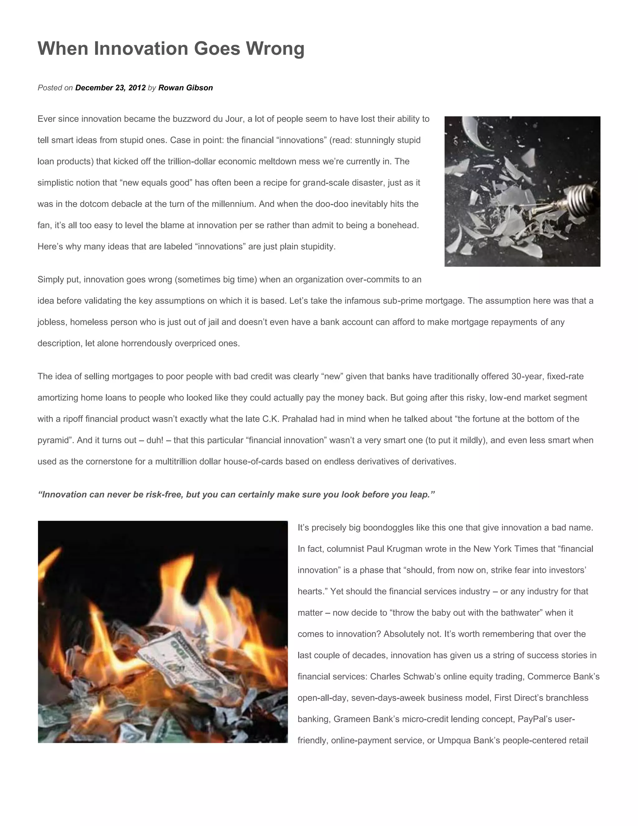 When Innovation Goes Wrong
Posted on December 23, 2012 by Rowan Gibson


Ever since innovation became the buzzword du Jour, a lot of people seem to have lost their ability to

tell smart ideas from stupid ones. Case in point: the financial “innovations” (read: stunningly stupid

loan products) that kicked off the trillion-dollar economic meltdown mess we’re currently in. The

simplistic notion that “new equals good” has often been a recipe for grand-scale disaster, just as it

was in the dotcom debacle at the turn of the millennium. And when the doo-doo inevitably hits the

fan, it’s all too easy to level the blame at innovation per se rather than admit to being a bonehead.

Here’s why many ideas that are labeled “innovations” are just plain stupidity.


Simply put, innovation goes wrong (sometimes big time) when an organization over-commits to an

idea before validating the key assumptions on which it is based. Let’s take the infamous sub-prime mortgage. The assumption here was that a

jobless, homeless person who is just out of jail and doesn’t even have a bank account can afford to make mortgage repayments of any

description, let alone horrendously overpriced ones.


The idea of selling mortgages to poor people with bad credit was clearly “new” given that banks have traditionally offered 30-year, fixed-rate

amortizing home loans to people who looked like they could actually pay the money back. But going after this risky, low-end market segment

with a ripoff financial product wasn’t exactly what the late C.K. Prahalad had in mind when he talked about “the fortune at the bottom of the

pyramid”. And it turns out – duh! – that this particular “financial innovation” wasn’t a very smart one (to put it mildly), and even less smart when

used as the cornerstone for a multitrillion dollar house-of-cards based on endless derivatives of derivatives.


“Innovation can never be risk-free, but you can certainly make sure you look before you leap.”


                                                                     It’s precisely big boondoggles like this one that give innovation a bad name.

                                                                     In fact, columnist Paul Krugman wrote in the New York Times that “financial

                                                                     innovation” is a phase that “should, from now on, strike fear into investors’

                                                                     hearts.” Yet should the financial services industry – or any industry for that

                                                                     matter – now decide to “throw the baby out with the bathwater” when it

                                                                     comes to innovation? Absolutely not. It’s worth remembering that over the

                                                                     last couple of decades, innovation has given us a string of success stories in

                                                                     financial services: Charles Schwab’s online equity trading, Commerce Bank’s

                                                                     open-all-day, seven-days-aweek business model, First Direct’s branchless

                                                                     banking, Grameen Bank’s micro-credit lending concept, PayPal’s user-

                                                                     friendly, online-payment service, or Umpqua Bank’s people-centered retail
 