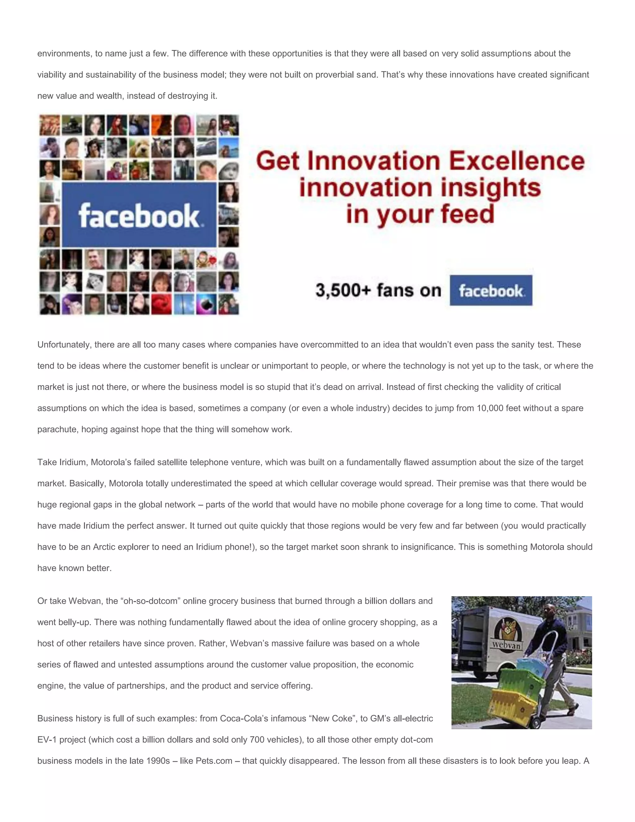 environments, to name just a few. The difference with these opportunities is that they were all based on very solid assumptions about the

viability and sustainability of the business model; they were not built on proverbial sand. That’s why these innovations have created significant

new value and wealth, instead of destroying it.




Unfortunately, there are all too many cases where companies have overcommitted to an idea that wouldn’t even pass the sanity test. These

tend to be ideas where the customer benefit is unclear or unimportant to people, or where the technology is not yet up to the task, or where the

market is just not there, or where the business model is so stupid that it’s dead on arrival. Instead of first checking the validity of critical

assumptions on which the idea is based, sometimes a company (or even a whole industry) decides to jump from 10,000 feet without a spare

parachute, hoping against hope that the thing will somehow work.


Take Iridium, Motorola’s failed satellite telephone venture, which was built on a fundamentally flawed assumption about the size of the target

market. Basically, Motorola totally underestimated the speed at which cellular coverage would spread. Their premise was that there would be

huge regional gaps in the global network – parts of the world that would have no mobile phone coverage for a long time to come. That would

have made Iridium the perfect answer. It turned out quite quickly that those regions would be very few and far between (you would practically

have to be an Arctic explorer to need an Iridium phone!), so the target market soon shrank to insignificance. This is something Motorola should

have known better.


Or take Webvan, the “oh-so-dotcom” online grocery business that burned through a billion dollars and

went belly-up. There was nothing fundamentally flawed about the idea of online grocery shopping, as a

host of other retailers have since proven. Rather, Webvan’s massive failure was based on a whole

series of flawed and untested assumptions around the customer value proposition, the economic

engine, the value of partnerships, and the product and service offering.


Business history is full of such examples: from Coca-Cola’s infamous “New Coke”, to GM’s all-electric

EV-1 project (which cost a billion dollars and sold only 700 vehicles), to all those other empty dot-com

business models in the late 1990s – like Pets.com – that quickly disappeared. The lesson from all these disasters is to look before you leap. A
 