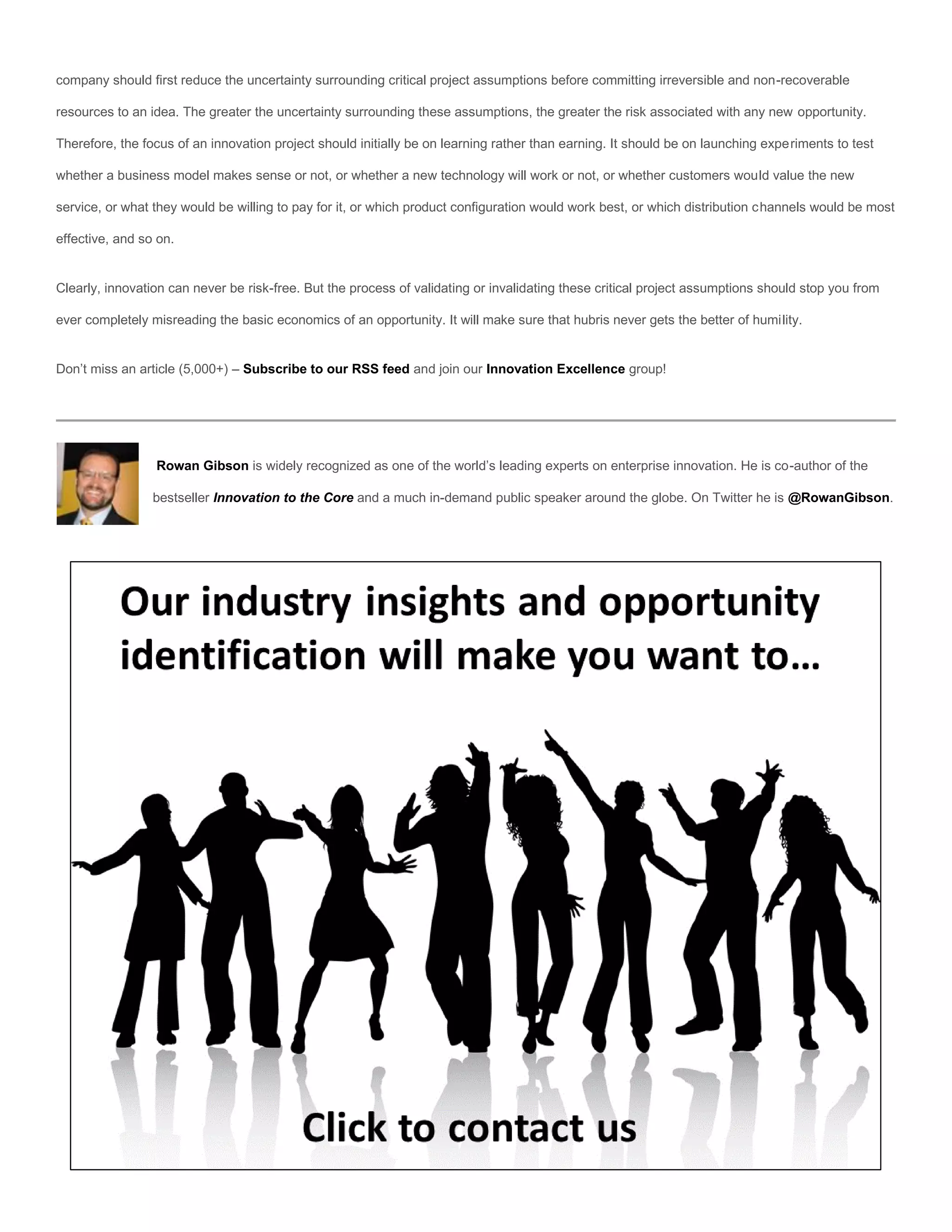 company should first reduce the uncertainty surrounding critical project assumptions before committing irreversible and non-recoverable

resources to an idea. The greater the uncertainty surrounding these assumptions, the greater the risk associated with any new opportunity.

Therefore, the focus of an innovation project should initially be on learning rather than earning. It should be on launching experiments to test

whether a business model makes sense or not, or whether a new technology will work or not, or whether customers would value the new

service, or what they would be willing to pay for it, or which product configuration would work best, or which distribution channels would be most

effective, and so on.


Clearly, innovation can never be risk-free. But the process of validating or invalidating these critical project assumptions should stop you from

ever completely misreading the basic economics of an opportunity. It will make sure that hubris never gets the better of humility.


Don’t miss an article (5,000+) – Subscribe to our RSS feed and join our Innovation Excellence group!




                 Rowan Gibson is widely recognized as one of the world’s leading experts on enterprise innovation. He is co-author of the

                 bestseller Innovation to the Core and a much in-demand public speaker around the globe. On Twitter he is @RowanGibson.
 