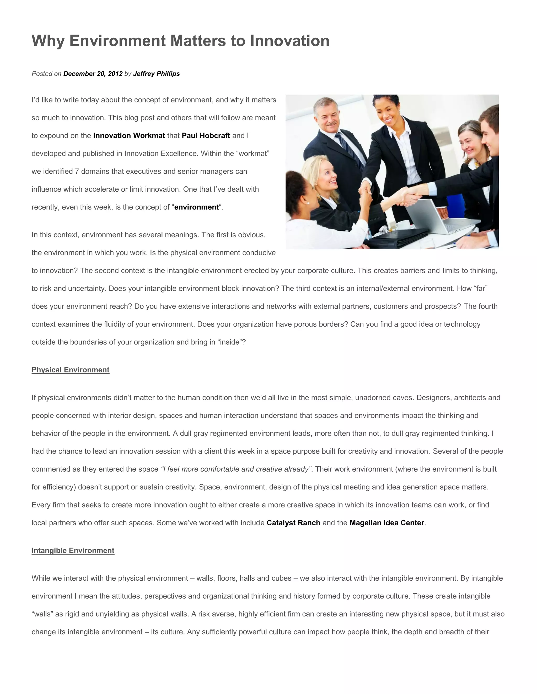 Why Environment Matters to Innovation
Posted on December 20, 2012 by Jeffrey Phillips


I’d like to write today about the concept of environment, and why it matters

so much to innovation. This blog post and others that will follow are meant

to expound on the Innovation Workmat that Paul Hobcraft and I

developed and published in Innovation Excellence. Within the “workmat”

we identified 7 domains that executives and senior managers can

influence which accelerate or limit innovation. One that I’ve dealt with

recently, even this week, is the concept of “environment“.


In this context, environment has several meanings. The first is obvious,

the environment in which you work. Is the physical environment conducive

to innovation? The second context is the intangible environment erected by your corporate culture. This creates barriers and limits to thinking,

to risk and uncertainty. Does your intangible environment block innovation? The third context is an internal/external environment. How “far”

does your environment reach? Do you have extensive interactions and networks with external partners, customers and prospects? The fourth

context examines the fluidity of your environment. Does your organization have porous borders? Can you find a good idea or technology

outside the boundaries of your organization and bring in “inside”?


Physical Environment


If physical environments didn’t matter to the human condition then we’d all live in the most simple, unadorned caves. Designers, architects and

people concerned with interior design, spaces and human interaction understand that spaces and environments impact the thinking and

behavior of the people in the environment. A dull gray regimented environment leads, more often than not, to dull gray regimented thinking. I

had the chance to lead an innovation session with a client this week in a space purpose built for creativity and innovation. Several of the people

commented as they entered the space “I feel more comfortable and creative already”. Their work environment (where the environment is built

for efficiency) doesn’t support or sustain creativity. Space, environment, design of the physical meeting and idea generation space matters.

Every firm that seeks to create more innovation ought to either create a more creative space in which its innovation teams can work, or find

local partners who offer such spaces. Some we’ve worked with include Catalyst Ranch and the Magellan Idea Center.


Intangible Environment


While we interact with the physical environment – walls, floors, halls and cubes – we also interact with the intangible environment. By intangible

environment I mean the attitudes, perspectives and organizational thinking and history formed by corporate culture. These create intangible

“walls” as rigid and unyielding as physical walls. A risk averse, highly efficient firm can create an interesting new physical space, but it must also

change its intangible environment – its culture. Any sufficiently powerful culture can impact how people think, the depth and breadth of their
 