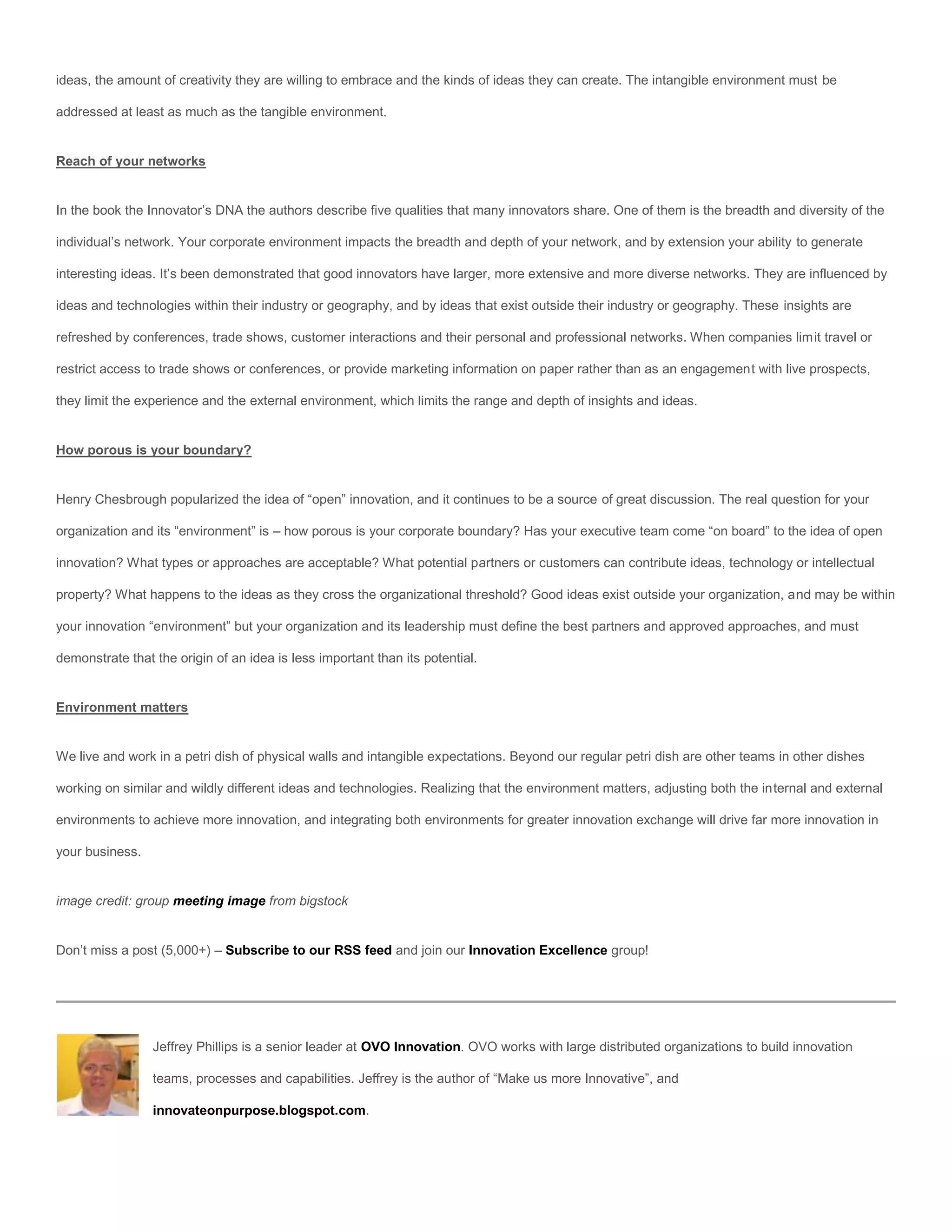 ideas, the amount of creativity they are willing to embrace and the kinds of ideas they can create. The intangible environment must be

addressed at least as much as the tangible environment.


Reach of your networks


In the book the Innovator’s DNA the authors describe five qualities that many innovators share. One of them is the breadth and diversity of the

individual’s network. Your corporate environment impacts the breadth and depth of your network, and by extension your ability to generate

interesting ideas. It’s been demonstrated that good innovators have larger, more extensive and more diverse networks. They are influenced by

ideas and technologies within their industry or geography, and by ideas that exist outside their industry or geography. These insights are

refreshed by conferences, trade shows, customer interactions and their personal and professional networks. When companies limit travel or

restrict access to trade shows or conferences, or provide marketing information on paper rather than as an engagement with live prospects,

they limit the experience and the external environment, which limits the range and depth of insights and ideas.


How porous is your boundary?


Henry Chesbrough popularized the idea of “open” innovation, and it continues to be a source of great discussion. The real question for your

organization and its “environment” is – how porous is your corporate boundary? Has your executive team come “on board” to the idea of open

innovation? What types or approaches are acceptable? What potential partners or customers can contribute ideas, technology or intellectual

property? What happens to the ideas as they cross the organizational threshold? Good ideas exist outside your organization, and may be within

your innovation “environment” but your organization and its leadership must define the best partners and approved approaches, and must

demonstrate that the origin of an idea is less important than its potential.


Environment matters


We live and work in a petri dish of physical walls and intangible expectations. Beyond our regular petri dish are other teams in other dishes

working on similar and wildly different ideas and technologies. Realizing that the environment matters, adjusting both the internal and external

environments to achieve more innovation, and integrating both environments for greater innovation exchange will drive far more innovation in

your business.


image credit: group meeting image from bigstock


Don’t miss a post (5,000+) – Subscribe to our RSS feed and join our Innovation Excellence group!




                 Jeffrey Phillips is a senior leader at OVO Innovation. OVO works with large distributed organizations to build innovation

                 teams, processes and capabilities. Jeffrey is the author of “Make us more Innovative”, and

                 innovateonpurpose.blogspot.com.
 