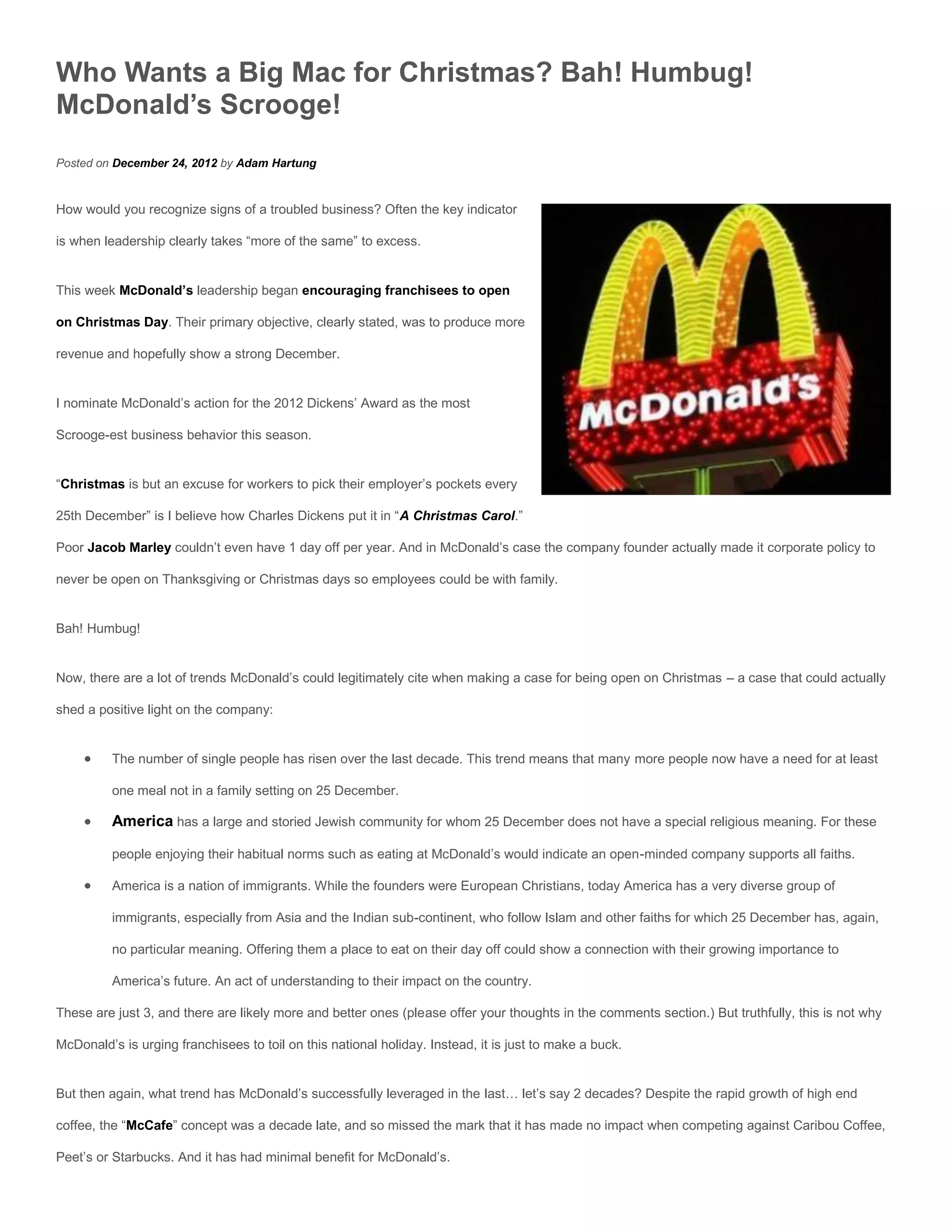 Who Wants a Big Mac for Christmas? Bah! Humbug!
McDonald’s Scrooge!
Posted on December 24, 2012 by Adam Hartung


How would you recognize signs of a troubled business? Often the key indicator

is when leadership clearly takes “more of the same” to excess.


This week McDonald’s leadership began encouraging franchisees to open

on Christmas Day. Their primary objective, clearly stated, was to produce more

revenue and hopefully show a strong December.


I nominate McDonald’s action for the 2012 Dickens’ Award as the most

Scrooge-est business behavior this season.


“Christmas is but an excuse for workers to pick their employer’s pockets every

25th December” is I believe how Charles Dickens put it in “A Christmas Carol.”

Poor Jacob Marley couldn’t even have 1 day off per year. And in McDonald’s case the company founder actually made it corporate policy to

never be open on Thanksgiving or Christmas days so employees could be with family.


Bah! Humbug!


Now, there are a lot of trends McDonald’s could legitimately cite when making a case for being open on Christmas – a case that could actually

shed a positive light on the company:


         The number of single people has risen over the last decade. This trend means that many more people now have a need for at least

          one meal not in a family setting on 25 December.

         America has a large and storied Jewish community for whom 25 December does not have a special religious meaning. For these

          people enjoying their habitual norms such as eating at McDonald’s would indicate an open-minded company supports all faiths.

         America is a nation of immigrants. While the founders were European Christians, today America has a very diverse group of

          immigrants, especially from Asia and the Indian sub-continent, who follow Islam and other faiths for which 25 December has, again,

          no particular meaning. Offering them a place to eat on their day off could show a connection with their growing importance to

          America’s future. An act of understanding to their impact on the country.

These are just 3, and there are likely more and better ones (please offer your thoughts in the comments section.) But truthfully, this is not why

McDonald’s is urging franchisees to toil on this national holiday. Instead, it is just to make a buck.


But then again, what trend has McDonald’s successfully leveraged in the last… let’s say 2 decades? Despite the rapid growth of high end

coffee, the “McCafe” concept was a decade late, and so missed the mark that it has made no impact when competing against Caribou Coffee,

Peet’s or Starbucks. And it has had minimal benefit for McDonald’s.
 
