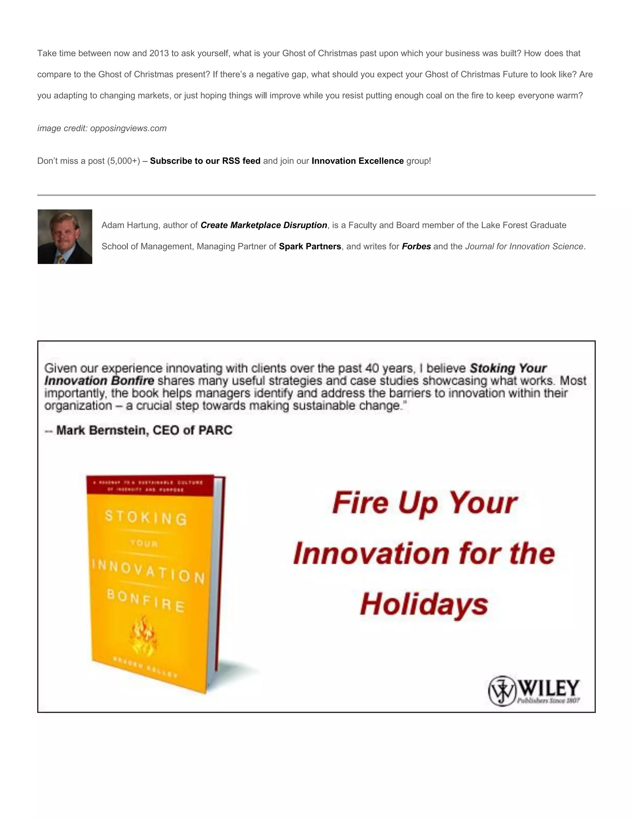 Take time between now and 2013 to ask yourself, what is your Ghost of Christmas past upon which your business was built? How does that

compare to the Ghost of Christmas present? If there’s a negative gap, what should you expect your Ghost of Christmas Future to look like? Are

you adapting to changing markets, or just hoping things will improve while you resist putting enough coal on the fire to keep everyone warm?


image credit: opposingviews.com


Don’t miss a post (5,000+) – Subscribe to our RSS feed and join our Innovation Excellence group!




                Adam Hartung, author of Create Marketplace Disruption, is a Faculty and Board member of the Lake Forest Graduate

                School of Management, Managing Partner of Spark Partners, and writes for Forbes and the Journal for Innovation Science.
 