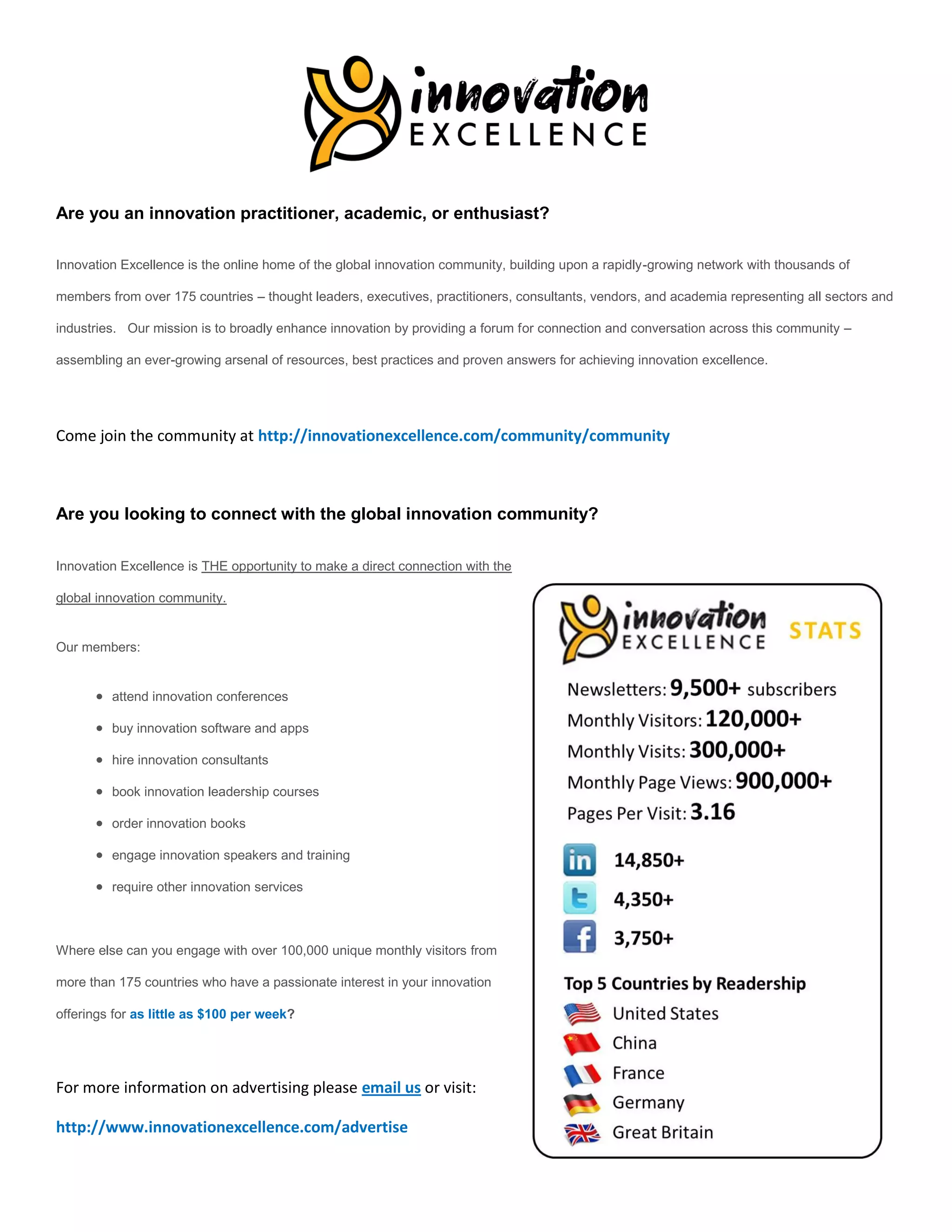 Are you an innovation practitioner, academic, or enthusiast?

Innovation Excellence is the online home of the global innovation community, building upon a rapidly-growing network with thousands of

members from over 175 countries – thought leaders, executives, practitioners, consultants, vendors, and academia representing all sectors and

industries. Our mission is to broadly enhance innovation by providing a forum for connection and conversation across this community –

assembling an ever-growing arsenal of resources, best practices and proven answers for achieving innovation excellence.




Come join the community at http://innovationexcellence.com/community/community



Are you looking to connect with the global innovation community?

Innovation Excellence is THE opportunity to make a direct connection with the

global innovation community.


Our members:


       attend innovation conferences

       buy innovation software and apps

       hire innovation consultants

       book innovation leadership courses

       order innovation books

       engage innovation speakers and training

       require other innovation services



Where else can you engage with over 100,000 unique monthly visitors from

more than 175 countries who have a passionate interest in your innovation

offerings for as little as $100 per week?




For more information on advertising please email us or visit:

http://www.innovationexcellence.com/advertise
 