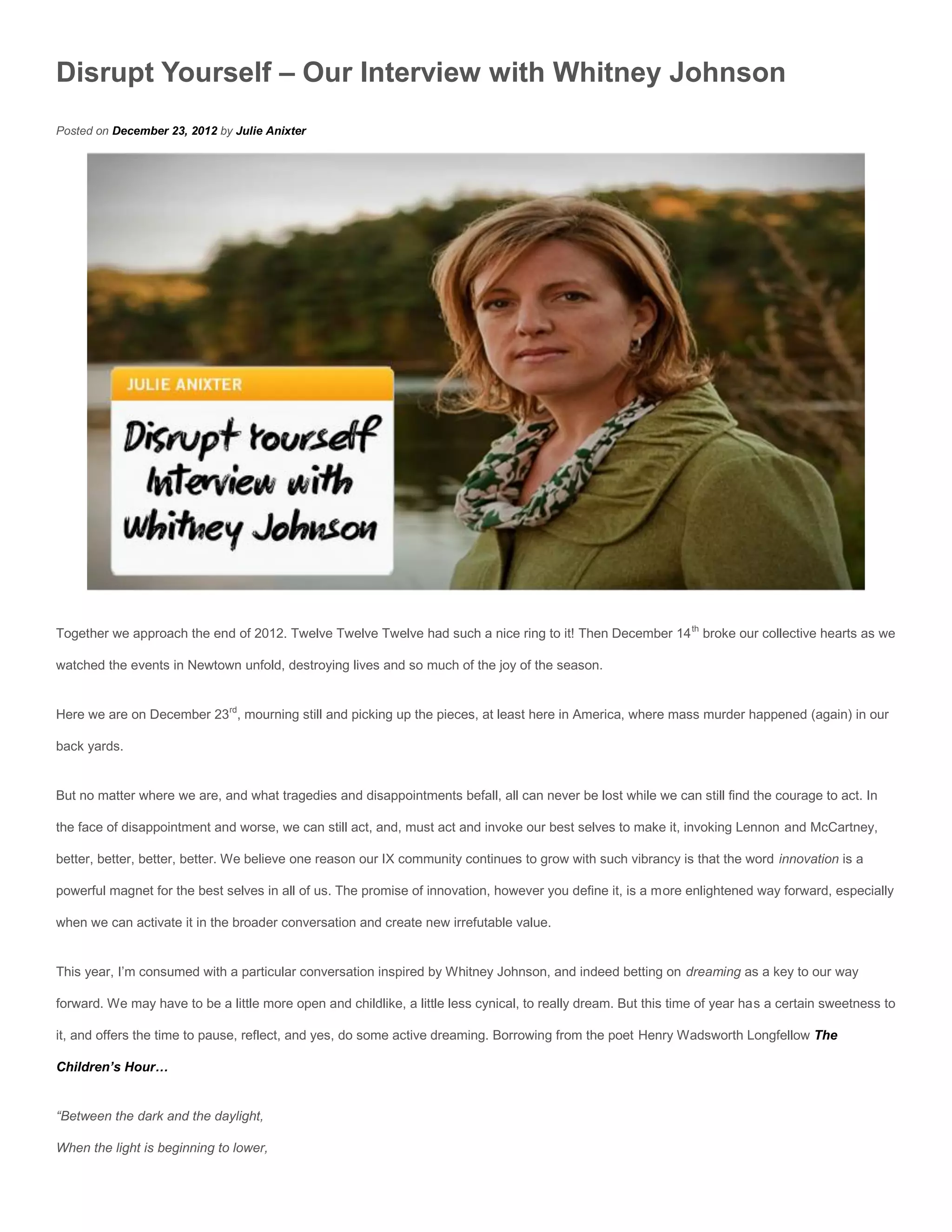 Disrupt Yourself – Our Interview with Whitney Johnson
Posted on December 23, 2012 by Julie Anixter




Together we approach the end of 2012. Twelve Twelve Twelve had such a nice ring to it! Then December 14 th broke our collective hearts as we

watched the events in Newtown unfold, destroying lives and so much of the joy of the season.


Here we are on December 23rd, mourning still and picking up the pieces, at least here in America, where mass murder happened (again) in our

back yards.


But no matter where we are, and what tragedies and disappointments befall, all can never be lost while we can still find the courage to act. In

the face of disappointment and worse, we can still act, and, must act and invoke our best selves to make it, invoking Lennon and McCartney,

better, better, better, better. We believe one reason our IX community continues to grow with such vibrancy is that the word innovation is a

powerful magnet for the best selves in all of us. The promise of innovation, however you define it, is a more enlightened way forward, especially

when we can activate it in the broader conversation and create new irrefutable value.


This year, I’m consumed with a particular conversation inspired by Whitney Johnson, and indeed betting on dreaming as a key to our way

forward. We may have to be a little more open and childlike, a little less cynical, to really dream. But this time of year has a certain sweetness to

it, and offers the time to pause, reflect, and yes, do some active dreaming. Borrowing from the poet Henry Wadsworth Longfellow The

Children’s Hour…


“Between the dark and the daylight,

When the light is beginning to lower,
 