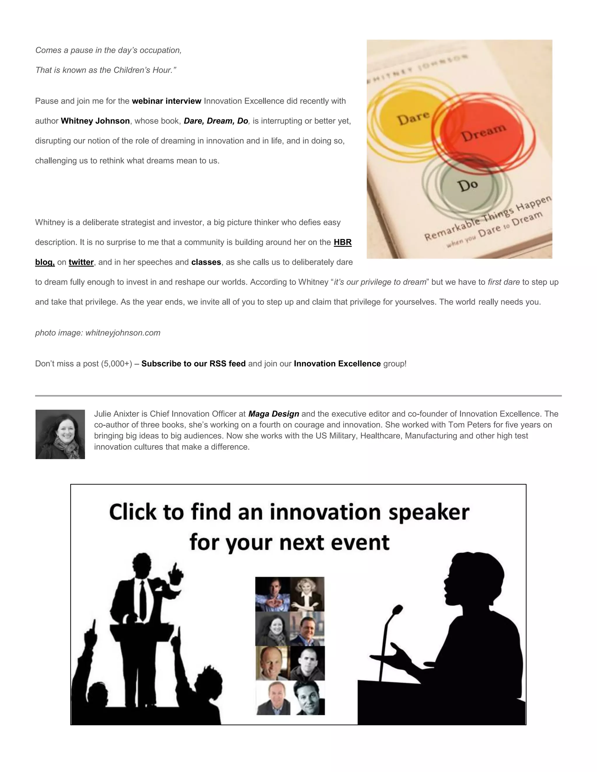Comes a pause in the day’s occupation,

That is known as the Children’s Hour.”


Pause and join me for the webinar interview Innovation Excellence did recently with

author Whitney Johnson, whose book, Dare, Dream, Do, is interrupting or better yet,

disrupting our notion of the role of dreaming in innovation and in life, and in doing so,

challenging us to rethink what dreams mean to us.




Whitney is a deliberate strategist and investor, a big picture thinker who defies easy

description. It is no surprise to me that a community is building around her on the HBR

blog, on twitter, and in her speeches and classes, as she calls us to deliberately dare

to dream fully enough to invest in and reshape our worlds. According to Whitney “it’s our privilege to dream” but we have to first dare to step up

and take that privilege. As the year ends, we invite all of you to step up and claim that privilege for yourselves. The world really needs you.


photo image: whitneyjohnson.com


Don’t miss a post (5,000+) – Subscribe to our RSS feed and join our Innovation Excellence group!




                Julie Anixter is Chief Innovation Officer at Maga Design and the executive editor and co-founder of Innovation Excellence. The
                co-author of three books, she’s working on a fourth on courage and innovation. She worked with Tom Peters for five years on
                bringing big ideas to big audiences. Now she works with the US Military, Healthcare, Manufacturing and other high test
                innovation cultures that make a difference.
 