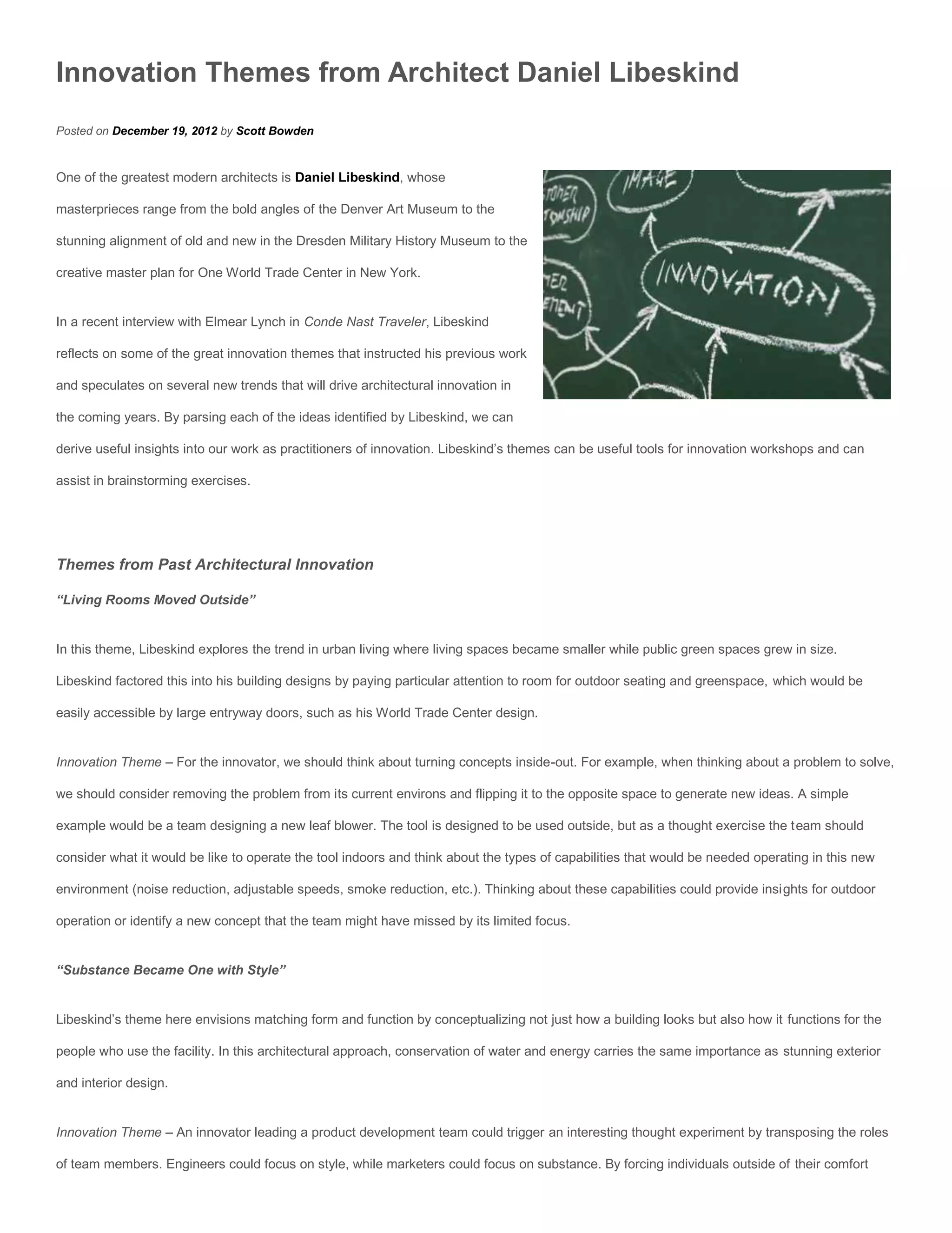 Innovation Themes from Architect Daniel Libeskind
Posted on December 19, 2012 by Scott Bowden


One of the greatest modern architects is Daniel Libeskind, whose

masterprieces range from the bold angles of the Denver Art Museum to the

stunning alignment of old and new in the Dresden Military History Museum to the

creative master plan for One World Trade Center in New York.


In a recent interview with Elmear Lynch in Conde Nast Traveler, Libeskind

reflects on some of the great innovation themes that instructed his previous work

and speculates on several new trends that will drive architectural innovation in

the coming years. By parsing each of the ideas identified by Libeskind, we can

derive useful insights into our work as practitioners of innovation. Libeskind’s themes can be useful tools for innovation workshops and can

assist in brainstorming exercises.




Themes from Past Architectural Innovation

“Living Rooms Moved Outside”


In this theme, Libeskind explores the trend in urban living where living spaces became smaller while public green spaces grew in size.

Libeskind factored this into his building designs by paying particular attention to room for outdoor seating and greenspace, which would be

easily accessible by large entryway doors, such as his World Trade Center design.


Innovation Theme – For the innovator, we should think about turning concepts inside-out. For example, when thinking about a problem to solve,

we should consider removing the problem from its current environs and flipping it to the opposite space to generate new ideas. A simple

example would be a team designing a new leaf blower. The tool is designed to be used outside, but as a thought exercise the team should

consider what it would be like to operate the tool indoors and think about the types of capabilities that would be needed operating in this new

environment (noise reduction, adjustable speeds, smoke reduction, etc.). Thinking about these capabilities could provide insights for outdoor

operation or identify a new concept that the team might have missed by its limited focus.


“Substance Became One with Style”


Libeskind’s theme here envisions matching form and function by conceptualizing not just how a building looks but also how it functions for the

people who use the facility. In this architectural approach, conservation of water and energy carries the same importance as stunning exterior

and interior design.


Innovation Theme – An innovator leading a product development team could trigger an interesting thought experiment by transposing the roles

of team members. Engineers could focus on style, while marketers could focus on substance. By forcing individuals outside of their comfort
 