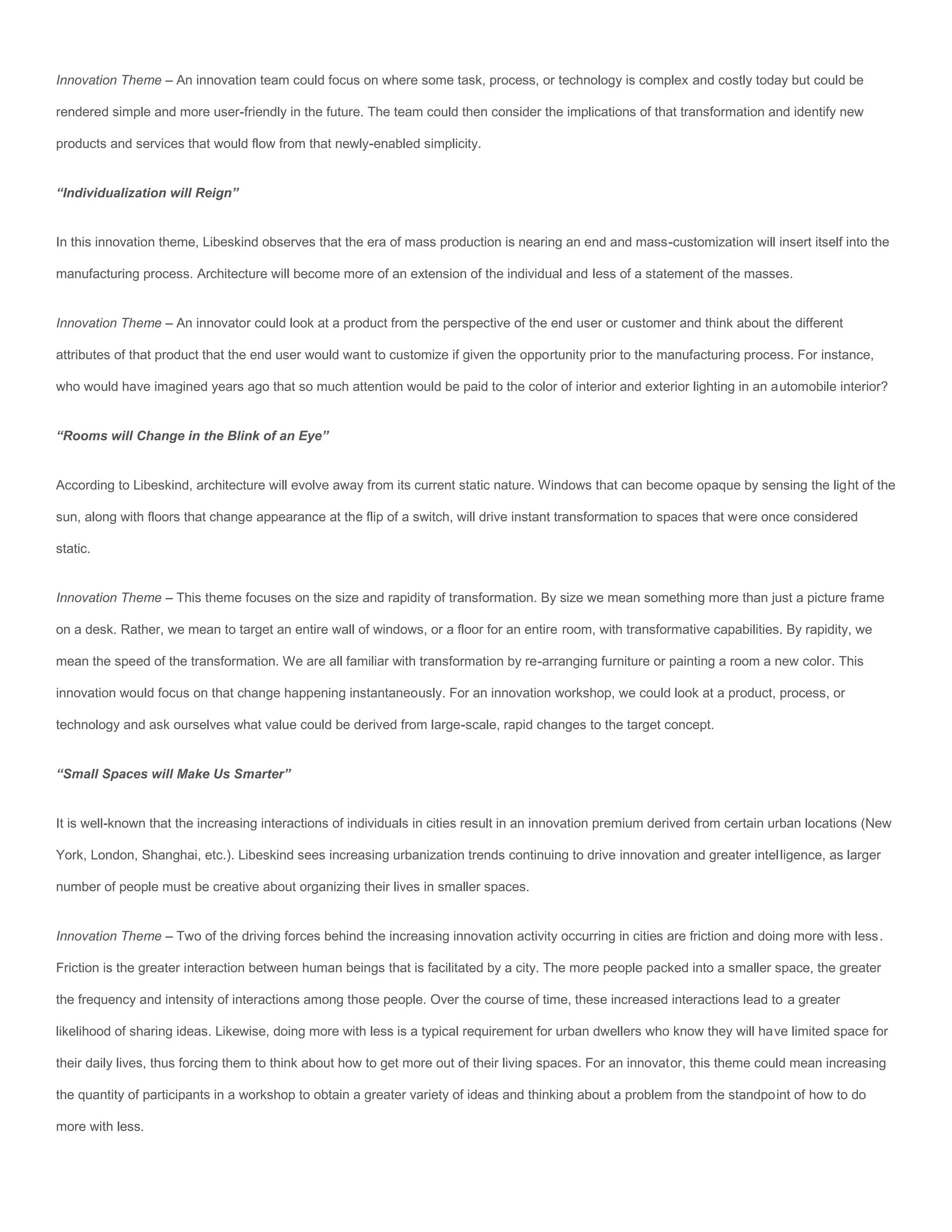 Innovation Theme – An innovation team could focus on where some task, process, or technology is complex and costly today but could be

rendered simple and more user-friendly in the future. The team could then consider the implications of that transformation and identify new

products and services that would flow from that newly-enabled simplicity.


“Individualization will Reign”


In this innovation theme, Libeskind observes that the era of mass production is nearing an end and mass-customization will insert itself into the

manufacturing process. Architecture will become more of an extension of the individual and less of a statement of the masses.


Innovation Theme – An innovator could look at a product from the perspective of the end user or customer and think about the different

attributes of that product that the end user would want to customize if given the opportunity prior to the manufacturing process. For instance,

who would have imagined years ago that so much attention would be paid to the color of interior and exterior lighting in an automobile interior?


“Rooms will Change in the Blink of an Eye”


According to Libeskind, architecture will evolve away from its current static nature. Windows that can become opaque by sensing the light of the

sun, along with floors that change appearance at the flip of a switch, will drive instant transformation to spaces that were once considered

static.


Innovation Theme – This theme focuses on the size and rapidity of transformation. By size we mean something more than just a picture frame

on a desk. Rather, we mean to target an entire wall of windows, or a floor for an entire room, with transformative capabilities. By rapidity, we

mean the speed of the transformation. We are all familiar with transformation by re-arranging furniture or painting a room a new color. This

innovation would focus on that change happening instantaneously. For an innovation workshop, we could look at a product, process, or

technology and ask ourselves what value could be derived from large-scale, rapid changes to the target concept.


“Small Spaces will Make Us Smarter”


It is well-known that the increasing interactions of individuals in cities result in an innovation premium derived from certain urban locations (New

York, London, Shanghai, etc.). Libeskind sees increasing urbanization trends continuing to drive innovation and greater intelligence, as larger

number of people must be creative about organizing their lives in smaller spaces.


Innovation Theme – Two of the driving forces behind the increasing innovation activity occurring in cities are friction and doing more with less.

Friction is the greater interaction between human beings that is facilitated by a city. The more people packed into a smaller space, the greater

the frequency and intensity of interactions among those people. Over the course of time, these increased interactions lead to a greater

likelihood of sharing ideas. Likewise, doing more with less is a typical requirement for urban dwellers who know they will have limited space for

their daily lives, thus forcing them to think about how to get more out of their living spaces. For an innovator, this theme could mean increasing

the quantity of participants in a workshop to obtain a greater variety of ideas and thinking about a problem from the standpoint of how to do

more with less.
 