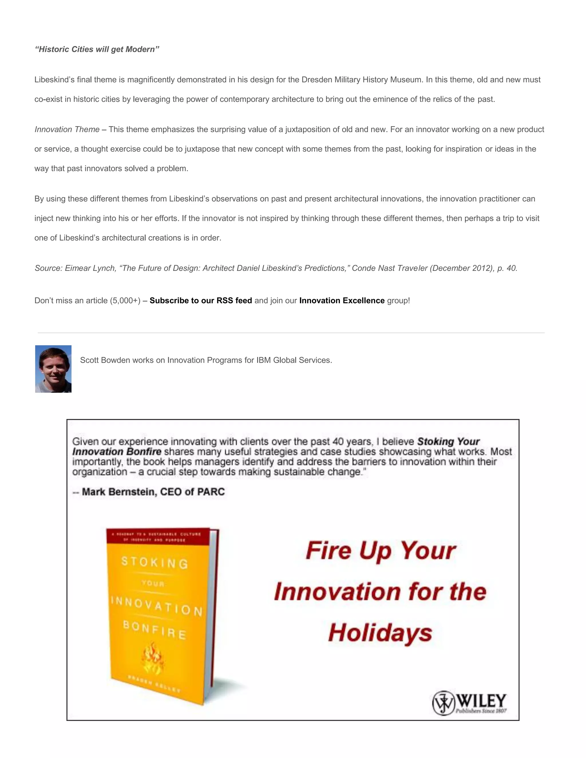 “Historic Cities will get Modern”


Libeskind’s final theme is magnificently demonstrated in his design for the Dresden Military History Museum. In this theme, old and new must

co-exist in historic cities by leveraging the power of contemporary architecture to bring out the eminence of the relics of the past.


Innovation Theme – This theme emphasizes the surprising value of a juxtaposition of old and new. For an innovator working on a new product

or service, a thought exercise could be to juxtapose that new concept with some themes from the past, looking for inspiration or ideas in the

way that past innovators solved a problem.


By using these different themes from Libeskind’s observations on past and present architectural innovations, the innovation practitioner can

inject new thinking into his or her efforts. If the innovator is not inspired by thinking through these different themes, then perhaps a trip to visit

one of Libeskind’s architectural creations is in order.


Source: Eimear Lynch, “The Future of Design: Architect Daniel Libeskind’s Predictions,” Conde Nast Traveler (December 2012), p. 40.


Don’t miss an article (5,000+) – Subscribe to our RSS feed and join our Innovation Excellence group!




             Scott Bowden works on Innovation Programs for IBM Global Services.
 