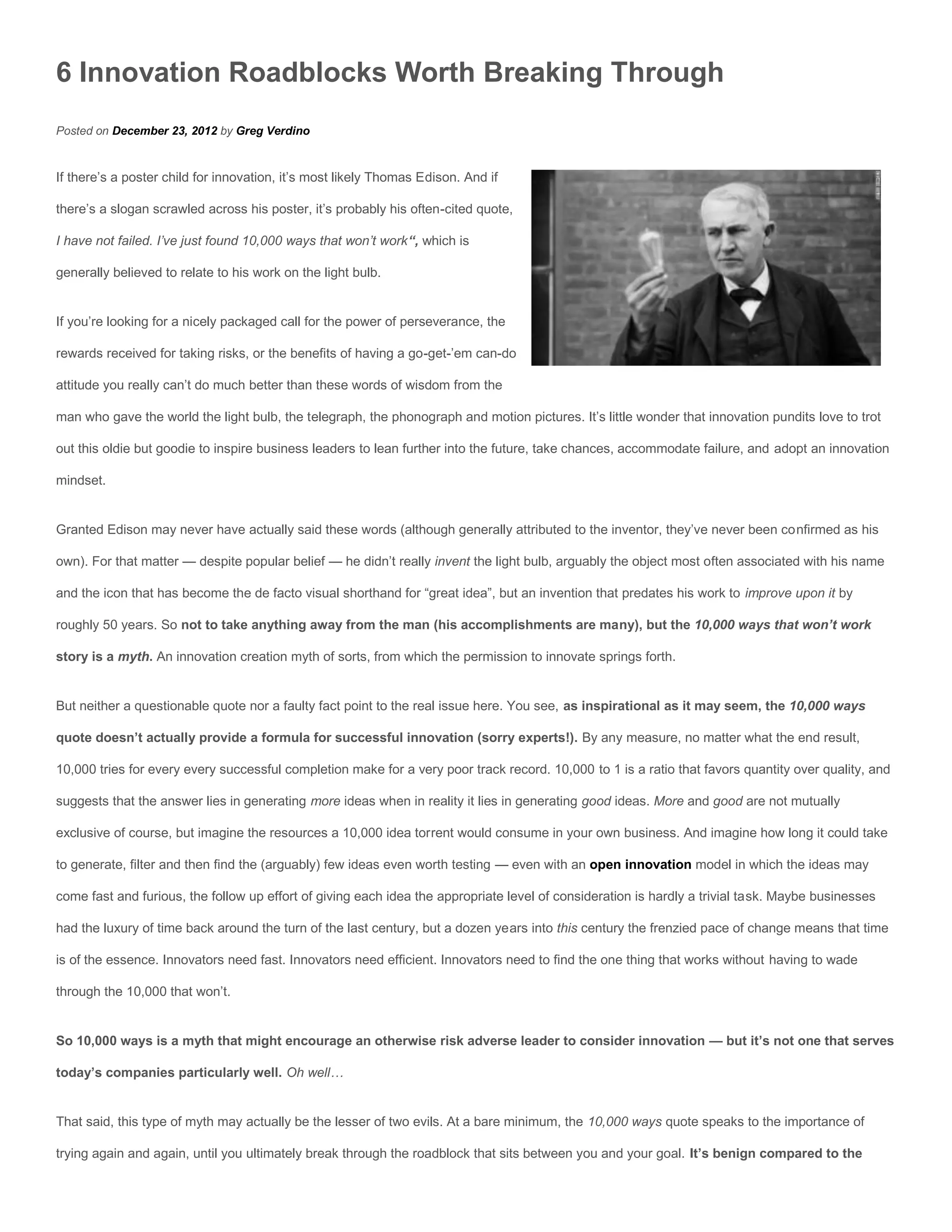 6 Innovation Roadblocks Worth Breaking Through
Posted on December 23, 2012 by Greg Verdino


If there’s a poster child for innovation, it’s most likely Thomas Edison. And if

there’s a slogan scrawled across his poster, it’s probably his often-cited quote,

I have not failed. I’ve just found 10,000 ways that won’t work“, which is

generally believed to relate to his work on the light bulb.


If you’re looking for a nicely packaged call for the power of perseverance, the

rewards received for taking risks, or the benefits of having a go-get-’em can-do

attitude you really can’t do much better than these words of wisdom from the

man who gave the world the light bulb, the telegraph, the phonograph and motion pictures. It’s little wonder that innovation pundits love to trot

out this oldie but goodie to inspire business leaders to lean further into the future, take chances, accommodate failure, and adopt an innovation

mindset.


Granted Edison may never have actually said these words (although generally attributed to the inventor, they’ve never been confirmed as his

own). For that matter — despite popular belief — he didn’t really invent the light bulb, arguably the object most often associated with his name

and the icon that has become the de facto visual shorthand for “great idea”, but an invention that predates his work to improve upon it by

roughly 50 years. So not to take anything away from the man (his accomplishments are many), but the 10,000 ways that won’t work

story is a myth. An innovation creation myth of sorts, from which the permission to innovate springs forth.


But neither a questionable quote nor a faulty fact point to the real issue here. You see, as inspirational as it may seem, the 10,000 ways

quote doesn’t actually provide a formula for successful innovation (sorry experts!). By any measure, no matter what the end result,

10,000 tries for every every successful completion make for a very poor track record. 10,000 to 1 is a ratio that favors quantity over quality, and

suggests that the answer lies in generating more ideas when in reality it lies in generating good ideas. More and good are not mutually

exclusive of course, but imagine the resources a 10,000 idea torrent would consume in your own business. And imagine how long it could take

to generate, filter and then find the (arguably) few ideas even worth testing — even with an open innovation model in which the ideas may

come fast and furious, the follow up effort of giving each idea the appropriate level of consideration is hardly a trivial task. Maybe businesses

had the luxury of time back around the turn of the last century, but a dozen years into this century the frenzied pace of change means that time

is of the essence. Innovators need fast. Innovators need efficient. Innovators need to find the one thing that works without having to wade

through the 10,000 that won’t.


So 10,000 ways is a myth that might encourage an otherwise risk adverse leader to consider innovation — but it’s not one that serves

today’s companies particularly well. Oh well…


That said, this type of myth may actually be the lesser of two evils. At a bare minimum, the 10,000 ways quote speaks to the importance of

trying again and again, until you ultimately break through the roadblock that sits between you and your goal. It’s benign compared to the
 