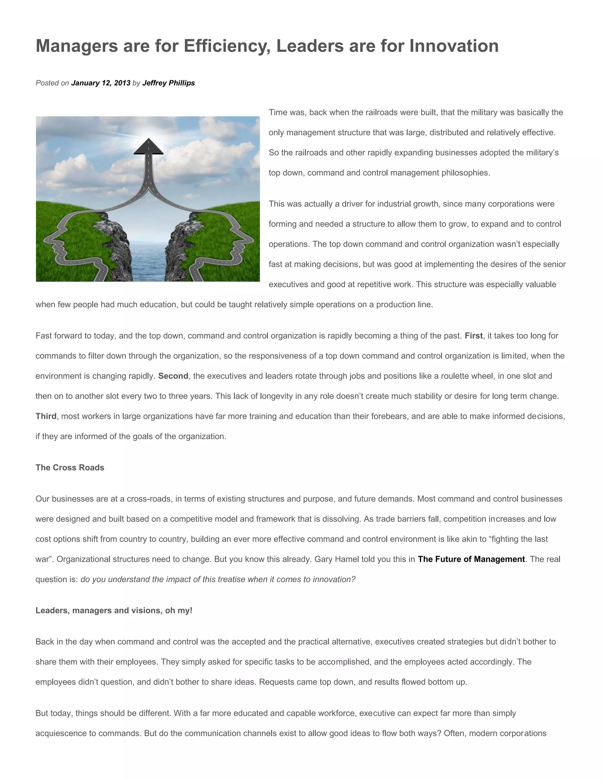 Managers are for Efficiency, Leaders are for Innovation
Posted on January 12, 2013 by Jeffrey Phillips


                                                                 Time was, back when the railroads were built, that the military was basically the

                                                                 only management structure that was large, distributed and relatively effective.

                                                                 So the railroads and other rapidly expanding businesses adopted the military’s

                                                                 top down, command and control management philosophies.


                                                                 This was actually a driver for industrial growth, since many corporations were

                                                                 forming and needed a structure to allow them to grow, to expand and to control

                                                                 operations. The top down command and control organization wasn’t especially

                                                                 fast at making decisions, but was good at implementing the desires of the senior

                                                                 executives and good at repetitive work. This structure was especially valuable

when few people had much education, but could be taught relatively simple operations on a production line.


Fast forward to today, and the top down, command and control organization is rapidly becoming a thing of the past. First, it takes too long for

commands to filter down through the organization, so the responsiveness of a top down command and control organization is limited, when the

environment is changing rapidly. Second, the executives and leaders rotate through jobs and positions like a roulette wheel, in one slot and

then on to another slot every two to three years. This lack of longevity in any role doesn’t create much stability or desire for long term change.

Third, most workers in large organizations have far more training and education than their forebears, and are able to make informed decisions,

if they are informed of the goals of the organization.


The Cross Roads


Our businesses are at a cross-roads, in terms of existing structures and purpose, and future demands. Most command and control businesses

were designed and built based on a competitive model and framework that is dissolving. As trade barriers fall, competition increases and low

cost options shift from country to country, building an ever more effective command and control environment is like akin to “fighting the last

war”. Organizational structures need to change. But you know this already. Gary Hamel told you this in The Future of Management. The real

question is: do you understand the impact of this treatise when it comes to innovation?


Leaders, managers and visions, oh my!


Back in the day when command and control was the accepted and the practical alternative, executives created strategies but didn’t bother to

share them with their employees. They simply asked for specific tasks to be accomplished, and the employees acted accordingly. The

employees didn’t question, and didn’t bother to share ideas. Requests came top down, and results flowed bottom up.


But today, things should be different. With a far more educated and capable workforce, executive can expect far more than simply

acquiescence to commands. But do the communication channels exist to allow good ideas to flow both ways? Often, modern corporations
 