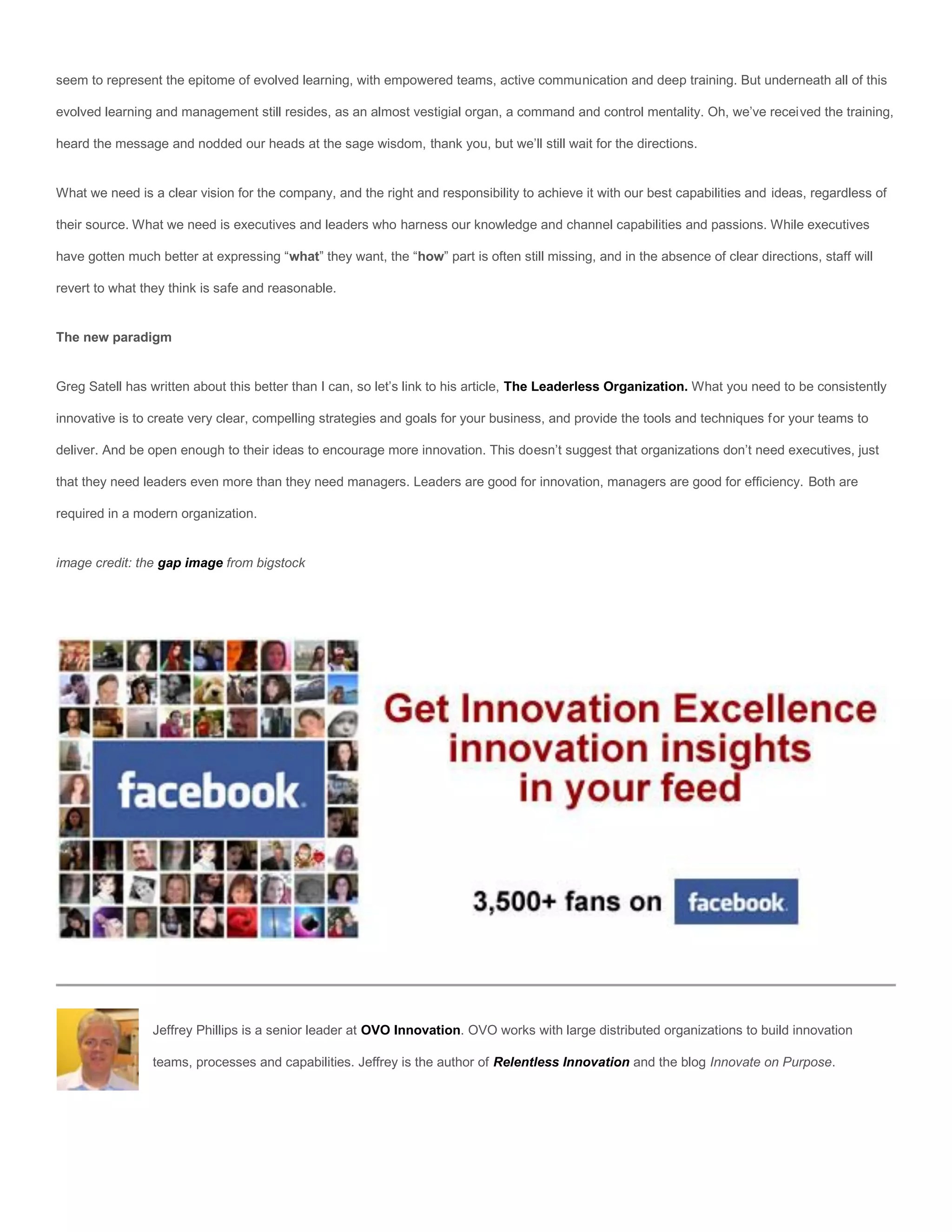 seem to represent the epitome of evolved learning, with empowered teams, active communication and deep training. But underneath all of this

evolved learning and management still resides, as an almost vestigial organ, a command and control mentality. Oh, we’ve received the training,

heard the message and nodded our heads at the sage wisdom, thank you, but we’ll still wait for the directions.


What we need is a clear vision for the company, and the right and responsibility to achieve it with our best capabilities and ideas, regardless of

their source. What we need is executives and leaders who harness our knowledge and channel capabilities and passions. While executives

have gotten much better at expressing “what” they want, the “how” part is often still missing, and in the absence of clear directions, staff will

revert to what they think is safe and reasonable.


The new paradigm


Greg Satell has written about this better than I can, so let’s link to his article, The Leaderless Organization. What you need to be consistently

innovative is to create very clear, compelling strategies and goals for your business, and provide the tools and techniques for your teams to

deliver. And be open enough to their ideas to encourage more innovation. This doesn’t suggest that organizations don’t need executives, just

that they need leaders even more than they need managers. Leaders are good for innovation, managers are good for efficiency. Both are

required in a modern organization.


image credit: the gap image from bigstock




                 Jeffrey Phillips is a senior leader at OVO Innovation. OVO works with large distributed organizations to build innovation

                 teams, processes and capabilities. Jeffrey is the author of Relentless Innovation and the blog Innovate on Purpose.
 