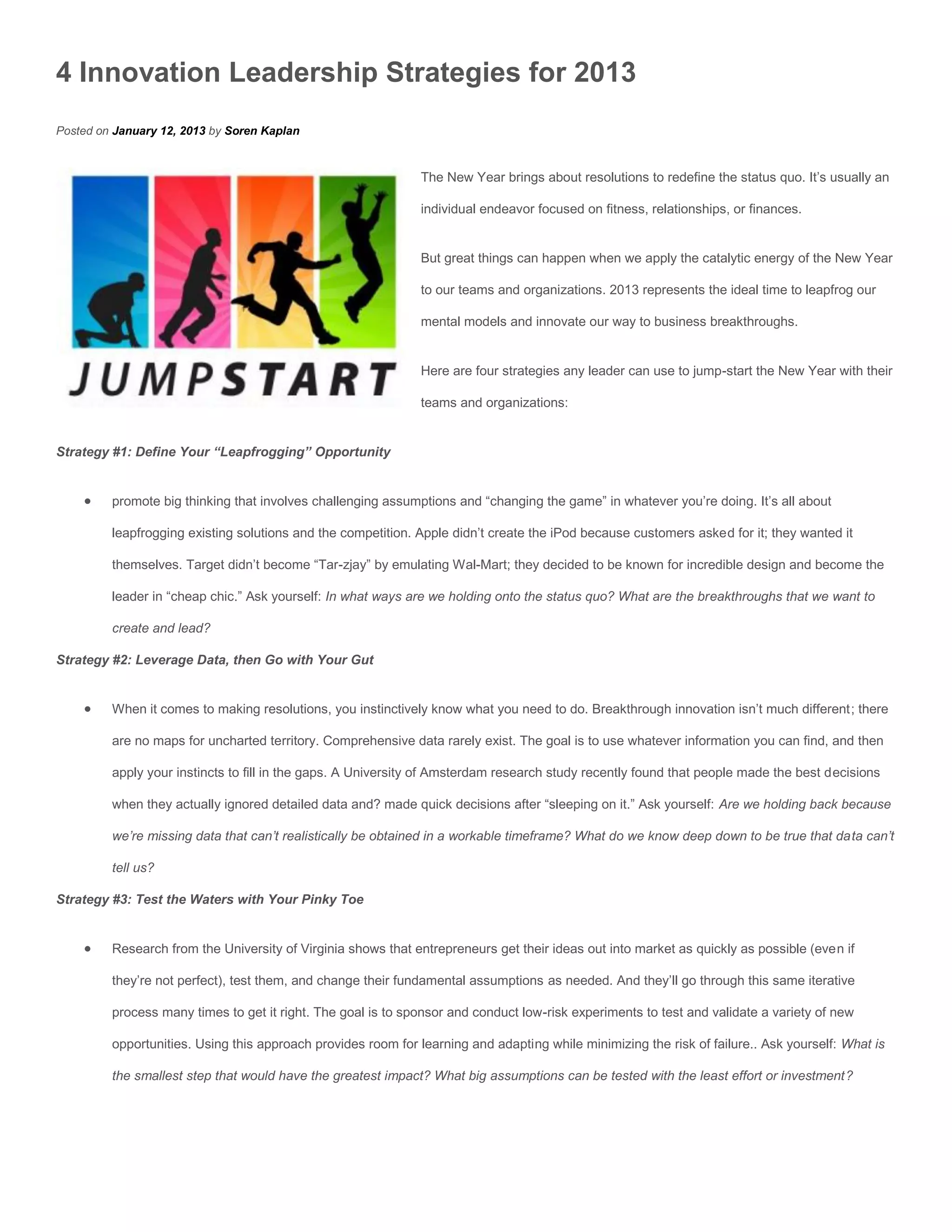 4 Innovation Leadership Strategies for 2013
Posted on January 12, 2013 by Soren Kaplan


                                                              The New Year brings about resolutions to redefine the status quo. It’s usually an

                                                              individual endeavor focused on fitness, relationships, or finances.


                                                              But great things can happen when we apply the catalytic energy of the New Year

                                                              to our teams and organizations. 2013 represents the ideal time to leapfrog our

                                                              mental models and innovate our way to business breakthroughs.


                                                              Here are four strategies any leader can use to jump-start the New Year with their

                                                              teams and organizations:


Strategy #1: Define Your “Leapfrogging” Opportunity


        promote big thinking that involves challenging assumptions and “changing the game” in whatever you’re doing. It’s all about

         leapfrogging existing solutions and the competition. Apple didn’t create the iPod because customers asked for it; they wanted it

         themselves. Target didn’t become “Tar-zjay” by emulating Wal-Mart; they decided to be known for incredible design and become the

         leader in “cheap chic.” Ask yourself: In what ways are we holding onto the status quo? What are the breakthroughs that we want to

         create and lead?

Strategy #2: Leverage Data, then Go with Your Gut


        When it comes to making resolutions, you instinctively know what you need to do. Breakthrough innovation isn’t much different; there

         are no maps for uncharted territory. Comprehensive data rarely exist. The goal is to use whatever information you can find, and then

         apply your instincts to fill in the gaps. A University of Amsterdam research study recently found that people made the best decisions

         when they actually ignored detailed data and? made quick decisions after “sleeping on it.” Ask yourself: Are we holding back because

         we’re missing data that can’t realistically be obtained in a workable timeframe? What do we know deep down to be true that data can’t

         tell us?

Strategy #3: Test the Waters with Your Pinky Toe


        Research from the University of Virginia shows that entrepreneurs get their ideas out into market as quickly as possible (even if

         they’re not perfect), test them, and change their fundamental assumptions as needed. And they’ll go through this same iterative

         process many times to get it right. The goal is to sponsor and conduct low-risk experiments to test and validate a variety of new

         opportunities. Using this approach provides room for learning and adapting while minimizing the risk of failure.. Ask yourself: What is

         the smallest step that would have the greatest impact? What big assumptions can be tested with the least effort or investment?
 