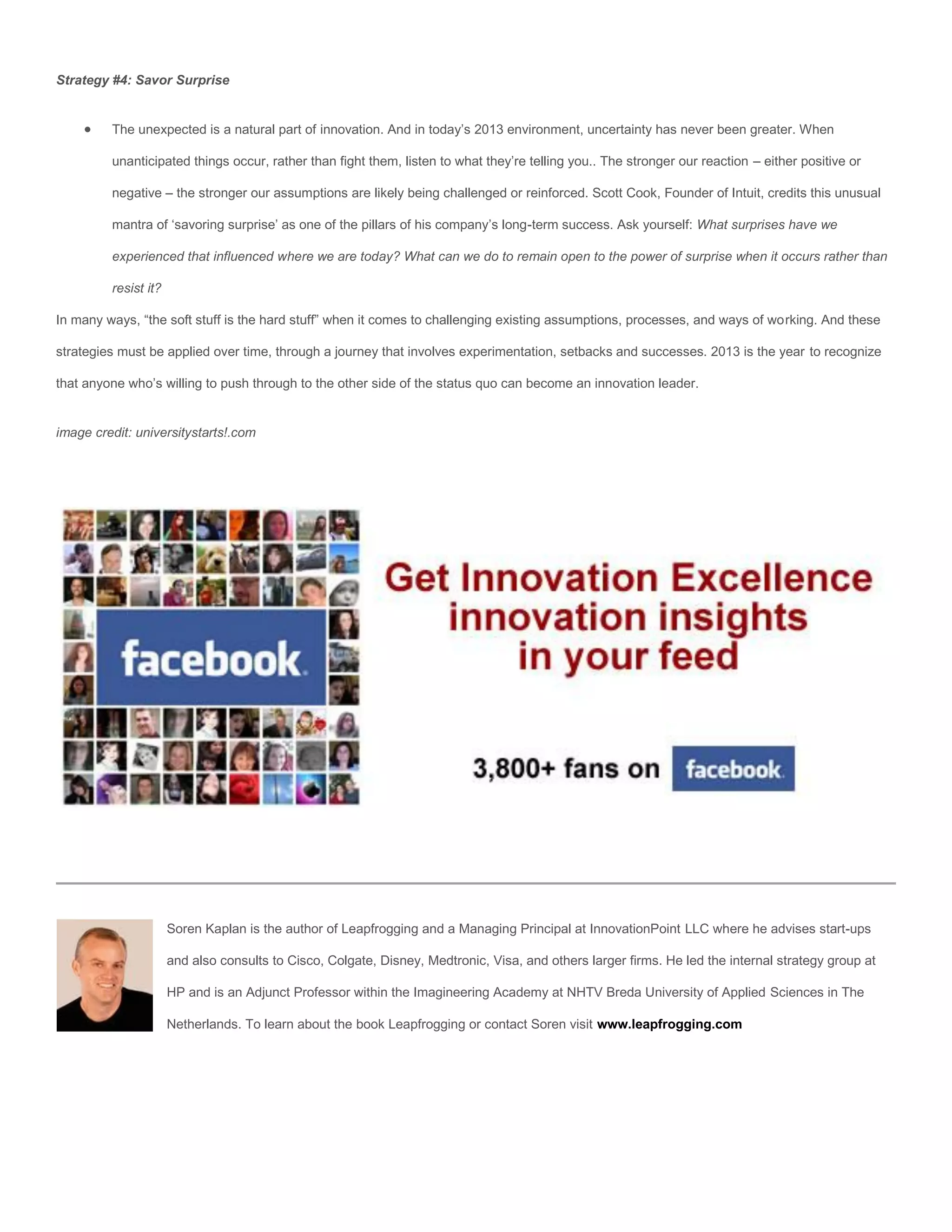 Strategy #4: Savor Surprise


        The unexpected is a natural part of innovation. And in today’s 2013 environment, uncertainty has never been greater. When

         unanticipated things occur, rather than fight them, listen to what they’re telling you.. The stronger our reaction – either positive or

         negative – the stronger our assumptions are likely being challenged or reinforced. Scott Cook, Founder of Intuit, credits this unusual

         mantra of ‘savoring surprise’ as one of the pillars of his company’s long-term success. Ask yourself: What surprises have we

         experienced that influenced where we are today? What can we do to remain open to the power of surprise when it occurs rather than

         resist it?

In many ways, “the soft stuff is the hard stuff” when it comes to challenging existing assumptions, processes, and ways of working. And these

strategies must be applied over time, through a journey that involves experimentation, setbacks and successes. 2013 is the year to recognize

that anyone who’s willing to push through to the other side of the status quo can become an innovation leader.


image credit: universitystarts!.com




                      Soren Kaplan is the author of Leapfrogging and a Managing Principal at InnovationPoint LLC where he advises start-ups

                      and also consults to Cisco, Colgate, Disney, Medtronic, Visa, and others larger firms. He led the internal strategy group at

                      HP and is an Adjunct Professor within the Imagineering Academy at NHTV Breda University of Applied Sciences in The

                      Netherlands. To learn about the book Leapfrogging or contact Soren visit www.leapfrogging.com
 