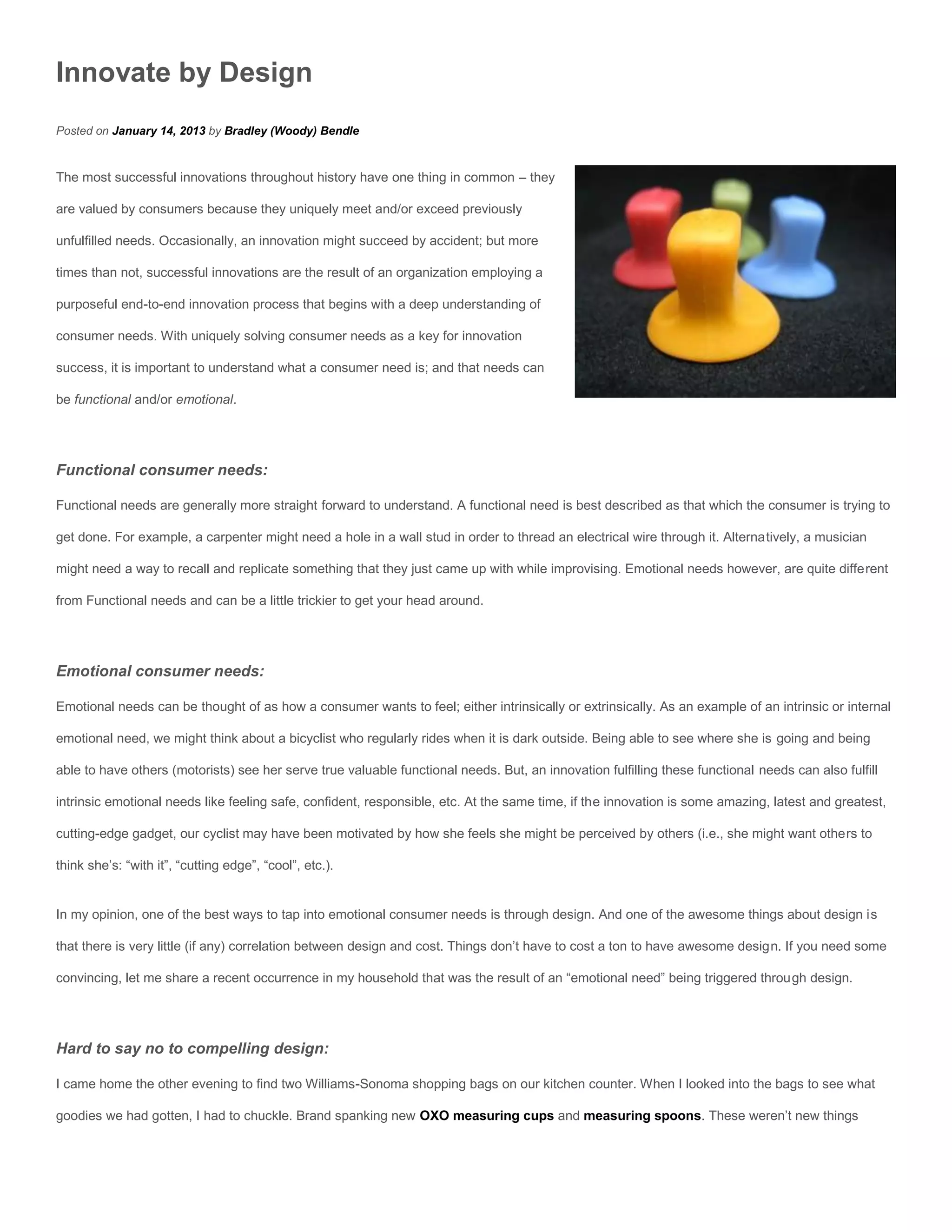 Innovate by Design
Posted on January 14, 2013 by Bradley (Woody) Bendle


The most successful innovations throughout history have one thing in common – they

are valued by consumers because they uniquely meet and/or exceed previously

unfulfilled needs. Occasionally, an innovation might succeed by accident; but more

times than not, successful innovations are the result of an organization employing a

purposeful end-to-end innovation process that begins with a deep understanding of

consumer needs. With uniquely solving consumer needs as a key for innovation

success, it is important to understand what a consumer need is; and that needs can

be functional and/or emotional.




Functional consumer needs:

Functional needs are generally more straight forward to understand. A functional need is best described as that which the consumer is trying to

get done. For example, a carpenter might need a hole in a wall stud in order to thread an electrical wire through it. Alternatively, a musician

might need a way to recall and replicate something that they just came up with while improvising. Emotional needs however, are quite different

from Functional needs and can be a little trickier to get your head around.




Emotional consumer needs:

Emotional needs can be thought of as how a consumer wants to feel; either intrinsically or extrinsically. As an example of an intrinsic or internal

emotional need, we might think about a bicyclist who regularly rides when it is dark outside. Being able to see where she is going and being

able to have others (motorists) see her serve true valuable functional needs. But, an innovation fulfilling these functional needs can also fulfill

intrinsic emotional needs like feeling safe, confident, responsible, etc. At the same time, if the innovation is some amazing, latest and greatest,

cutting-edge gadget, our cyclist may have been motivated by how she feels she might be perceived by others (i.e., she might want others to

think she’s: “with it”, “cutting edge”, “cool”, etc.).


In my opinion, one of the best ways to tap into emotional consumer needs is through design. And one of the awesome things about design is

that there is very little (if any) correlation between design and cost. Things don’t have to cost a ton to have awesome design. If you need some

convincing, let me share a recent occurrence in my household that was the result of an “emotional need” being triggered through design.




Hard to say no to compelling design:

I came home the other evening to find two Williams-Sonoma shopping bags on our kitchen counter. When I looked into the bags to see what

goodies we had gotten, I had to chuckle. Brand spanking new OXO measuring cups and measuring spoons. These weren’t new things
 