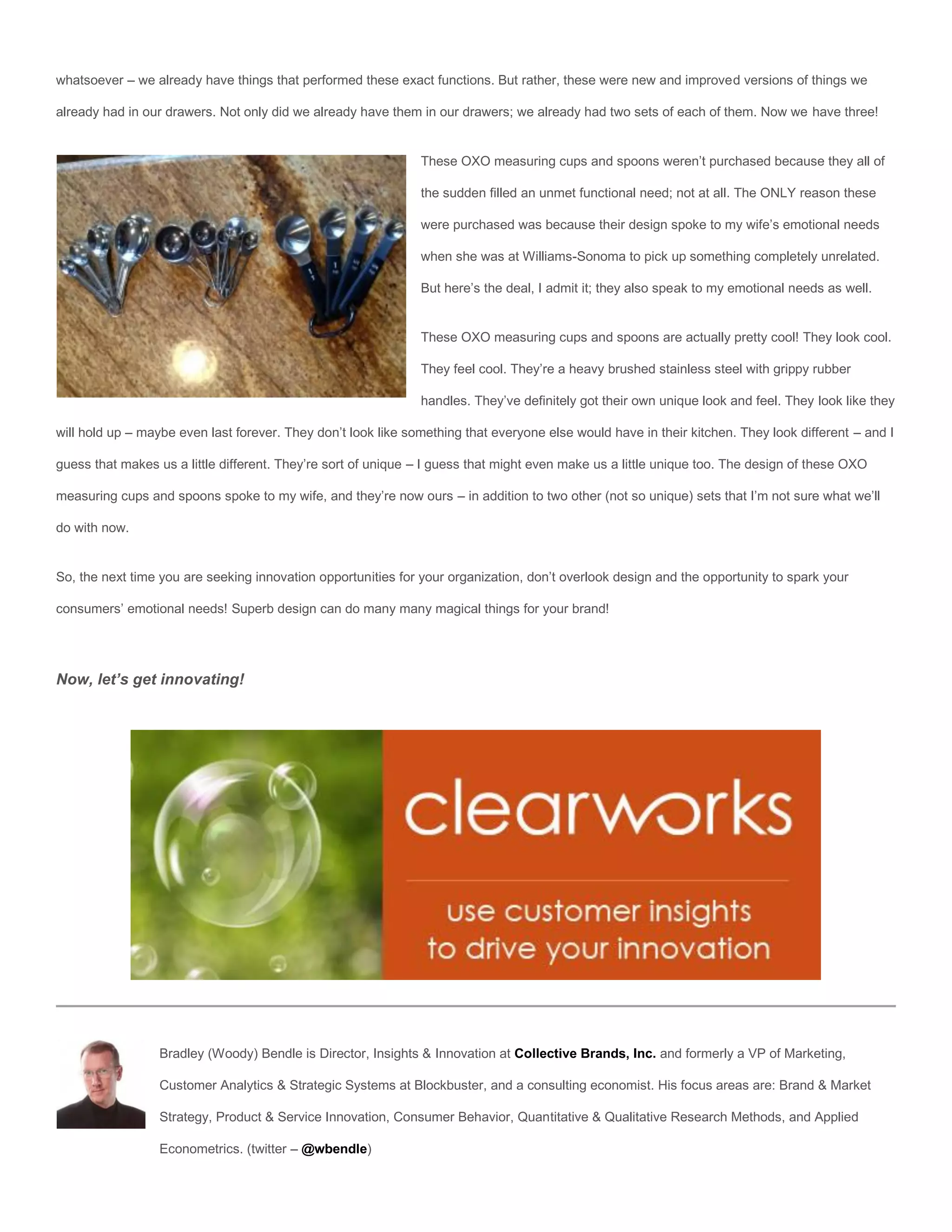 whatsoever – we already have things that performed these exact functions. But rather, these were new and improved versions of things we

already had in our drawers. Not only did we already have them in our drawers; we already had two sets of each of them. Now we have three!


                                                               These OXO measuring cups and spoons weren’t purchased because they all of

                                                               the sudden filled an unmet functional need; not at all. The ONLY reason these

                                                               were purchased was because their design spoke to my wife’s emotional needs

                                                               when she was at Williams-Sonoma to pick up something completely unrelated.

                                                               But here’s the deal, I admit it; they also speak to my emotional needs as well.


                                                               These OXO measuring cups and spoons are actually pretty cool! They look cool.

                                                               They feel cool. They’re a heavy brushed stainless steel with grippy rubber

                                                               handles. They’ve definitely got their own unique look and feel. They look like they

will hold up – maybe even last forever. They don’t look like something that everyone else would have in their kitchen. They look different – and I

guess that makes us a little different. They’re sort of unique – I guess that might even make us a little unique too. The design of these OXO

measuring cups and spoons spoke to my wife, and they’re now ours – in addition to two other (not so unique) sets that I’m not sure what we’ll

do with now.


So, the next time you are seeking innovation opportunities for your organization, don’t overlook design and the opportunity to spark your

consumers’ emotional needs! Superb design can do many many magical things for your brand!




Now, let’s get innovating!




                  Bradley (Woody) Bendle is Director, Insights & Innovation at Collective Brands, Inc. and formerly a VP of Marketing,

                  Customer Analytics & Strategic Systems at Blockbuster, and a consulting economist. His focus areas are: Brand & Market

                  Strategy, Product & Service Innovation, Consumer Behavior, Quantitative & Qualitative Research Methods, and Applied

                  Econometrics. (twitter – @wbendle)
 