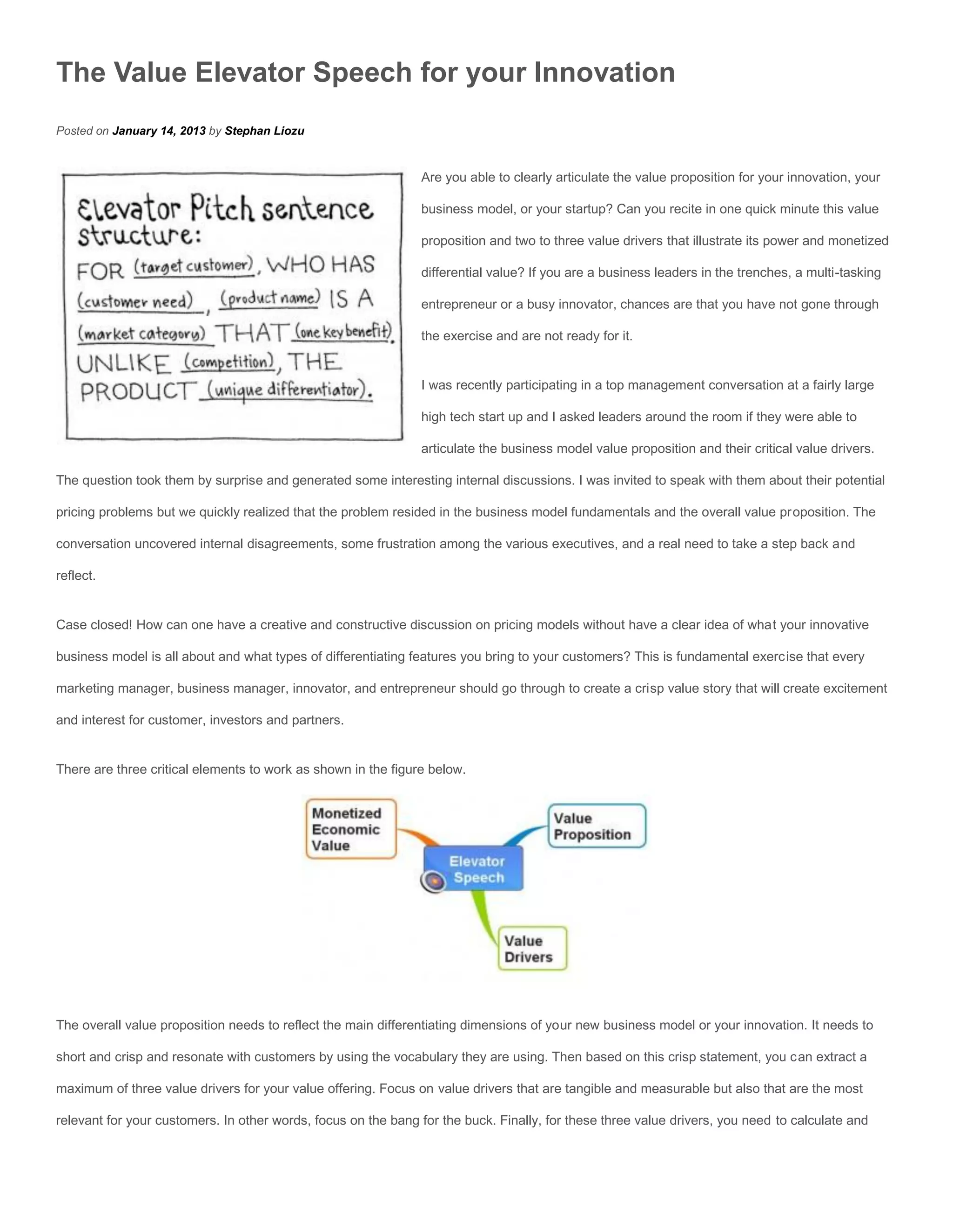 The Value Elevator Speech for your Innovation
Posted on January 14, 2013 by Stephan Liozu


                                                               Are you able to clearly articulate the value proposition for your innovation, your

                                                               business model, or your startup? Can you recite in one quick minute this value

                                                               proposition and two to three value drivers that illustrate its power and monetized

                                                               differential value? If you are a business leaders in the trenches, a multi-tasking

                                                               entrepreneur or a busy innovator, chances are that you have not gone through

                                                               the exercise and are not ready for it.


                                                               I was recently participating in a top management conversation at a fairly large

                                                               high tech start up and I asked leaders around the room if they were able to

                                                               articulate the business model value proposition and their critical value drivers.

The question took them by surprise and generated some interesting internal discussions. I was invited to speak with them about their potential

pricing problems but we quickly realized that the problem resided in the business model fundamentals and the overall value proposition. The

conversation uncovered internal disagreements, some frustration among the various executives, and a real need to take a step back and

reflect.


Case closed! How can one have a creative and constructive discussion on pricing models without have a clear idea of what your innovative

business model is all about and what types of differentiating features you bring to your customers? This is fundamental exercise that every

marketing manager, business manager, innovator, and entrepreneur should go through to create a crisp value story that will create excitement

and interest for customer, investors and partners.


There are three critical elements to work as shown in the figure below.




The overall value proposition needs to reflect the main differentiating dimensions of your new business model or your innovation. It needs to

short and crisp and resonate with customers by using the vocabulary they are using. Then based on this crisp statement, you can extract a

maximum of three value drivers for your value offering. Focus on value drivers that are tangible and measurable but also that are the most

relevant for your customers. In other words, focus on the bang for the buck. Finally, for these three value drivers, you need to calculate and
 