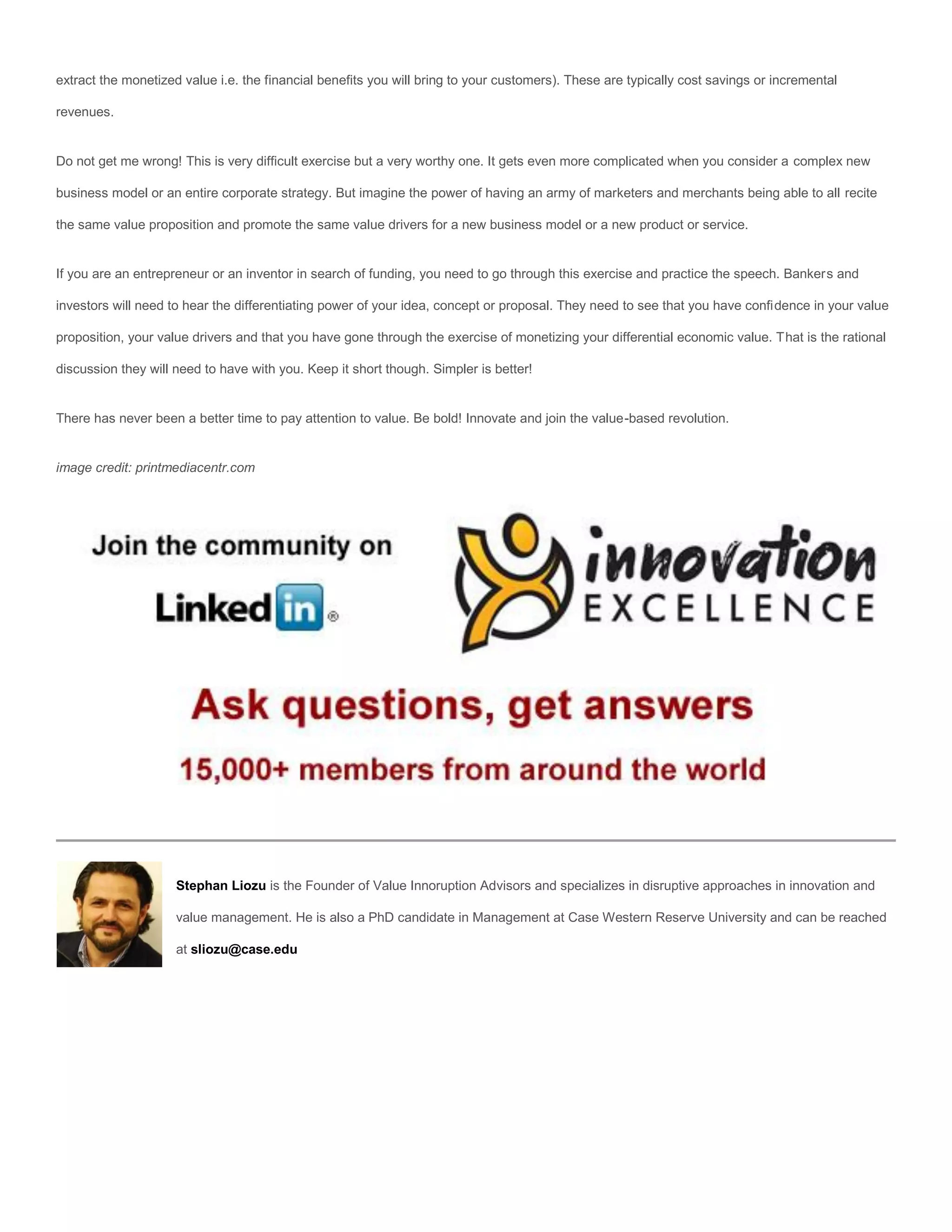 extract the monetized value i.e. the financial benefits you will bring to your customers). These are typically cost savings or incremental

revenues.


Do not get me wrong! This is very difficult exercise but a very worthy one. It gets even more complicated when you consider a complex new

business model or an entire corporate strategy. But imagine the power of having an army of marketers and merchants being able to all recite

the same value proposition and promote the same value drivers for a new business model or a new product or service.


If you are an entrepreneur or an inventor in search of funding, you need to go through this exercise and practice the speech. Bankers and

investors will need to hear the differentiating power of your idea, concept or proposal. They need to see that you have confidence in your value

proposition, your value drivers and that you have gone through the exercise of monetizing your differential economic value. That is the rational

discussion they will need to have with you. Keep it short though. Simpler is better!


There has never been a better time to pay attention to value. Be bold! Innovate and join the value-based revolution.


image credit: printmediacentr.com




                     Stephan Liozu is the Founder of Value Innoruption Advisors and specializes in disruptive approaches in innovation and

                     value management. He is also a PhD candidate in Management at Case Western Reserve University and can be reached

                     at sliozu@case.edu
 