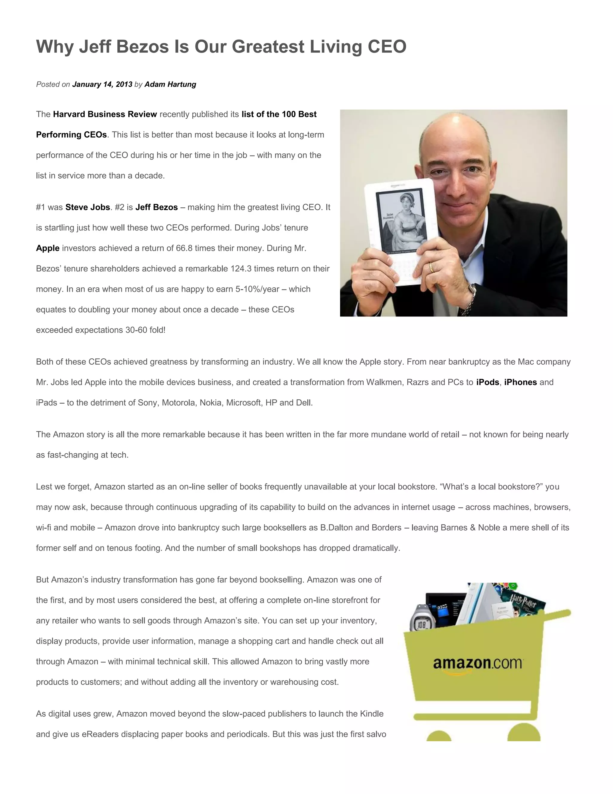 Why Jeff Bezos Is Our Greatest Living CEO
Posted on January 14, 2013 by Adam Hartung


The Harvard Business Review recently published its list of the 100 Best

Performing CEOs. This list is better than most because it looks at long-term

performance of the CEO during his or her time in the job – with many on the

list in service more than a decade.


#1 was Steve Jobs. #2 is Jeff Bezos – making him the greatest living CEO. It

is startling just how well these two CEOs performed. During Jobs’ tenure

Apple investors achieved a return of 66.8 times their money. During Mr.

Bezos’ tenure shareholders achieved a remarkable 124.3 times return on their

money. In an era when most of us are happy to earn 5-10%/year – which

equates to doubling your money about once a decade – these CEOs

exceeded expectations 30-60 fold!


Both of these CEOs achieved greatness by transforming an industry. We all know the Apple story. From near bankruptcy as the Mac company

Mr. Jobs led Apple into the mobile devices business, and created a transformation from Walkmen, Razrs and PCs to iPods, iPhones and

iPads – to the detriment of Sony, Motorola, Nokia, Microsoft, HP and Dell.


The Amazon story is all the more remarkable because it has been written in the far more mundane world of retail – not known for being nearly

as fast-changing at tech.


Lest we forget, Amazon started as an on-line seller of books frequently unavailable at your local bookstore. “What’s a local bookstore?” you

may now ask, because through continuous upgrading of its capability to build on the advances in internet usage – across machines, browsers,

wi-fi and mobile – Amazon drove into bankruptcy such large booksellers as B.Dalton and Borders – leaving Barnes & Noble a mere shell of its

former self and on tenous footing. And the number of small bookshops has dropped dramatically.


But Amazon’s industry transformation has gone far beyond bookselling. Amazon was one of

the first, and by most users considered the best, at offering a complete on-line storefront for

any retailer who wants to sell goods through Amazon’s site. You can set up your inventory,

display products, provide user information, manage a shopping cart and handle check out all

through Amazon – with minimal technical skill. This allowed Amazon to bring vastly more

products to customers; and without adding all the inventory or warehousing cost.


As digital uses grew, Amazon moved beyond the slow-paced publishers to launch the Kindle

and give us eReaders displacing paper books and periodicals. But this was just the first salvo
 