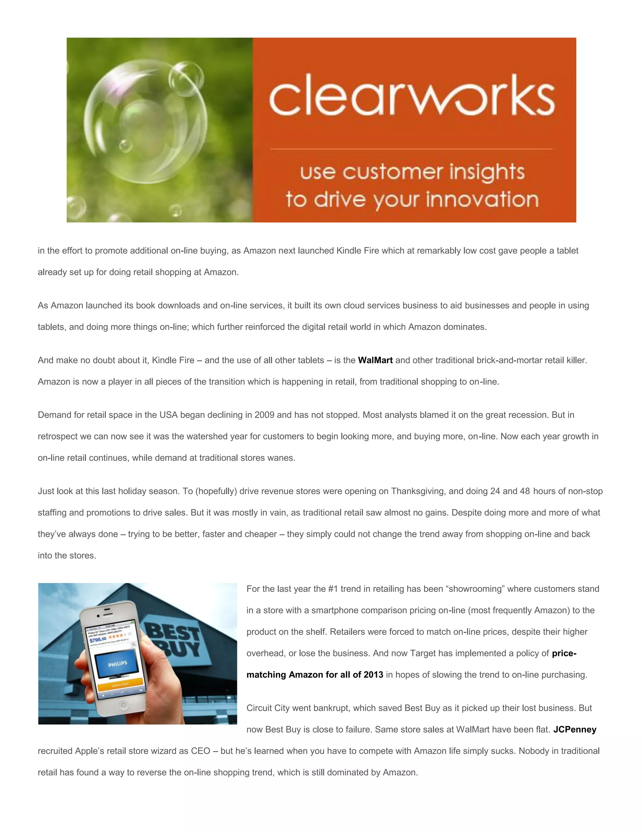 in the effort to promote additional on-line buying, as Amazon next launched Kindle Fire which at remarkably low cost gave people a tablet

already set up for doing retail shopping at Amazon.


As Amazon launched its book downloads and on-line services, it built its own cloud services business to aid businesses and people in using

tablets, and doing more things on-line; which further reinforced the digital retail world in which Amazon dominates.


And make no doubt about it, Kindle Fire – and the use of all other tablets – is the WalMart and other traditional brick-and-mortar retail killer.

Amazon is now a player in all pieces of the transition which is happening in retail, from traditional shopping to on-line.


Demand for retail space in the USA began declining in 2009 and has not stopped. Most analysts blamed it on the great recession. But in

retrospect we can now see it was the watershed year for customers to begin looking more, and buying more, on-line. Now each year growth in

on-line retail continues, while demand at traditional stores wanes.


Just look at this last holiday season. To (hopefully) drive revenue stores were opening on Thanksgiving, and doing 24 and 48 hours of non-stop

staffing and promotions to drive sales. But it was mostly in vain, as traditional retail saw almost no gains. Despite doing more and more of what

they’ve always done – trying to be better, faster and cheaper – they simply could not change the trend away from shopping on-line and back

into the stores.


                                                       For the last year the #1 trend in retailing has been “showrooming” where customers stand

                                                       in a store with a smartphone comparison pricing on-line (most frequently Amazon) to the

                                                       product on the shelf. Retailers were forced to match on-line prices, despite their higher

                                                       overhead, or lose the business. And now Target has implemented a policy of price-

                                                       matching Amazon for all of 2013 in hopes of slowing the trend to on-line purchasing.


                                                       Circuit City went bankrupt, which saved Best Buy as it picked up their lost business. But

                                                       now Best Buy is close to failure. Same store sales at WalMart have been flat. JCPenney

recruited Apple’s retail store wizard as CEO – but he’s learned when you have to compete with Amazon life simply sucks. Nobody in traditional

retail has found a way to reverse the on-line shopping trend, which is still dominated by Amazon.
 