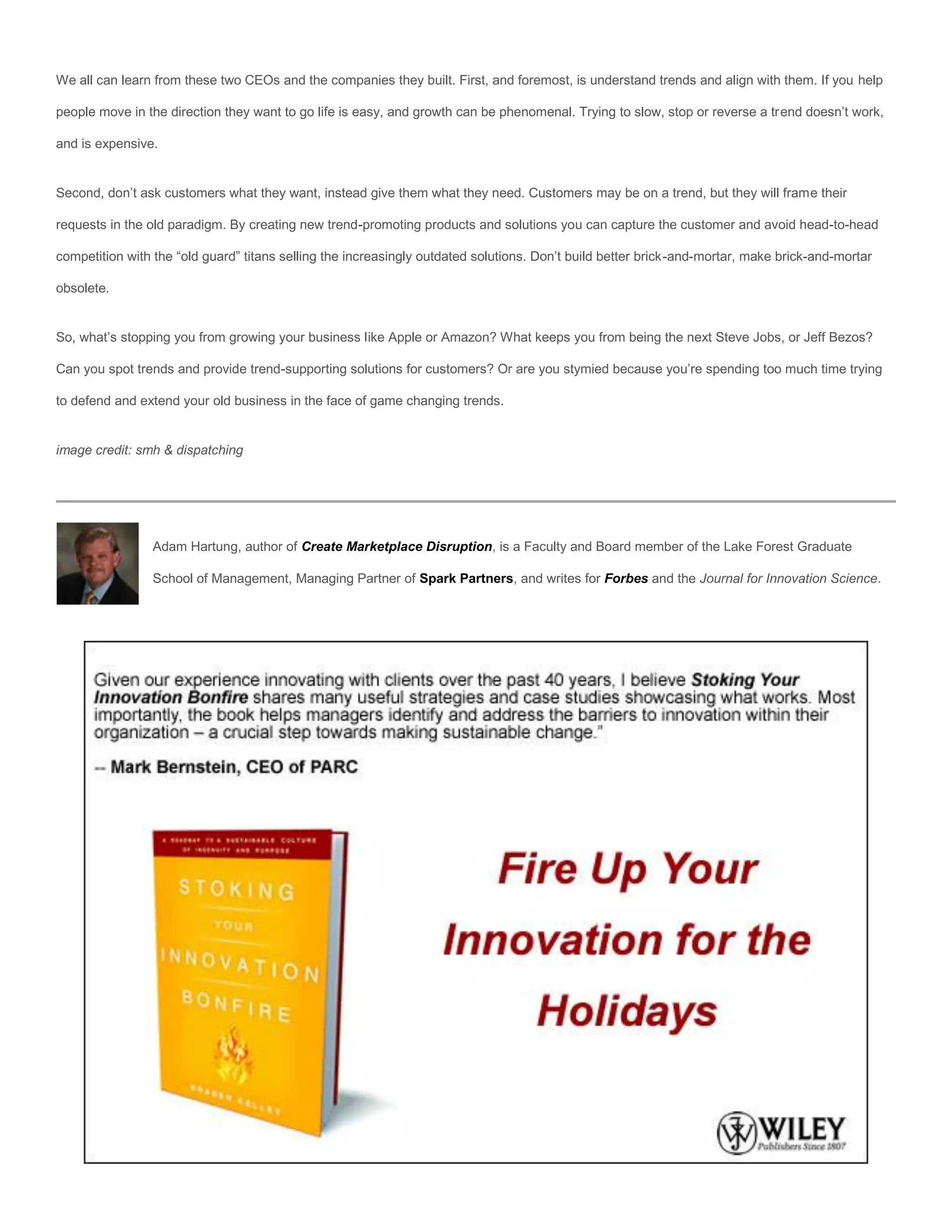 We all can learn from these two CEOs and the companies they built. First, and foremost, is understand trends and align with them. If you help

people move in the direction they want to go life is easy, and growth can be phenomenal. Trying to slow, stop or reverse a trend doesn’t work,

and is expensive.


Second, don’t ask customers what they want, instead give them what they need. Customers may be on a trend, but they will frame their

requests in the old paradigm. By creating new trend-promoting products and solutions you can capture the customer and avoid head-to-head

competition with the “old guard” titans selling the increasingly outdated solutions. Don’t build better brick-and-mortar, make brick-and-mortar

obsolete.


So, what’s stopping you from growing your business like Apple or Amazon? What keeps you from being the next Steve Jobs, or Jeff Bezos?

Can you spot trends and provide trend-supporting solutions for customers? Or are you stymied because you’re spending too much time trying

to defend and extend your old business in the face of game changing trends.


image credit: smh & dispatching




                Adam Hartung, author of Create Marketplace Disruption, is a Faculty and Board member of the Lake Forest Graduate

                School of Management, Managing Partner of Spark Partners, and writes for Forbes and the Journal for Innovation Science.
 