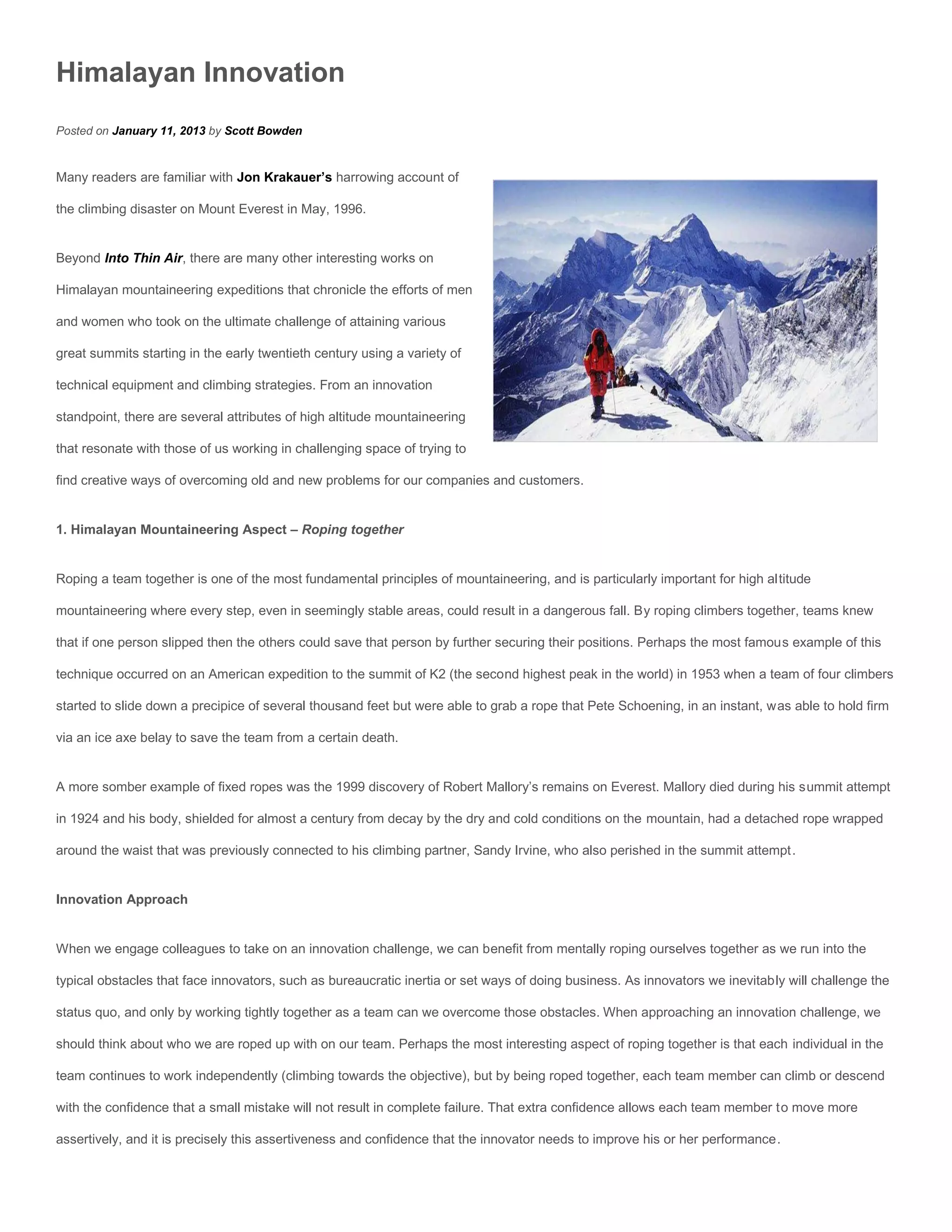 Himalayan Innovation
Posted on January 11, 2013 by Scott Bowden


Many readers are familiar with Jon Krakauer’s harrowing account of

the climbing disaster on Mount Everest in May, 1996.


Beyond Into Thin Air, there are many other interesting works on

Himalayan mountaineering expeditions that chronicle the efforts of men

and women who took on the ultimate challenge of attaining various

great summits starting in the early twentieth century using a variety of

technical equipment and climbing strategies. From an innovation

standpoint, there are several attributes of high altitude mountaineering

that resonate with those of us working in challenging space of trying to

find creative ways of overcoming old and new problems for our companies and customers.


1. Himalayan Mountaineering Aspect – Roping together


Roping a team together is one of the most fundamental principles of mountaineering, and is particularly important for high altitude

mountaineering where every step, even in seemingly stable areas, could result in a dangerous fall. By roping climbers together, teams knew

that if one person slipped then the others could save that person by further securing their positions. Perhaps the most famous example of this

technique occurred on an American expedition to the summit of K2 (the second highest peak in the world) in 1953 when a team of four climbers

started to slide down a precipice of several thousand feet but were able to grab a rope that Pete Schoening, in an instant, was able to hold firm

via an ice axe belay to save the team from a certain death.


A more somber example of fixed ropes was the 1999 discovery of Robert Mallory’s remains on Everest. Mallory died during his summit attempt

in 1924 and his body, shielded for almost a century from decay by the dry and cold conditions on the mountain, had a detached rope wrapped

around the waist that was previously connected to his climbing partner, Sandy Irvine, who also perished in the summit attempt.


Innovation Approach


When we engage colleagues to take on an innovation challenge, we can benefit from mentally roping ourselves together as we run into the

typical obstacles that face innovators, such as bureaucratic inertia or set ways of doing business. As innovators we inevitably will challenge the

status quo, and only by working tightly together as a team can we overcome those obstacles. When approaching an innovation challenge, we

should think about who we are roped up with on our team. Perhaps the most interesting aspect of roping together is that each individual in the

team continues to work independently (climbing towards the objective), but by being roped together, each team member can climb or descend

with the confidence that a small mistake will not result in complete failure. That extra confidence allows each team member to move more

assertively, and it is precisely this assertiveness and confidence that the innovator needs to improve his or her performance.
 
