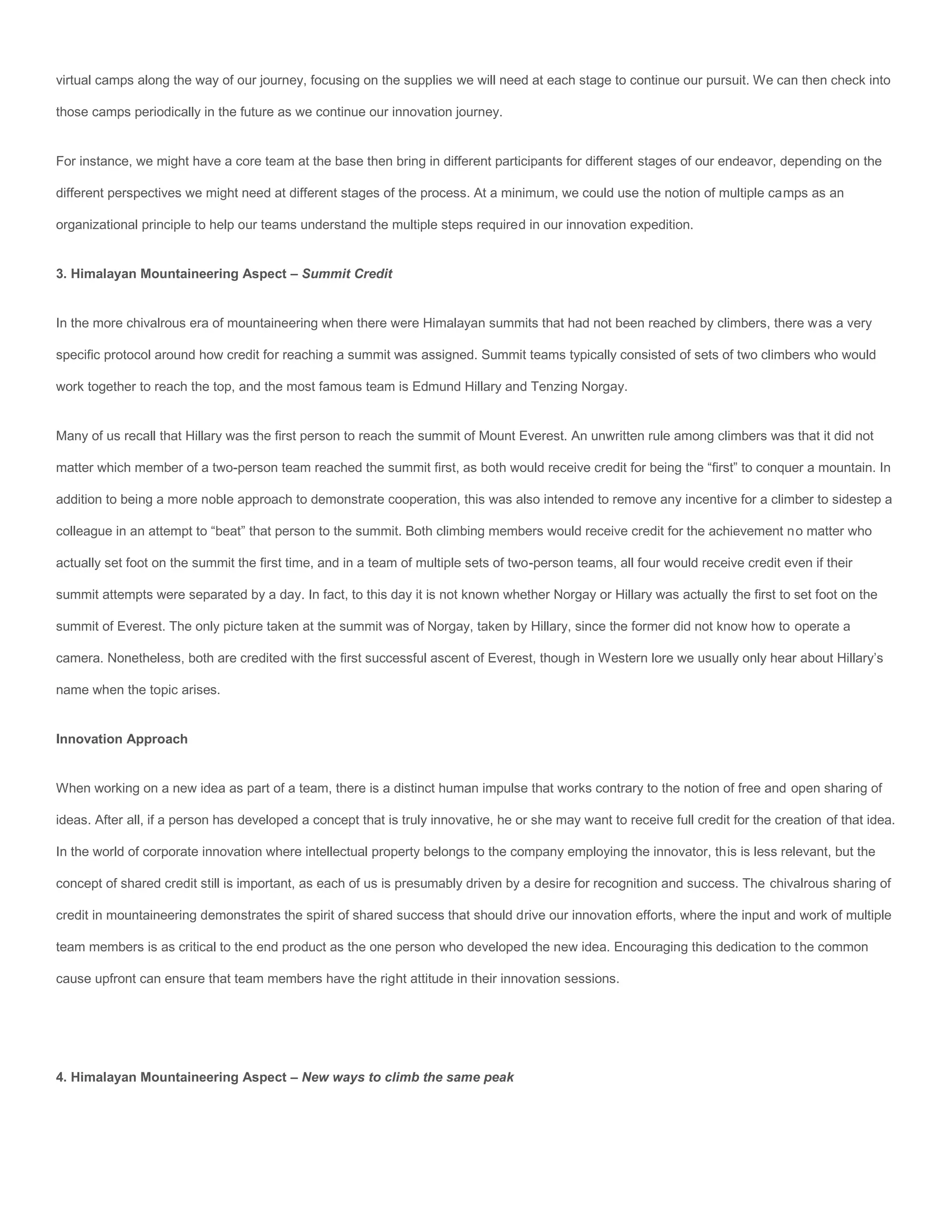 virtual camps along the way of our journey, focusing on the supplies we will need at each stage to continue our pursuit. We can then check into

those camps periodically in the future as we continue our innovation journey.


For instance, we might have a core team at the base then bring in different participants for different stages of our endeavor, depending on the

different perspectives we might need at different stages of the process. At a minimum, we could use the notion of multiple camps as an

organizational principle to help our teams understand the multiple steps required in our innovation expedition.


3. Himalayan Mountaineering Aspect – Summit Credit


In the more chivalrous era of mountaineering when there were Himalayan summits that had not been reached by climbers, there was a very

specific protocol around how credit for reaching a summit was assigned. Summit teams typically consisted of sets of two climbers who would

work together to reach the top, and the most famous team is Edmund Hillary and Tenzing Norgay.


Many of us recall that Hillary was the first person to reach the summit of Mount Everest. An unwritten rule among climbers was that it did not

matter which member of a two-person team reached the summit first, as both would receive credit for being the “first” to conquer a mountain. In

addition to being a more noble approach to demonstrate cooperation, this was also intended to remove any incentive for a climber to sidestep a

colleague in an attempt to “beat” that person to the summit. Both climbing members would receive credit for the achievement no matter who

actually set foot on the summit the first time, and in a team of multiple sets of two-person teams, all four would receive credit even if their

summit attempts were separated by a day. In fact, to this day it is not known whether Norgay or Hillary was actually the first to set foot on the

summit of Everest. The only picture taken at the summit was of Norgay, taken by Hillary, since the former did not know how to operate a

camera. Nonetheless, both are credited with the first successful ascent of Everest, though in Western lore we usually only hear about Hillary’s

name when the topic arises.


Innovation Approach


When working on a new idea as part of a team, there is a distinct human impulse that works contrary to the notion of free and open sharing of

ideas. After all, if a person has developed a concept that is truly innovative, he or she may want to receive full credit for the creation of that idea.

In the world of corporate innovation where intellectual property belongs to the company employing the innovator, this is less relevant, but the

concept of shared credit still is important, as each of us is presumably driven by a desire for recognition and success. The chivalrous sharing of

credit in mountaineering demonstrates the spirit of shared success that should drive our innovation efforts, where the input and work of multiple

team members is as critical to the end product as the one person who developed the new idea. Encouraging this dedication to the common

cause upfront can ensure that team members have the right attitude in their innovation sessions.




4. Himalayan Mountaineering Aspect – New ways to climb the same peak
 
