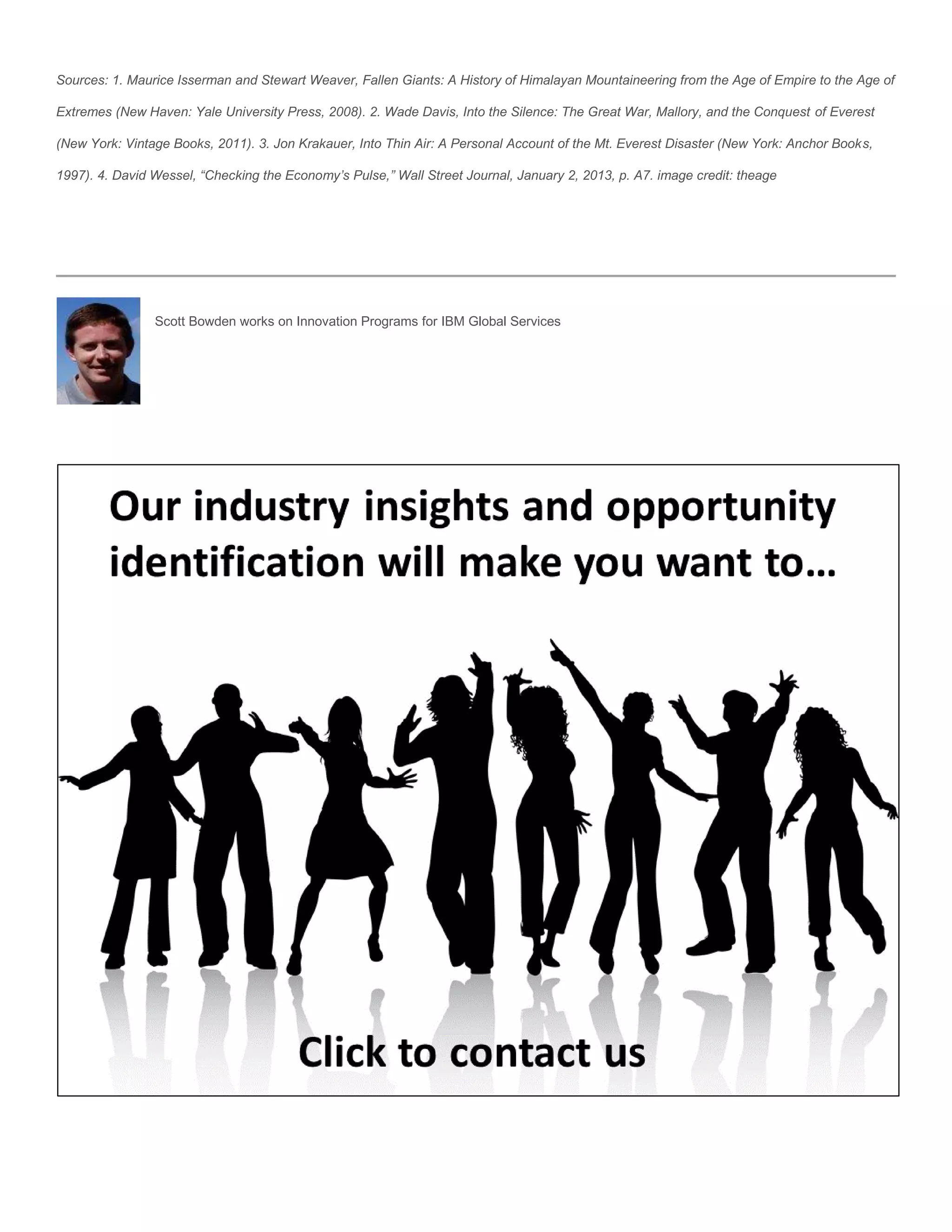 Sources: 1. Maurice Isserman and Stewart Weaver, Fallen Giants: A History of Himalayan Mountaineering from the Age of Empire to the Age of

Extremes (New Haven: Yale University Press, 2008). 2. Wade Davis, Into the Silence: The Great War, Mallory, and the Conquest of Everest

(New York: Vintage Books, 2011). 3. Jon Krakauer, Into Thin Air: A Personal Account of the Mt. Everest Disaster (New York: Anchor Books,

1997). 4. David Wessel, “Checking the Economy’s Pulse,” Wall Street Journal, January 2, 2013, p. A7. image credit: theage




                Scott Bowden works on Innovation Programs for IBM Global Services
 