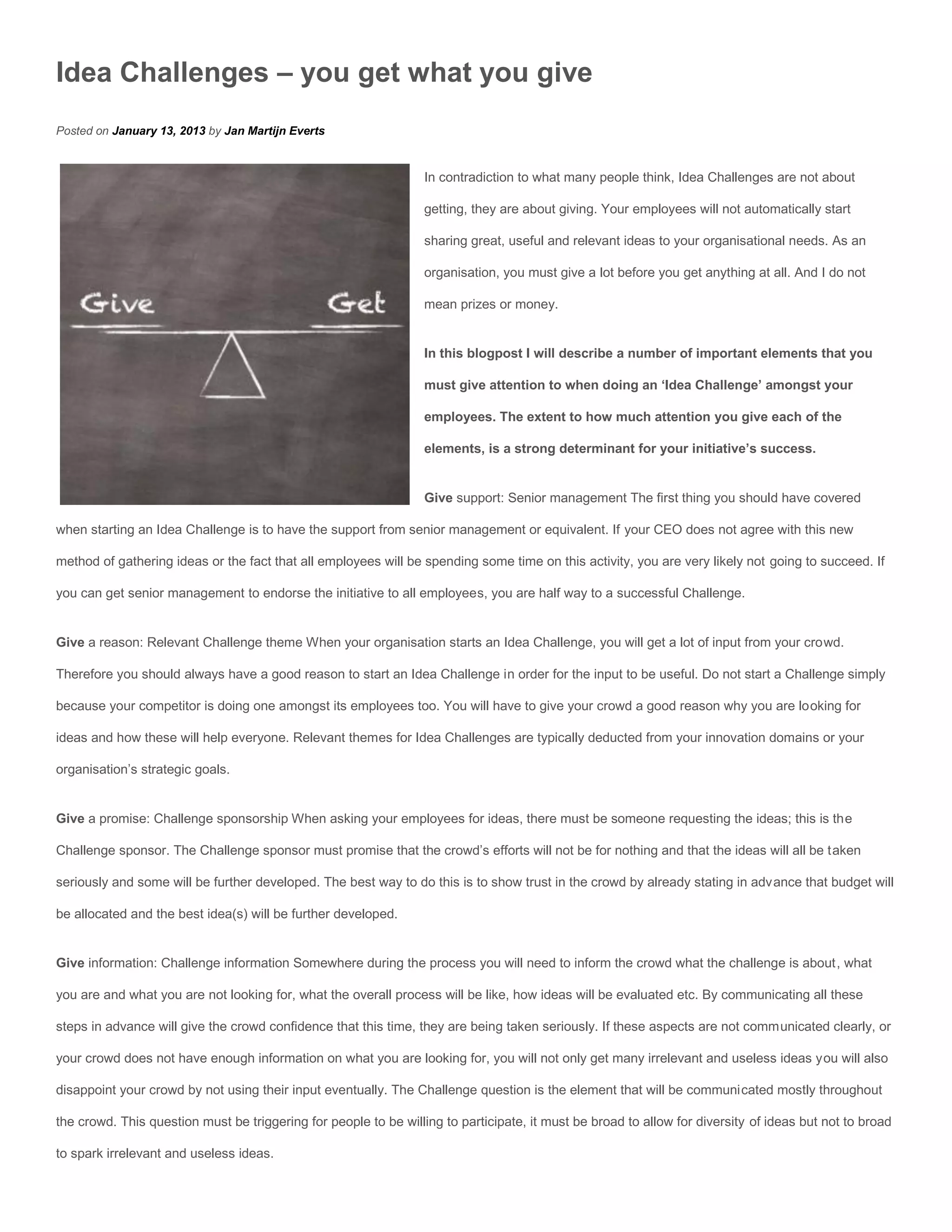 Idea Challenges – you get what you give
Posted on January 13, 2013 by Jan Martijn Everts


                                                                  In contradiction to what many people think, Idea Challenges are not about

                                                                  getting, they are about giving. Your employees will not automatically start

                                                                  sharing great, useful and relevant ideas to your organisational needs. As an

                                                                  organisation, you must give a lot before you get anything at all. And I do not

                                                                  mean prizes or money.


                                                                  In this blogpost I will describe a number of important elements that you

                                                                  must give attention to when doing an ‘Idea Challenge’ amongst your

                                                                  employees. The extent to how much attention you give each of the

                                                                  elements, is a strong determinant for your initiative’s success.


                                                                  Give support: Senior management The first thing you should have covered

when starting an Idea Challenge is to have the support from senior management or equivalent. If your CEO does not agree with this new

method of gathering ideas or the fact that all employees will be spending some time on this activity, you are very likely not going to succeed. If

you can get senior management to endorse the initiative to all employees, you are half way to a successful Challenge.


Give a reason: Relevant Challenge theme When your organisation starts an Idea Challenge, you will get a lot of input from your crowd.

Therefore you should always have a good reason to start an Idea Challenge in order for the input to be useful. Do not start a Challenge simply

because your competitor is doing one amongst its employees too. You will have to give your crowd a good reason why you are looking for

ideas and how these will help everyone. Relevant themes for Idea Challenges are typically deducted from your innovation domains or your

organisation’s strategic goals.


Give a promise: Challenge sponsorship When asking your employees for ideas, there must be someone requesting the ideas; this is the

Challenge sponsor. The Challenge sponsor must promise that the crowd’s efforts will not be for nothing and that the ideas will all be taken

seriously and some will be further developed. The best way to do this is to show trust in the crowd by already stating in advance that budget will

be allocated and the best idea(s) will be further developed.


Give information: Challenge information Somewhere during the process you will need to inform the crowd what the challenge is about, what

you are and what you are not looking for, what the overall process will be like, how ideas will be evaluated etc. By communicating all these

steps in advance will give the crowd confidence that this time, they are being taken seriously. If these aspects are not communicated clearly, or

your crowd does not have enough information on what you are looking for, you will not only get many irrelevant and useless ideas you will also

disappoint your crowd by not using their input eventually. The Challenge question is the element that will be communicated mostly throughout

the crowd. This question must be triggering for people to be willing to participate, it must be broad to allow for diversity of ideas but not to broad

to spark irrelevant and useless ideas.
 