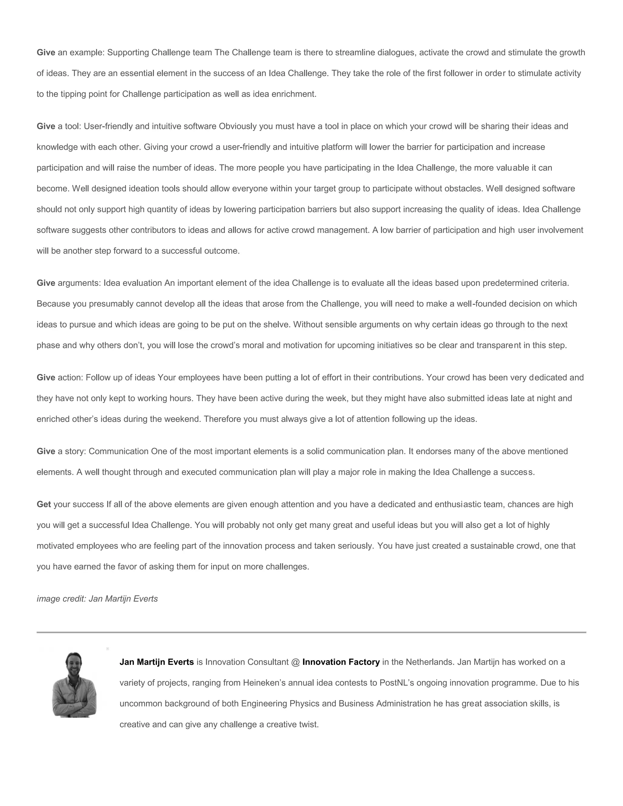 Give an example: Supporting Challenge team The Challenge team is there to streamline dialogues, activate the crowd and stimulate the growth

of ideas. They are an essential element in the success of an Idea Challenge. They take the role of the first follower in order to stimulate activity

to the tipping point for Challenge participation as well as idea enrichment.


Give a tool: User-friendly and intuitive software Obviously you must have a tool in place on which your crowd will be sharing their ideas and

knowledge with each other. Giving your crowd a user-friendly and intuitive platform will lower the barrier for participation and increase

participation and will raise the number of ideas. The more people you have participating in the Idea Challenge, the more valuable it can

become. Well designed ideation tools should allow everyone within your target group to participate without obstacles. Well designed software

should not only support high quantity of ideas by lowering participation barriers but also support increasing the quality of ideas. Idea Challenge

software suggests other contributors to ideas and allows for active crowd management. A low barrier of participation and high user involvement

will be another step forward to a successful outcome.


Give arguments: Idea evaluation An important element of the idea Challenge is to evaluate all the ideas based upon predetermined criteria.

Because you presumably cannot develop all the ideas that arose from the Challenge, you will need to make a well-founded decision on which

ideas to pursue and which ideas are going to be put on the shelve. Without sensible arguments on why certain ideas go through to the next

phase and why others don’t, you will lose the crowd’s moral and motivation for upcoming initiatives so be clear and transparent in this step.


Give action: Follow up of ideas Your employees have been putting a lot of effort in their contributions. Your crowd has been very dedicated and

they have not only kept to working hours. They have been active during the week, but they might have also submitted ideas late at night and

enriched other’s ideas during the weekend. Therefore you must always give a lot of attention following up the ideas.


Give a story: Communication One of the most important elements is a solid communication plan. It endorses many of the above mentioned

elements. A well thought through and executed communication plan will play a major role in making the Idea Challenge a success.


Get your success If all of the above elements are given enough attention and you have a dedicated and enthusiastic team, chances are high

you will get a successful Idea Challenge. You will probably not only get many great and useful ideas but you will also get a lot of highly

motivated employees who are feeling part of the innovation process and taken seriously. You have just created a sustainable crowd, one that

you have earned the favor of asking them for input on more challenges.


image credit: Jan Martijn Everts




                      Jan Martijn Everts is Innovation Consultant @ Innovation Factory in the Netherlands. Jan Martijn has worked on a

                      variety of projects, ranging from Heineken’s annual idea contests to PostNL’s ongoing innovation programme. Due to his

                      uncommon background of both Engineering Physics and Business Administration he has great association skills, is

                      creative and can give any challenge a creative twist.
 