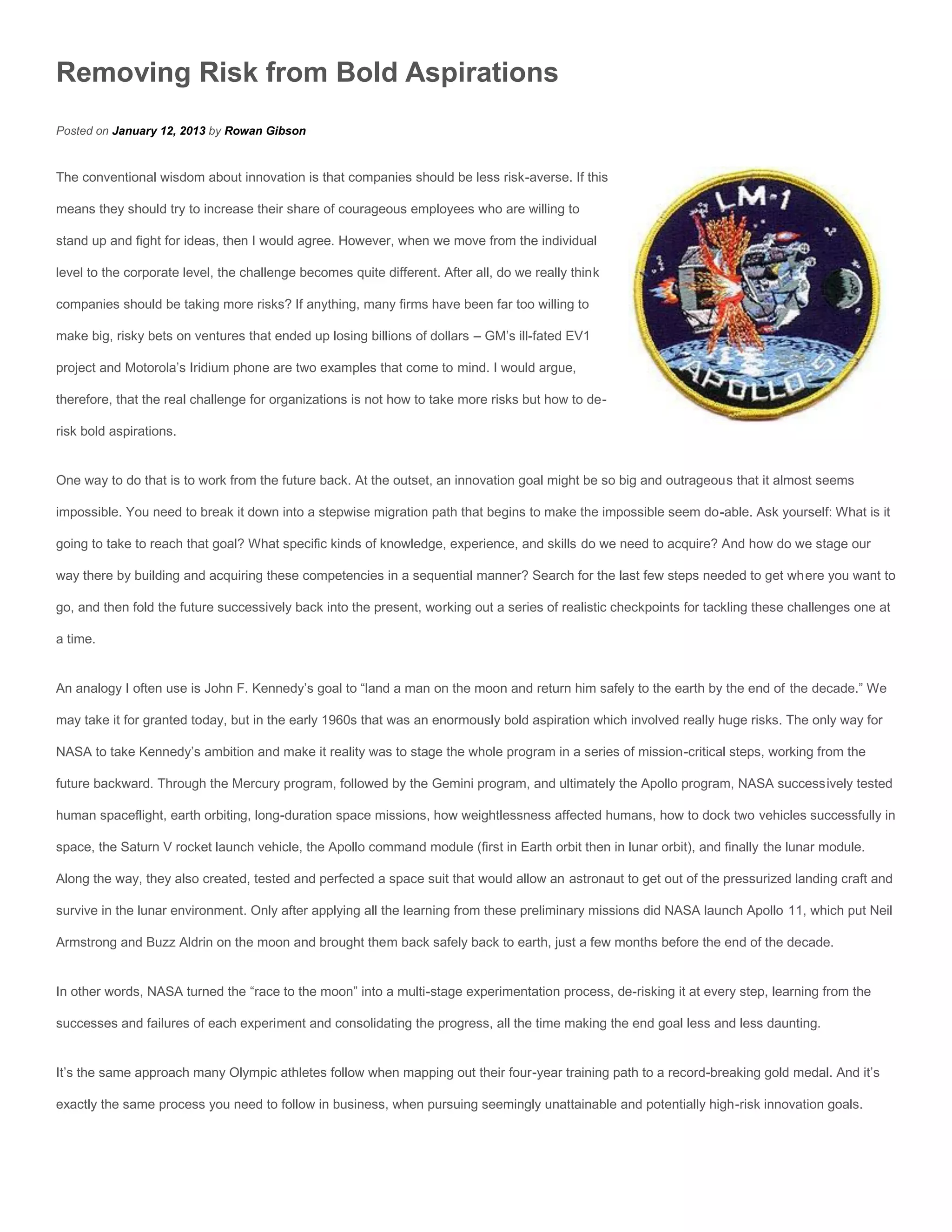 Removing Risk from Bold Aspirations
Posted on January 12, 2013 by Rowan Gibson


The conventional wisdom about innovation is that companies should be less risk-averse. If this

means they should try to increase their share of courageous employees who are willing to

stand up and fight for ideas, then I would agree. However, when we move from the individual

level to the corporate level, the challenge becomes quite different. After all, do we really think

companies should be taking more risks? If anything, many firms have been far too willing to

make big, risky bets on ventures that ended up losing billions of dollars – GM’s ill-fated EV1

project and Motorola’s Iridium phone are two examples that come to mind. I would argue,

therefore, that the real challenge for organizations is not how to take more risks but how to de-

risk bold aspirations.


One way to do that is to work from the future back. At the outset, an innovation goal might be so big and outrageous that it almost seems

impossible. You need to break it down into a stepwise migration path that begins to make the impossible seem do-able. Ask yourself: What is it

going to take to reach that goal? What specific kinds of knowledge, experience, and skills do we need to acquire? And how do we stage our

way there by building and acquiring these competencies in a sequential manner? Search for the last few steps needed to get where you want to

go, and then fold the future successively back into the present, working out a series of realistic checkpoints for tackling these challenges one at

a time.


An analogy I often use is John F. Kennedy’s goal to “land a man on the moon and return him safely to the earth by the end of the decade.” We

may take it for granted today, but in the early 1960s that was an enormously bold aspiration which involved really huge risks. The only way for

NASA to take Kennedy’s ambition and make it reality was to stage the whole program in a series of mission-critical steps, working from the

future backward. Through the Mercury program, followed by the Gemini program, and ultimately the Apollo program, NASA successively tested

human spaceflight, earth orbiting, long-duration space missions, how weightlessness affected humans, how to dock two vehicles successfully in

space, the Saturn V rocket launch vehicle, the Apollo command module (first in Earth orbit then in lunar orbit), and finally the lunar module.

Along the way, they also created, tested and perfected a space suit that would allow an astronaut to get out of the pressurized landing craft and

survive in the lunar environment. Only after applying all the learning from these preliminary missions did NASA launch Apollo 11, which put Neil

Armstrong and Buzz Aldrin on the moon and brought them back safely back to earth, just a few months before the end of the decade.


In other words, NASA turned the “race to the moon” into a multi-stage experimentation process, de-risking it at every step, learning from the

successes and failures of each experiment and consolidating the progress, all the time making the end goal less and less daunting.


It’s the same approach many Olympic athletes follow when mapping out their four-year training path to a record-breaking gold medal. And it’s

exactly the same process you need to follow in business, when pursuing seemingly unattainable and potentially high-risk innovation goals.
 