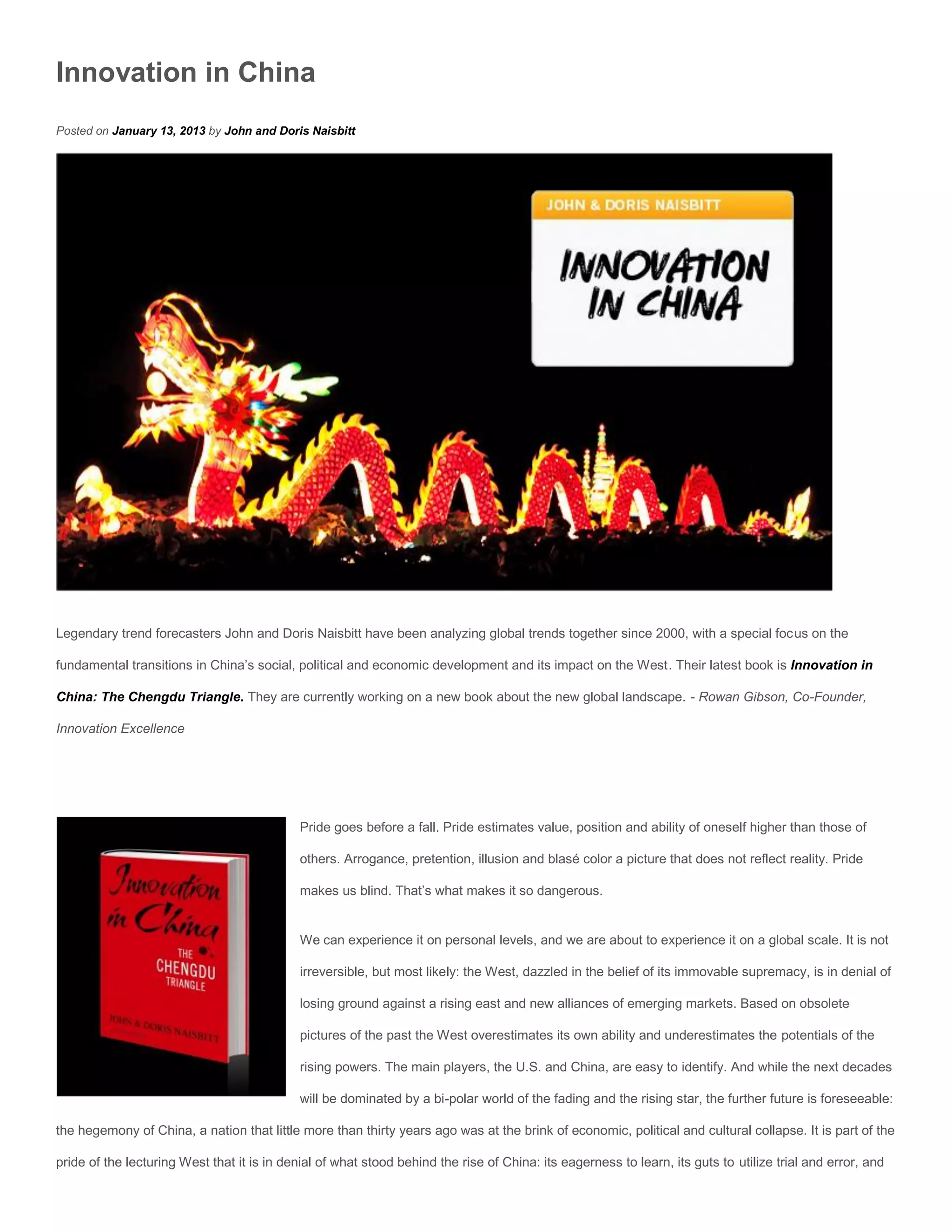 Innovation in China
Posted on January 13, 2013 by John and Doris Naisbitt




Legendary trend forecasters John and Doris Naisbitt have been analyzing global trends together since 2000, with a special focus on the

fundamental transitions in China’s social, political and economic development and its impact on the West. Their latest book is Innovation in

China: The Chengdu Triangle. They are currently working on a new book about the new global landscape. - Rowan Gibson, Co-Founder,

Innovation Excellence




                                             Pride goes before a fall. Pride estimates value, position and ability of oneself higher than those of

                                             others. Arrogance, pretention, illusion and blasé color a picture that does not reflect reality. Pride

                                             makes us blind. That’s what makes it so dangerous.


                                             We can experience it on personal levels, and we are about to experience it on a global scale. It is not

                                             irreversible, but most likely: the West, dazzled in the belief of its immovable supremacy, is in denial of

                                             losing ground against a rising east and new alliances of emerging markets. Based on obsolete

                                             pictures of the past the West overestimates its own ability and underestimates the potentials of the

                                             rising powers. The main players, the U.S. and China, are easy to identify. And while the next decades

                                             will be dominated by a bi-polar world of the fading and the rising star, the further future is foreseeable:

the hegemony of China, a nation that little more than thirty years ago was at the brink of economic, political and cultural collapse. It is part of the

pride of the lecturing West that it is in denial of what stood behind the rise of China: its eagerness to learn, its guts to utilize trial and error, and
 