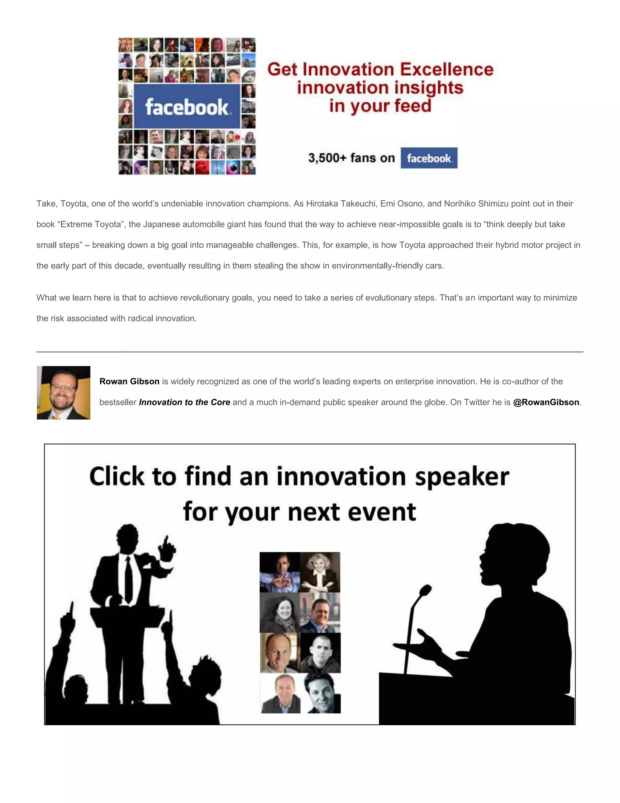 Take, Toyota, one of the world’s undeniable innovation champions. As Hirotaka Takeuchi, Emi Osono, and Norihiko Shimizu point out in their

book “Extreme Toyota”, the Japanese automobile giant has found that the way to achieve near-impossible goals is to “think deeply but take

small steps” – breaking down a big goal into manageable challenges. This, for example, is how Toyota approached their hybrid motor project in

the early part of this decade, eventually resulting in them stealing the show in environmentally-friendly cars.


What we learn here is that to achieve revolutionary goals, you need to take a series of evolutionary steps. That’s an important way to minimize

the risk associated with radical innovation.




                 Rowan Gibson is widely recognized as one of the world’s leading experts on enterprise innovation. He is co-author of the

                 bestseller Innovation to the Core and a much in-demand public speaker around the globe. On Twitter he is @RowanGibson.
 