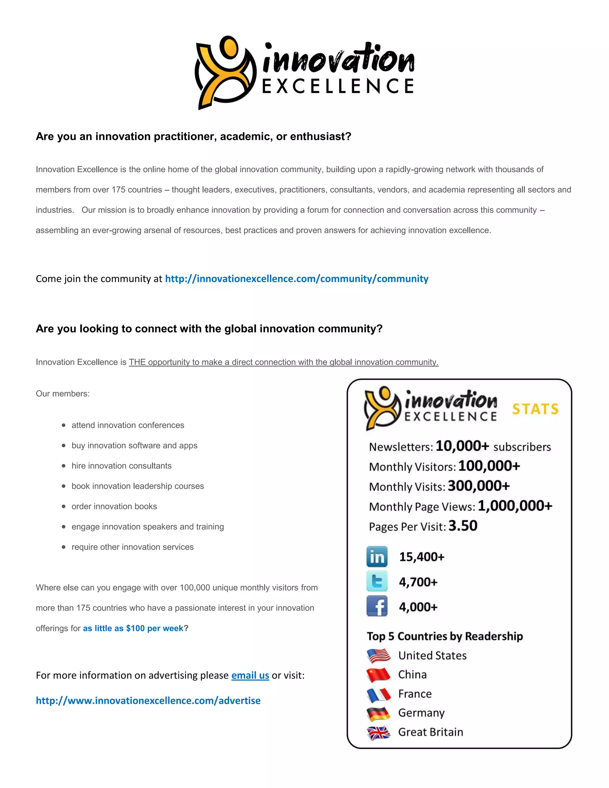 Are you an innovation practitioner, academic, or enthusiast?

Innovation Excellence is the online home of the global innovation community, building upon a rapidly-growing network with thousands of

members from over 175 countries – thought leaders, executives, practitioners, consultants, vendors, and academia representing all sectors and

industries. Our mission is to broadly enhance innovation by providing a forum for connection and conversation across this community –

assembling an ever-growing arsenal of resources, best practices and proven answers for achieving innovation excellence.




Come join the community at http://innovationexcellence.com/community/community



Are you looking to connect with the global innovation community?

Innovation Excellence is THE opportunity to make a direct connection with the global innovation community.


Our members:


       attend innovation conferences

       buy innovation software and apps

       hire innovation consultants

       book innovation leadership courses

       order innovation books

       engage innovation speakers and training

       require other innovation services



Where else can you engage with over 100,000 unique monthly visitors from

more than 175 countries who have a passionate interest in your innovation

offerings for as little as $100 per week?




For more information on advertising please email us or visit:

http://www.innovationexcellence.com/advertise
 