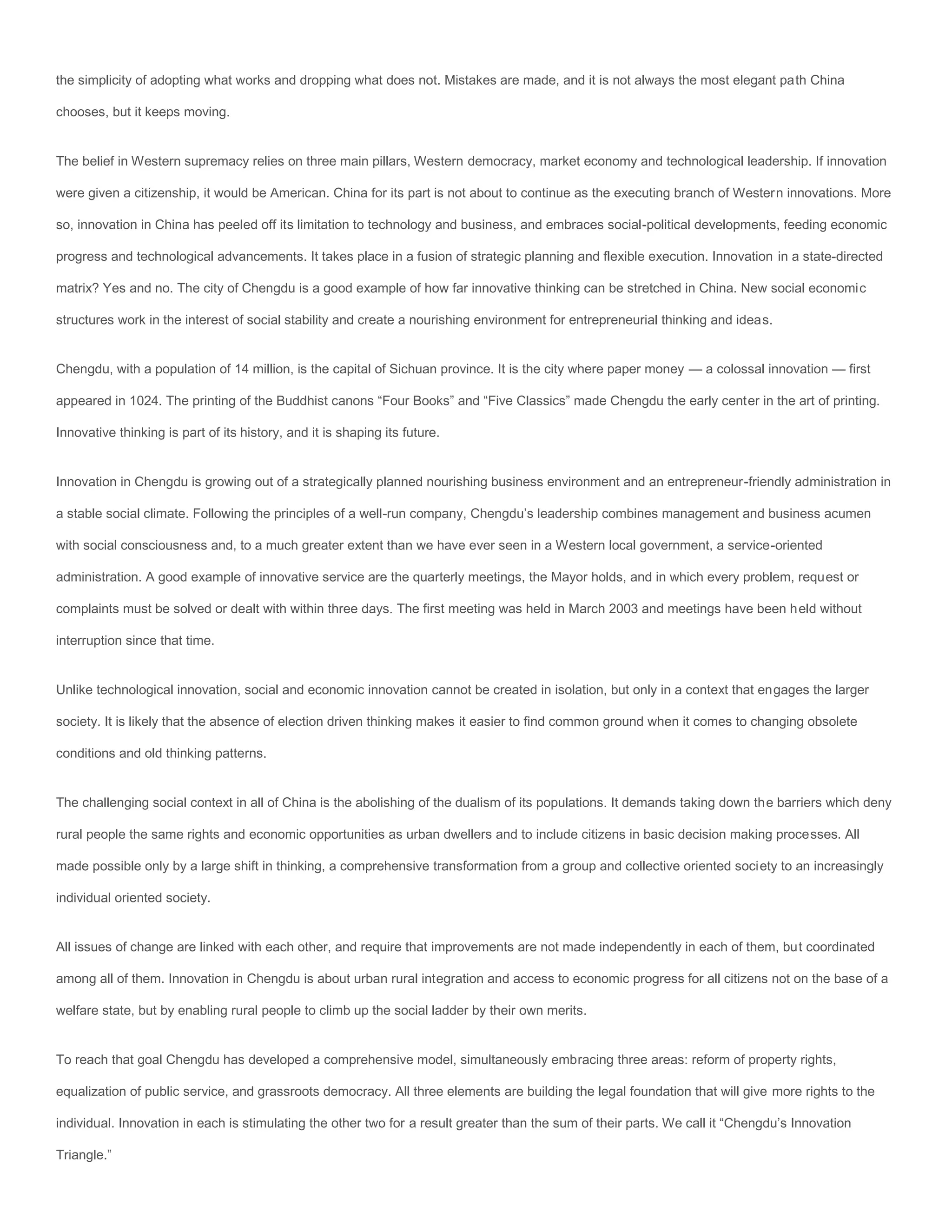 the simplicity of adopting what works and dropping what does not. Mistakes are made, and it is not always the most elegant path China

chooses, but it keeps moving.


The belief in Western supremacy relies on three main pillars, Western democracy, market economy and technological leadership. If innovation

were given a citizenship, it would be American. China for its part is not about to continue as the executing branch of Western innovations. More

so, innovation in China has peeled off its limitation to technology and business, and embraces social-political developments, feeding economic

progress and technological advancements. It takes place in a fusion of strategic planning and flexible execution. Innovation in a state-directed

matrix? Yes and no. The city of Chengdu is a good example of how far innovative thinking can be stretched in China. New social economic

structures work in the interest of social stability and create a nourishing environment for entrepreneurial thinking and ideas.


Chengdu, with a population of 14 million, is the capital of Sichuan province. It is the city where paper money — a colossal innovation — first

appeared in 1024. The printing of the Buddhist canons “Four Books” and “Five Classics” made Chengdu the early center in the art of printing.

Innovative thinking is part of its history, and it is shaping its future.


Innovation in Chengdu is growing out of a strategically planned nourishing business environment and an entrepreneur-friendly administration in

a stable social climate. Following the principles of a well-run company, Chengdu’s leadership combines management and business acumen

with social consciousness and, to a much greater extent than we have ever seen in a Western local government, a service-oriented

administration. A good example of innovative service are the quarterly meetings, the Mayor holds, and in which every problem, request or

complaints must be solved or dealt with within three days. The first meeting was held in March 2003 and meetings have been held without

interruption since that time.


Unlike technological innovation, social and economic innovation cannot be created in isolation, but only in a context that engages the larger

society. It is likely that the absence of election driven thinking makes it easier to find common ground when it comes to changing obsolete

conditions and old thinking patterns.


The challenging social context in all of China is the abolishing of the dualism of its populations. It demands taking down the barriers which deny

rural people the same rights and economic opportunities as urban dwellers and to include citizens in basic decision making processes. All

made possible only by a large shift in thinking, a comprehensive transformation from a group and collective oriented society to an increasingly

individual oriented society.


All issues of change are linked with each other, and require that improvements are not made independently in each of them, but coordinated

among all of them. Innovation in Chengdu is about urban rural integration and access to economic progress for all citizens not on the base of a

welfare state, but by enabling rural people to climb up the social ladder by their own merits.


To reach that goal Chengdu has developed a comprehensive model, simultaneously embracing three areas: reform of property rights,

equalization of public service, and grassroots democracy. All three elements are building the legal foundation that will give more rights to the

individual. Innovation in each is stimulating the other two for a result greater than the sum of their parts. We call it “Chengdu’s Innovation

Triangle.”
 
