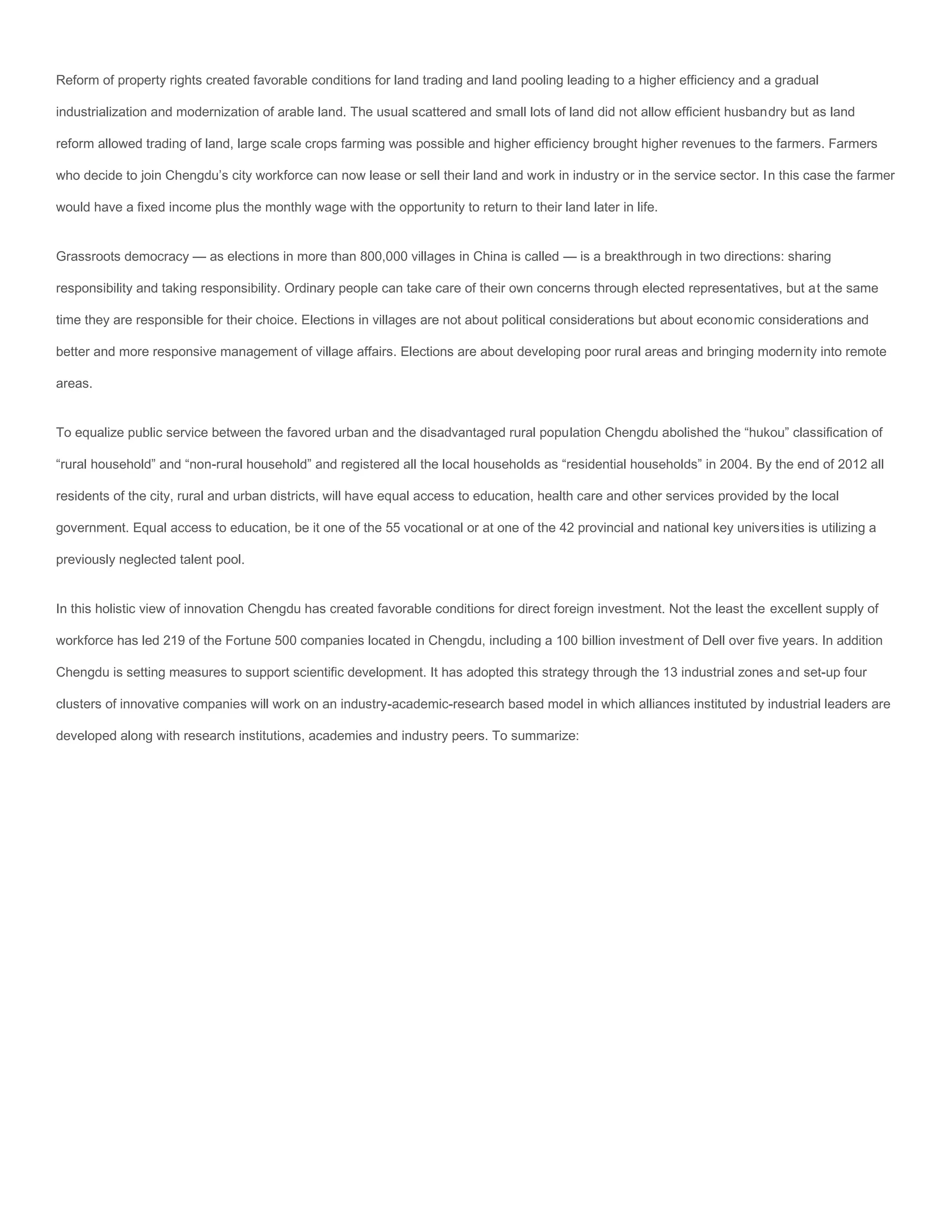 Reform of property rights created favorable conditions for land trading and land pooling leading to a higher efficiency and a gradual

industrialization and modernization of arable land. The usual scattered and small lots of land did not allow efficient husbandry but as land

reform allowed trading of land, large scale crops farming was possible and higher efficiency brought higher revenues to the farmers. Farmers

who decide to join Chengdu’s city workforce can now lease or sell their land and work in industry or in the service sector. In this case the farmer

would have a fixed income plus the monthly wage with the opportunity to return to their land later in life.


Grassroots democracy — as elections in more than 800,000 villages in China is called — is a breakthrough in two directions: sharing

responsibility and taking responsibility. Ordinary people can take care of their own concerns through elected representatives, but at the same

time they are responsible for their choice. Elections in villages are not about political considerations but about economic considerations and

better and more responsive management of village affairs. Elections are about developing poor rural areas and bringing modernity into remote

areas.


To equalize public service between the favored urban and the disadvantaged rural population Chengdu abolished the “hukou” classification of

“rural household” and “non-rural household” and registered all the local households as “residential households” in 2004. By the end of 2012 all

residents of the city, rural and urban districts, will have equal access to education, health care and other services provided by the local

government. Equal access to education, be it one of the 55 vocational or at one of the 42 provincial and national key universities is utilizing a

previously neglected talent pool.


In this holistic view of innovation Chengdu has created favorable conditions for direct foreign investment. Not the least the excellent supply of

workforce has led 219 of the Fortune 500 companies located in Chengdu, including a 100 billion investment of Dell over five years. In addition

Chengdu is setting measures to support scientific development. It has adopted this strategy through the 13 industrial zones and set-up four

clusters of innovative companies will work on an industry-academic-research based model in which alliances instituted by industrial leaders are

developed along with research institutions, academies and industry peers. To summarize:
 