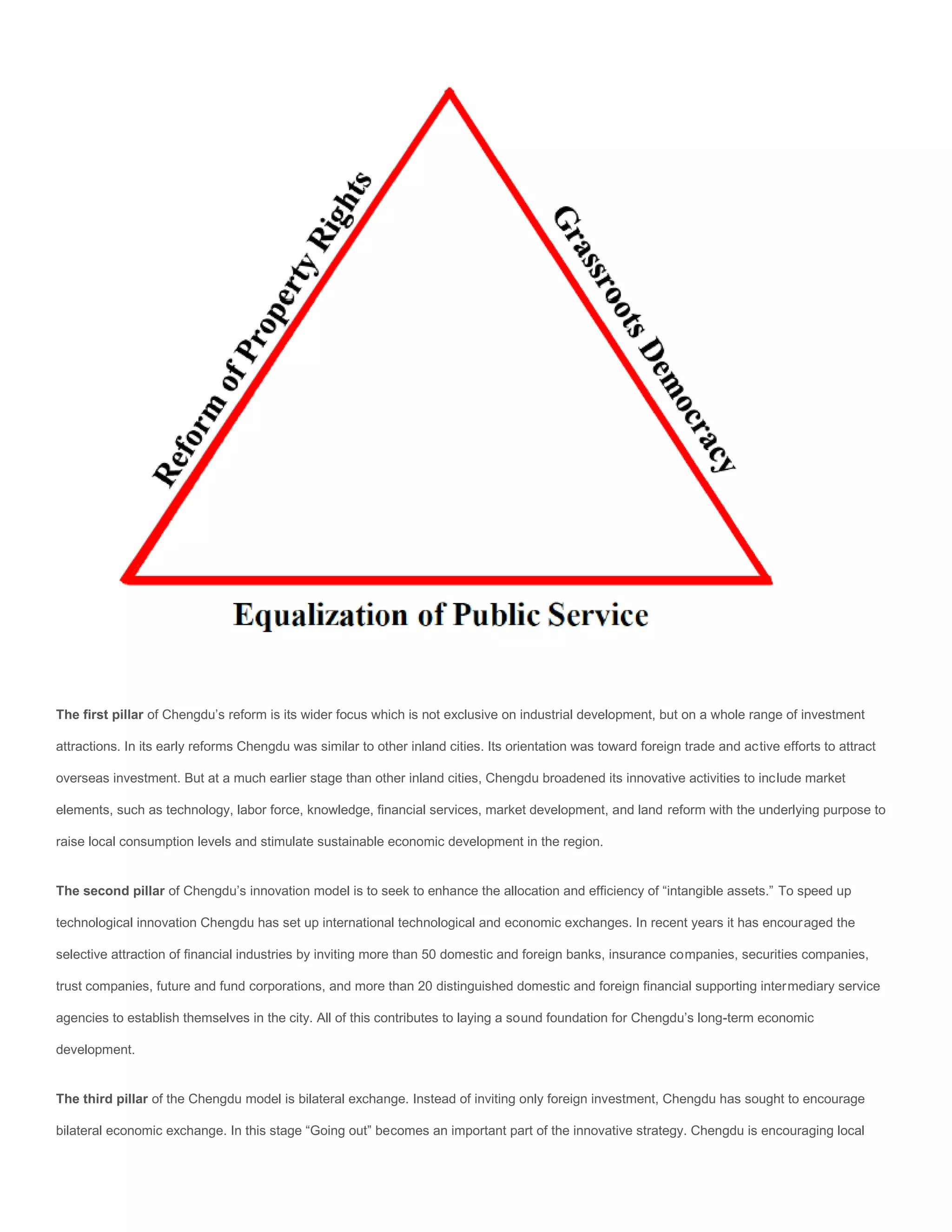 The first pillar of Chengdu’s reform is its wider focus which is not exclusive on industrial development, but on a whole range of investment

attractions. In its early reforms Chengdu was similar to other inland cities. Its orientation was toward foreign trade and active efforts to attract

overseas investment. But at a much earlier stage than other inland cities, Chengdu broadened its innovative activities to include market

elements, such as technology, labor force, knowledge, financial services, market development, and land reform with the underlying purpose to

raise local consumption levels and stimulate sustainable economic development in the region.


The second pillar of Chengdu’s innovation model is to seek to enhance the allocation and efficiency of “intangible assets.” To speed up

technological innovation Chengdu has set up international technological and economic exchanges. In recent years it has encouraged the

selective attraction of financial industries by inviting more than 50 domestic and foreign banks, insurance companies, securities companies,

trust companies, future and fund corporations, and more than 20 distinguished domestic and foreign financial supporting intermediary service

agencies to establish themselves in the city. All of this contributes to laying a sound foundation for Chengdu’s long-term economic

development.


The third pillar of the Chengdu model is bilateral exchange. Instead of inviting only foreign investment, Chengdu has sought to encourage

bilateral economic exchange. In this stage “Going out” becomes an important part of the innovative strategy. Chengdu is encouraging local
 