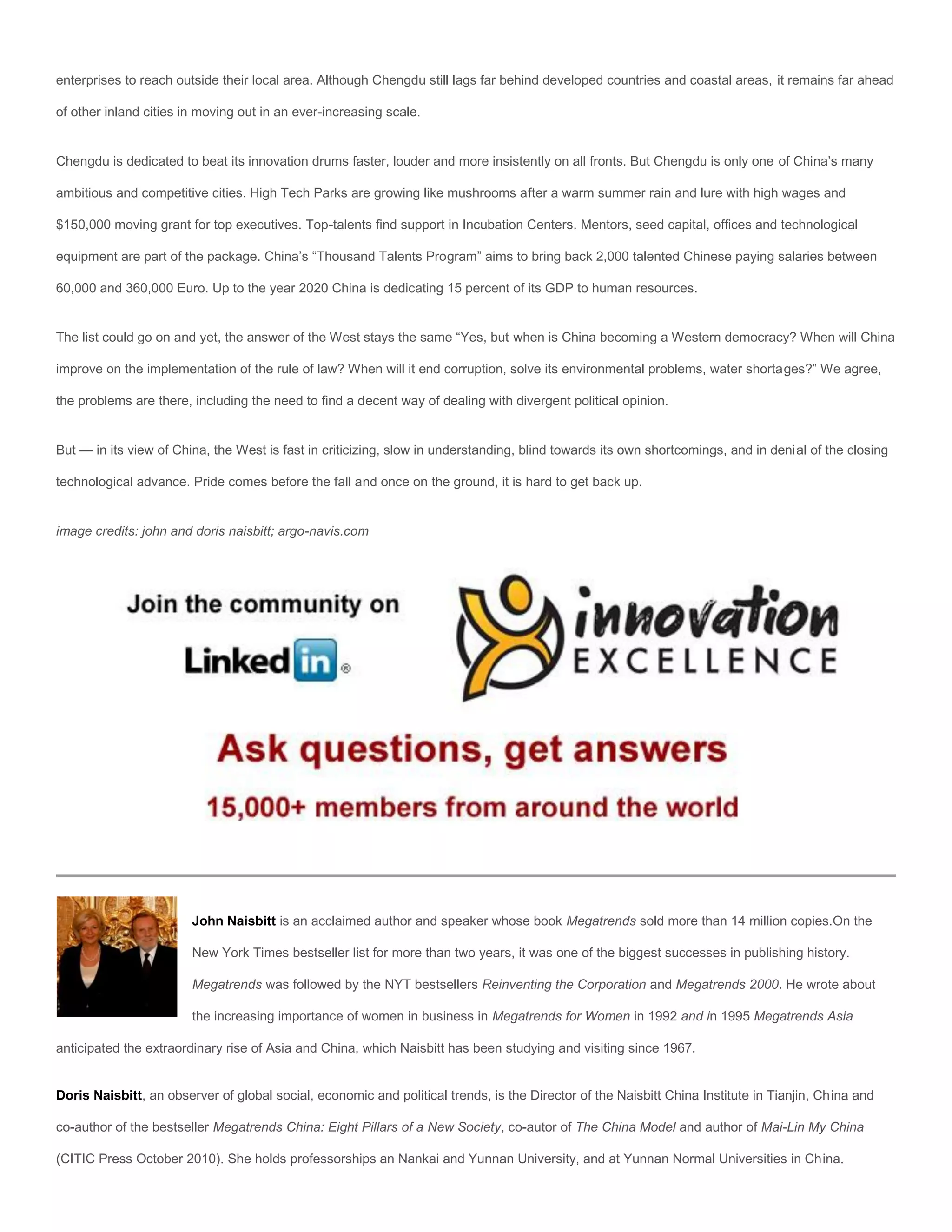 enterprises to reach outside their local area. Although Chengdu still lags far behind developed countries and coastal areas, it remains far ahead

of other inland cities in moving out in an ever-increasing scale.


Chengdu is dedicated to beat its innovation drums faster, louder and more insistently on all fronts. But Chengdu is only one of China’s many

ambitious and competitive cities. High Tech Parks are growing like mushrooms after a warm summer rain and lure with high wages and

$150,000 moving grant for top executives. Top-talents find support in Incubation Centers. Mentors, seed capital, offices and technological

equipment are part of the package. China’s “Thousand Talents Program” aims to bring back 2,000 talented Chinese paying salaries between

60,000 and 360,000 Euro. Up to the year 2020 China is dedicating 15 percent of its GDP to human resources.


The list could go on and yet, the answer of the West stays the same “Yes, but when is China becoming a Western democracy? When will China

improve on the implementation of the rule of law? When will it end corruption, solve its environmental problems, water shortages?” We agree,

the problems are there, including the need to find a decent way of dealing with divergent political opinion.


But — in its view of China, the West is fast in criticizing, slow in understanding, blind towards its own shortcomings, and in denial of the closing

technological advance. Pride comes before the fall and once on the ground, it is hard to get back up.


image credits: john and doris naisbitt; argo-navis.com




                        John Naisbitt is an acclaimed author and speaker whose book Megatrends sold more than 14 million copies.On the

                        New York Times bestseller list for more than two years, it was one of the biggest successes in publishing history.

                        Megatrends was followed by the NYT bestsellers Reinventing the Corporation and Megatrends 2000. He wrote about

                        the increasing importance of women in business in Megatrends for Women in 1992 and in 1995 Megatrends Asia

anticipated the extraordinary rise of Asia and China, which Naisbitt has been studying and visiting since 1967.


Doris Naisbitt, an observer of global social, economic and political trends, is the Director of the Naisbitt China Institute in Tianjin, China and

co-author of the bestseller Megatrends China: Eight Pillars of a New Society, co-autor of The China Model and author of Mai-Lin My China

(CITIC Press October 2010). She holds professorships an Nankai and Yunnan University, and at Yunnan Normal Universities in China.
 