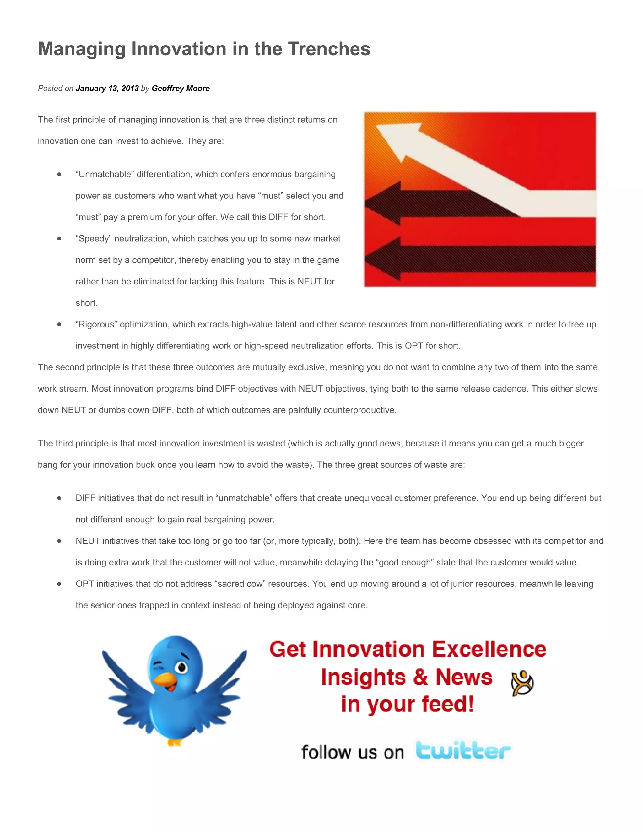 Managing Innovation in the Trenches
Posted on January 13, 2013 by Geoffrey Moore


The first principle of managing innovation is that are three distinct returns on

innovation one can invest to achieve. They are:


         “Unmatchable” differentiation, which confers enormous bargaining

          power as customers who want what you have “must” select you and

          “must” pay a premium for your offer. We call this DIFF for short.

         “Speedy” neutralization, which catches you up to some new market

          norm set by a competitor, thereby enabling you to stay in the game

          rather than be eliminated for lacking this feature. This is NEUT for

          short.

         “Rigorous” optimization, which extracts high-value talent and other scarce resources from non-differentiating work in order to free up

          investment in highly differentiating work or high-speed neutralization efforts. This is OPT for short.

The second principle is that these three outcomes are mutually exclusive, meaning you do not want to combine any two of them into the same

work stream. Most innovation programs bind DIFF objectives with NEUT objectives, tying both to the same release cadence. This either slows

down NEUT or dumbs down DIFF, both of which outcomes are painfully counterproductive.


The third principle is that most innovation investment is wasted (which is actually good news, because it means you can get a much bigger

bang for your innovation buck once you learn how to avoid the waste). The three great sources of waste are:


         DIFF initiatives that do not result in “unmatchable” offers that create unequivocal customer preference. You end up being different but

          not different enough to gain real bargaining power.

         NEUT initiatives that take too long or go too far (or, more typically, both). Here the team has become obsessed with its competitor and

          is doing extra work that the customer will not value, meanwhile delaying the “good enough” state that the customer would value.

         OPT initiatives that do not address “sacred cow” resources. You end up moving around a lot of junior resources, meanwhile leaving

          the senior ones trapped in context instead of being deployed against core.
 