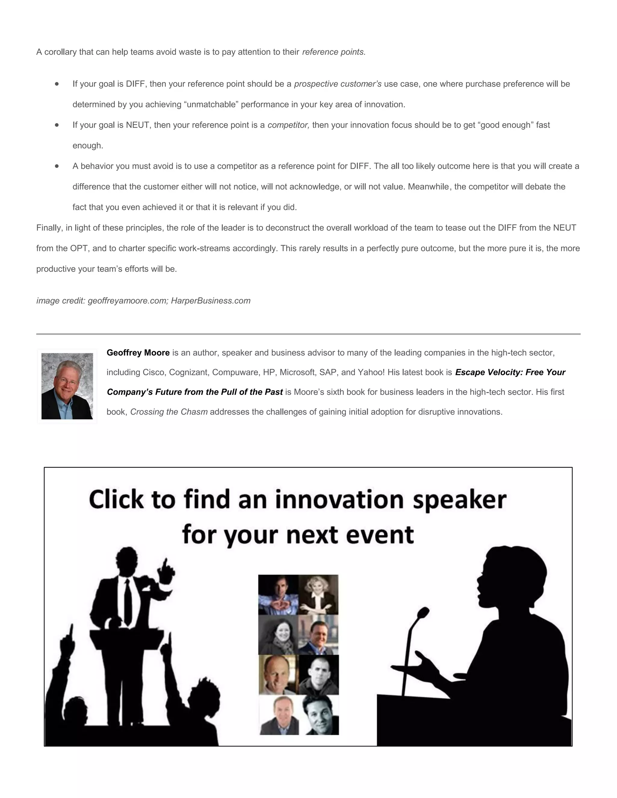 A corollary that can help teams avoid waste is to pay attention to their reference points.


         If your goal is DIFF, then your reference point should be a prospective customer’s use case, one where purchase preference will be

          determined by you achieving “unmatchable” performance in your key area of innovation.

         If your goal is NEUT, then your reference point is a competitor, then your innovation focus should be to get “good enough” fast

          enough.

         A behavior you must avoid is to use a competitor as a reference point for DIFF. The all too likely outcome here is that you will create a

          difference that the customer either will not notice, will not acknowledge, or will not value. Meanwhile, the competitor will debate the

          fact that you even achieved it or that it is relevant if you did.

Finally, in light of these principles, the role of the leader is to deconstruct the overall workload of the team to tease out the DIFF from the NEUT

from the OPT, and to charter specific work-streams accordingly. This rarely results in a perfectly pure outcome, but the more pure it is, the more

productive your team’s efforts will be.


image credit: geoffreyamoore.com; HarperBusiness.com




                    Geoffrey Moore is an author, speaker and business advisor to many of the leading companies in the high-tech sector,

                    including Cisco, Cognizant, Compuware, HP, Microsoft, SAP, and Yahoo! His latest book is Escape Velocity: Free Your

                    Company’s Future from the Pull of the Past is Moore’s sixth book for business leaders in the high-tech sector. His first

                    book, Crossing the Chasm addresses the challenges of gaining initial adoption for disruptive innovations.
 