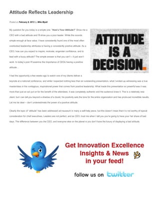 Attitude Reflects Leadership
Posted on February 8, 2013 by Mike Myatt


My question for you today is a simple one: ”How’s Your Attitude?” Show me a

CEO with a bad attitude and I’ll show you a poor leader. While this sounds

simple enough at face value, I have consistently found one of the most often

overlooked leadership attributes is having a consistently positive attitude. As a

CEO, how can you expect to inspire, motivate, engender confidence, and to

lead with a lousy attitude? The simple answer is that you can’t – it just won’t

work. In today’s post I’ll examine the importance of CEOs having a positive

attitude…


I had the opportunity a few weeks ago to watch one of my clients deliver a

keynote at a national conference, and while I expected nothing less than an outstanding presentation, what I ended-up witnessing was a true

masterclass in the contagious, inspirational power that comes from positive leadership. What made this presentation so powerful was it was

more than just an act put on for the benefit of the attendees, it was completely authentic and the audience knew it. This is a relatively new

client, but I can tell you beyond a shadow of a doubt, his positivity sets the tone for the entire organization and has produced incredible results.

Let me be clear – don’t underestimate the power of a positive attitude.


Clearly the topic of “attitude” has been addressed ad-nauseum in many a self-help piece, but this doesn’t mean that it is not worthy of topical

consideration for chief executives. Leaders are not perfect, and as CEO, trust me when I tell you you’re going to have your fair share of bad

days. The difference between you the CEO, and everyone else on the planet is you don’t have the luxury of displaying a bad attitude.
 