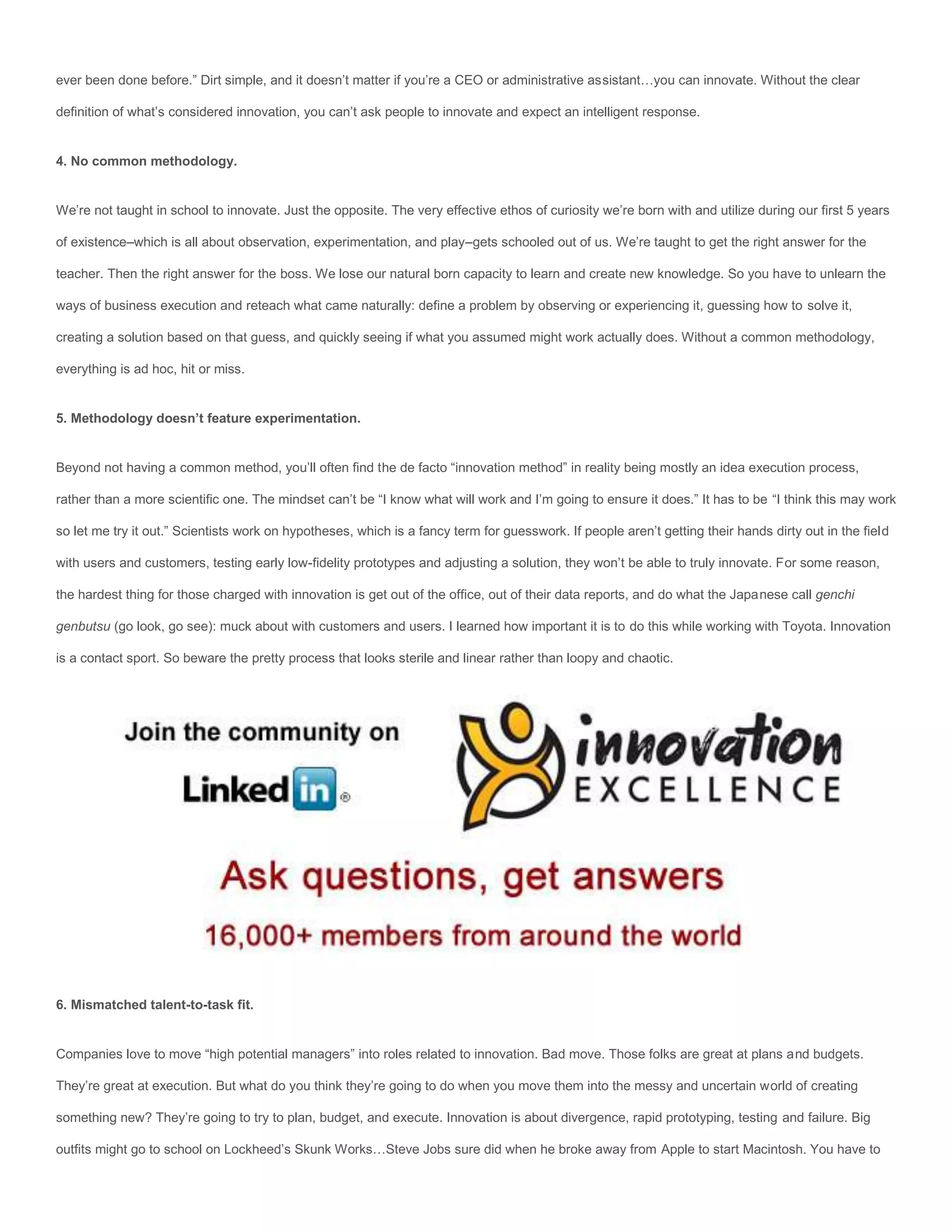 ever been done before.” Dirt simple, and it doesn’t matter if you’re a CEO or administrative assistant…you can innovate. Without the clear

definition of what’s considered innovation, you can’t ask people to innovate and expect an intelligent response.


4. No common methodology.


We’re not taught in school to innovate. Just the opposite. The very effective ethos of curiosity we’re born with and utilize during our first 5 years

of existence–which is all about observation, experimentation, and play–gets schooled out of us. We’re taught to get the right answer for the

teacher. Then the right answer for the boss. We lose our natural born capacity to learn and create new knowledge. So you have to unlearn the

ways of business execution and reteach what came naturally: define a problem by observing or experiencing it, guessing how to solve it,

creating a solution based on that guess, and quickly seeing if what you assumed might work actually does. Without a common methodology,

everything is ad hoc, hit or miss.


5. Methodology doesn’t feature experimentation.


Beyond not having a common method, you’ll often find the de facto “innovation method” in reality being mostly an idea execution process,

rather than a more scientific one. The mindset can’t be “I know what will work and I’m going to ensure it does.” It has to be “I think this may work

so let me try it out.” Scientists work on hypotheses, which is a fancy term for guesswork. If people aren’t getting their hands dirty out in the field

with users and customers, testing early low-fidelity prototypes and adjusting a solution, they won’t be able to truly innovate. For some reason,

the hardest thing for those charged with innovation is get out of the office, out of their data reports, and do what the Japanese call genchi

genbutsu (go look, go see): muck about with customers and users. I learned how important it is to do this while working with Toyota. Innovation

is a contact sport. So beware the pretty process that looks sterile and linear rather than loopy and chaotic.




6. Mismatched talent-to-task fit.


Companies love to move “high potential managers” into roles related to innovation. Bad move. Those folks are great at plans and budgets.

They’re great at execution. But what do you think they’re going to do when you move them into the messy and uncertain world of creating

something new? They’re going to try to plan, budget, and execute. Innovation is about divergence, rapid prototyping, testing and failure. Big

outfits might go to school on Lockheed’s Skunk Works…Steve Jobs sure did when he broke away from Apple to start Macintosh. You have to
 
