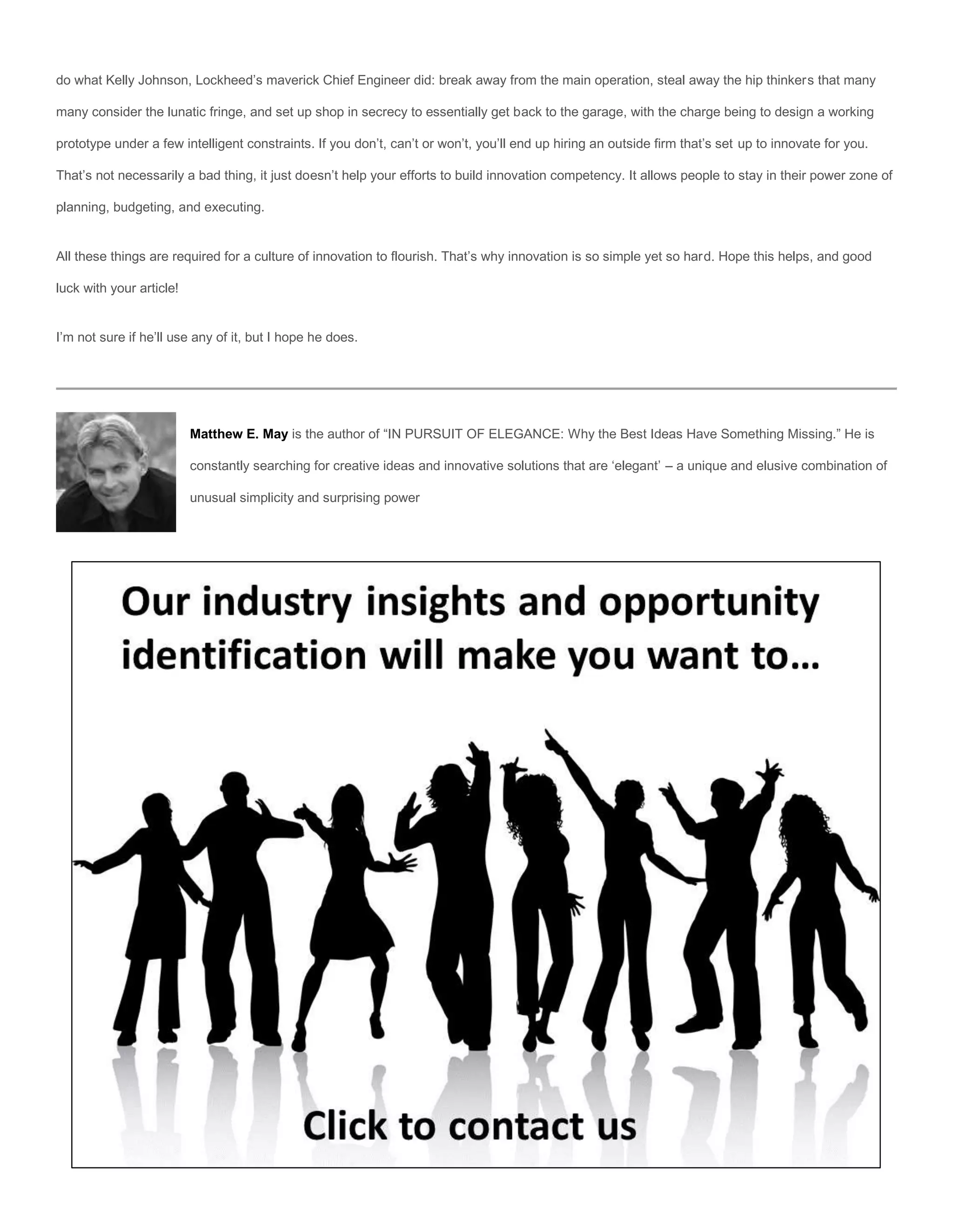 do what Kelly Johnson, Lockheed’s maverick Chief Engineer did: break away from the main operation, steal away the hip thinkers that many

many consider the lunatic fringe, and set up shop in secrecy to essentially get back to the garage, with the charge being to design a working

prototype under a few intelligent constraints. If you don’t, can’t or won’t, you’ll end up hiring an outside firm that’s set up to innovate for you.

That’s not necessarily a bad thing, it just doesn’t help your efforts to build innovation competency. It allows people to stay in their power zone of

planning, budgeting, and executing.


All these things are required for a culture of innovation to flourish. That’s why innovation is so simple yet so hard. Hope this helps, and good

luck with your article!


I’m not sure if he’ll use any of it, but I hope he does.




                          Matthew E. May is the author of “IN PURSUIT OF ELEGANCE: Why the Best Ideas Have Something Missing.” He is

                          constantly searching for creative ideas and innovative solutions that are ‘elegant’ – a unique and elusive combination of

                          unusual simplicity and surprising power
 