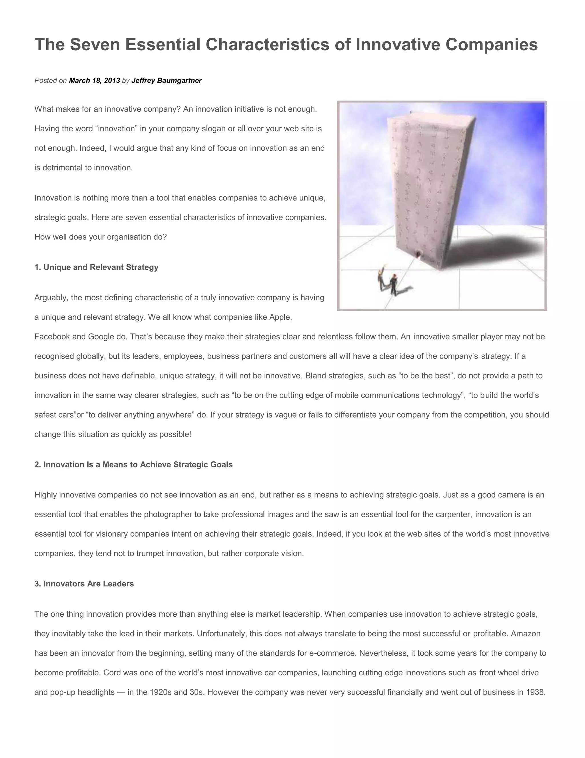 The Seven Essential Characteristics of Innovative Companies
Posted on March 18, 2013 by Jeffrey Baumgartner


What makes for an innovative company? An innovation initiative is not enough.

Having the word “innovation” in your company slogan or all over your web site is

not enough. Indeed, I would argue that any kind of focus on innovation as an end

is detrimental to innovation.


Innovation is nothing more than a tool that enables companies to achieve unique,

strategic goals. Here are seven essential characteristics of innovative companies.

How well does your organisation do?


1. Unique and Relevant Strategy


Arguably, the most defining characteristic of a truly innovative company is having

a unique and relevant strategy. We all know what companies like Apple,

Facebook and Google do. That’s because they make their strategies clear and relentless follow them. An innovative smaller player may not be

recognised globally, but its leaders, employees, business partners and customers all will have a clear idea of the company’s strategy. If a

business does not have definable, unique strategy, it will not be innovative. Bland strategies, such as “to be the best”, do not provide a path to

innovation in the same way clearer strategies, such as “to be on the cutting edge of mobile communications technology”, “to build the world’s

safest cars”or “to deliver anything anywhere” do. If your strategy is vague or fails to differentiate your company from the competition, you should

change this situation as quickly as possible!


2. Innovation Is a Means to Achieve Strategic Goals


Highly innovative companies do not see innovation as an end, but rather as a means to achieving strategic goals. Just as a good camera is an

essential tool that enables the photographer to take professional images and the saw is an essential tool for the carpenter, innovation is an

essential tool for visionary companies intent on achieving their strategic goals. Indeed, if you look at the web sites of the world’s most innovative

companies, they tend not to trumpet innovation, but rather corporate vision.


3. Innovators Are Leaders


The one thing innovation provides more than anything else is market leadership. When companies use innovation to achieve strategic goals,

they inevitably take the lead in their markets. Unfortunately, this does not always translate to being the most successful or profitable. Amazon

has been an innovator from the beginning, setting many of the standards for e-commerce. Nevertheless, it took some years for the company to

become profitable. Cord was one of the world’s most innovative car companies, launching cutting edge innovations such as front wheel drive

and pop-up headlights — in the 1920s and 30s. However the company was never very successful financially and went out of business in 1938.
 
